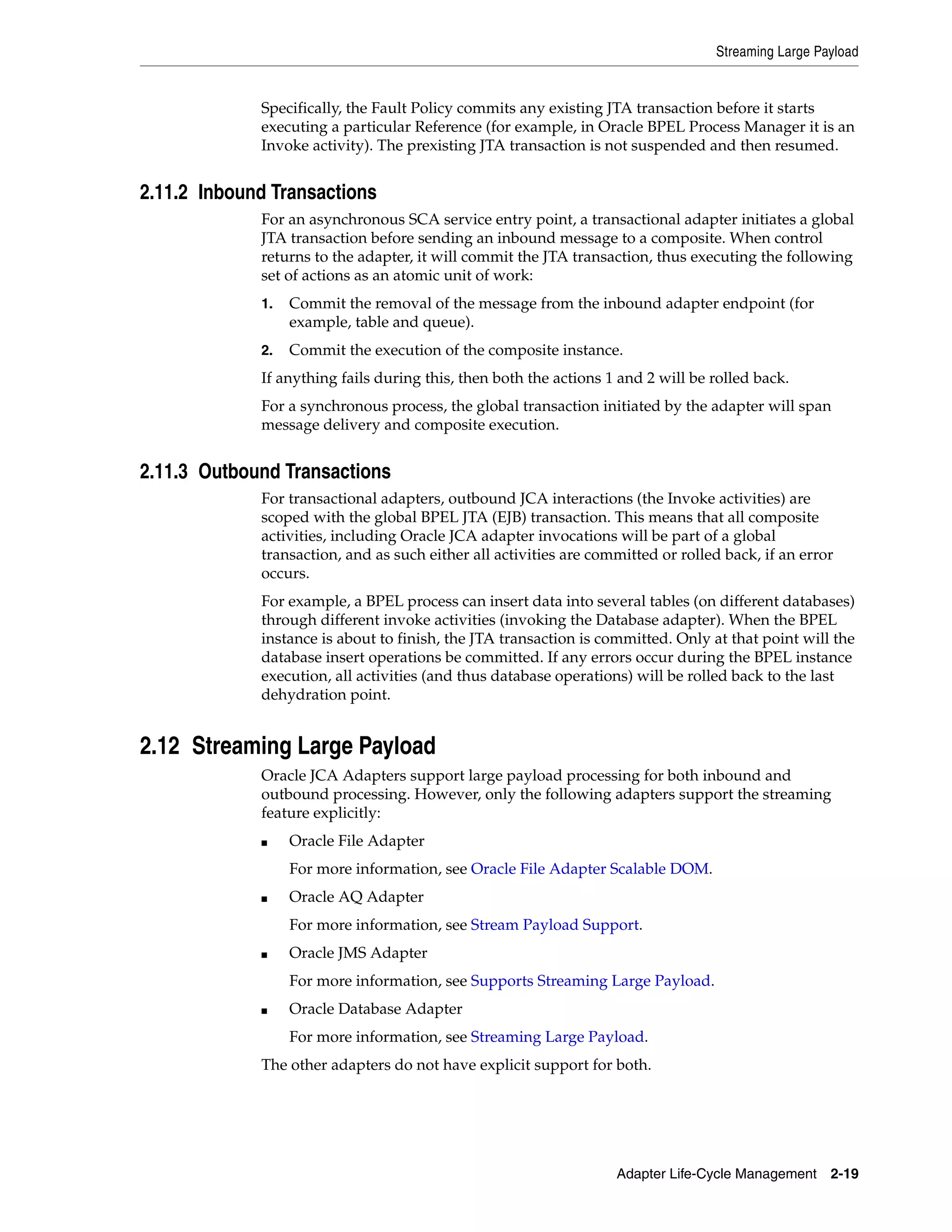 Streaming Large Payload
Adapter Life-Cycle Management 2-19
Specifically, the Fault Policy commits any existing JTA transaction before it starts
executing a particular Reference (for example, in Oracle BPEL Process Manager it is an
Invoke activity). The prexisting JTA transaction is not suspended and then resumed.
2.11.2 Inbound Transactions
For an asynchronous SCA service entry point, a transactional adapter initiates a global
JTA transaction before sending an inbound message to a composite. When control
returns to the adapter, it will commit the JTA transaction, thus executing the following
set of actions as an atomic unit of work:
1. Commit the removal of the message from the inbound adapter endpoint (for
example, table and queue).
2. Commit the execution of the composite instance.
If anything fails during this, then both the actions 1 and 2 will be rolled back.
For a synchronous process, the global transaction initiated by the adapter will span
message delivery and composite execution.
2.11.3 Outbound Transactions
For transactional adapters, outbound JCA interactions (the Invoke activities) are
scoped with the global BPEL JTA (EJB) transaction. This means that all composite
activities, including Oracle JCA adapter invocations will be part of a global
transaction, and as such either all activities are committed or rolled back, if an error
occurs.
For example, a BPEL process can insert data into several tables (on different databases)
through different invoke activities (invoking the Database adapter). When the BPEL
instance is about to finish, the JTA transaction is committed. Only at that point will the
database insert operations be committed. If any errors occur during the BPEL instance
execution, all activities (and thus database operations) will be rolled back to the last
dehydration point.
2.12 Streaming Large Payload
Oracle JCA Adapters support large payload processing for both inbound and
outbound processing. However, only the following adapters support the streaming
feature explicitly:
■ Oracle File Adapter
For more information, see Oracle File Adapter Scalable DOM.
■ Oracle AQ Adapter
For more information, see Stream Payload Support.
■ Oracle JMS Adapter
For more information, see Supports Streaming Large Payload.
■ Oracle Database Adapter
For more information, see Streaming Large Payload.
The other adapters do not have explicit support for both.
 