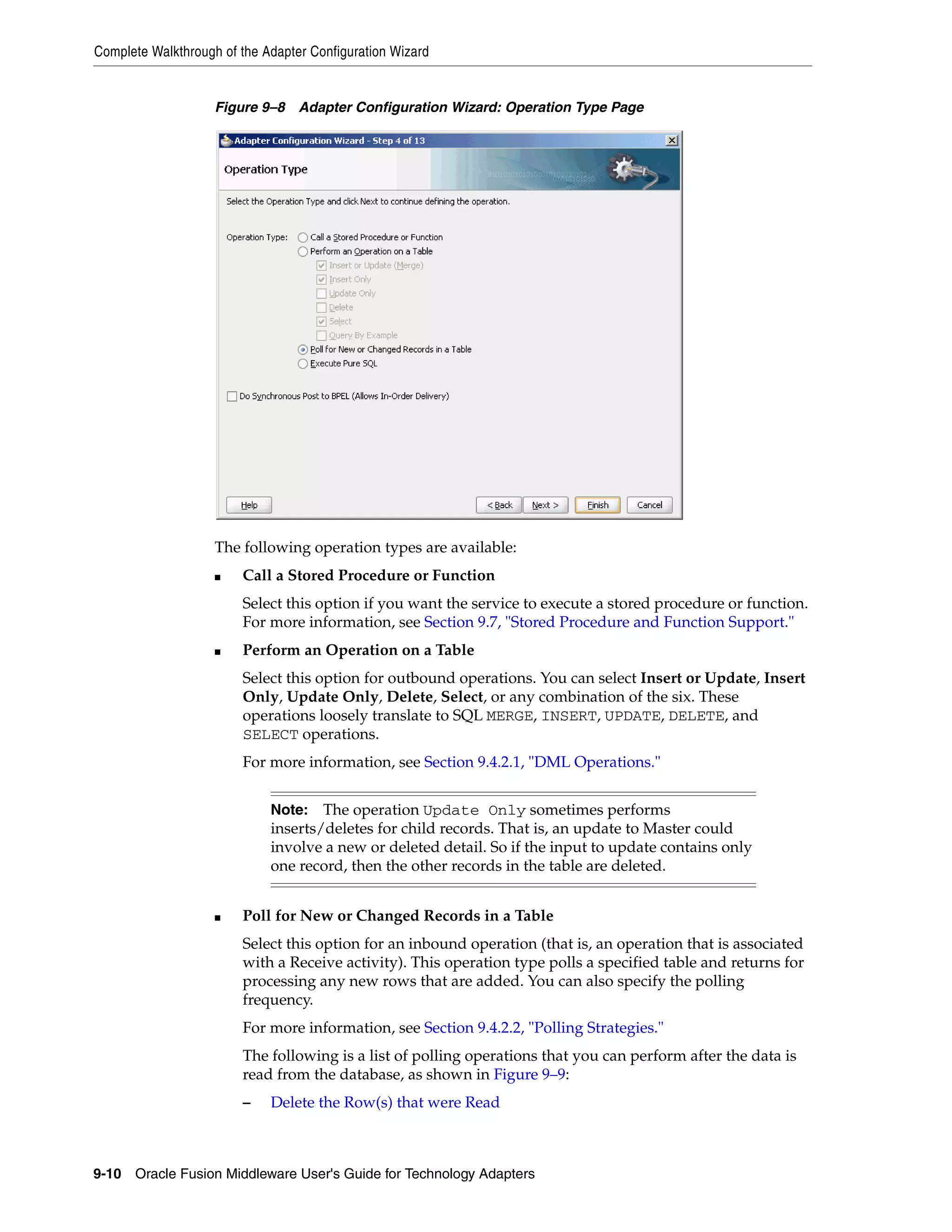 Complete Walkthrough of the Adapter Configuration Wizard
9-10 Oracle Fusion Middleware User's Guide for Technology Adapters
Figure 9–8 Adapter Configuration Wizard: Operation Type Page
The following operation types are available:
■ Call a Stored Procedure or Function
Select this option if you want the service to execute a stored procedure or function.
For more information, see Section 9.7, "Stored Procedure and Function Support."
■ Perform an Operation on a Table
Select this option for outbound operations. You can select Insert or Update, Insert
Only, Update Only, Delete, Select, or any combination of the six. These
operations loosely translate to SQL MERGE, INSERT, UPDATE, DELETE, and
SELECT operations.
For more information, see Section 9.4.2.1, "DML Operations."
■ Poll for New or Changed Records in a Table
Select this option for an inbound operation (that is, an operation that is associated
with a Receive activity). This operation type polls a specified table and returns for
processing any new rows that are added. You can also specify the polling
frequency.
For more information, see Section 9.4.2.2, "Polling Strategies."
The following is a list of polling operations that you can perform after the data is
read from the database, as shown in Figure 9–9:
– Delete the Row(s) that were Read
Note: The operation Update Only sometimes performs
inserts/deletes for child records. That is, an update to Master could
involve a new or deleted detail. So if the input to update contains only
one record, then the other records in the table are deleted.
 