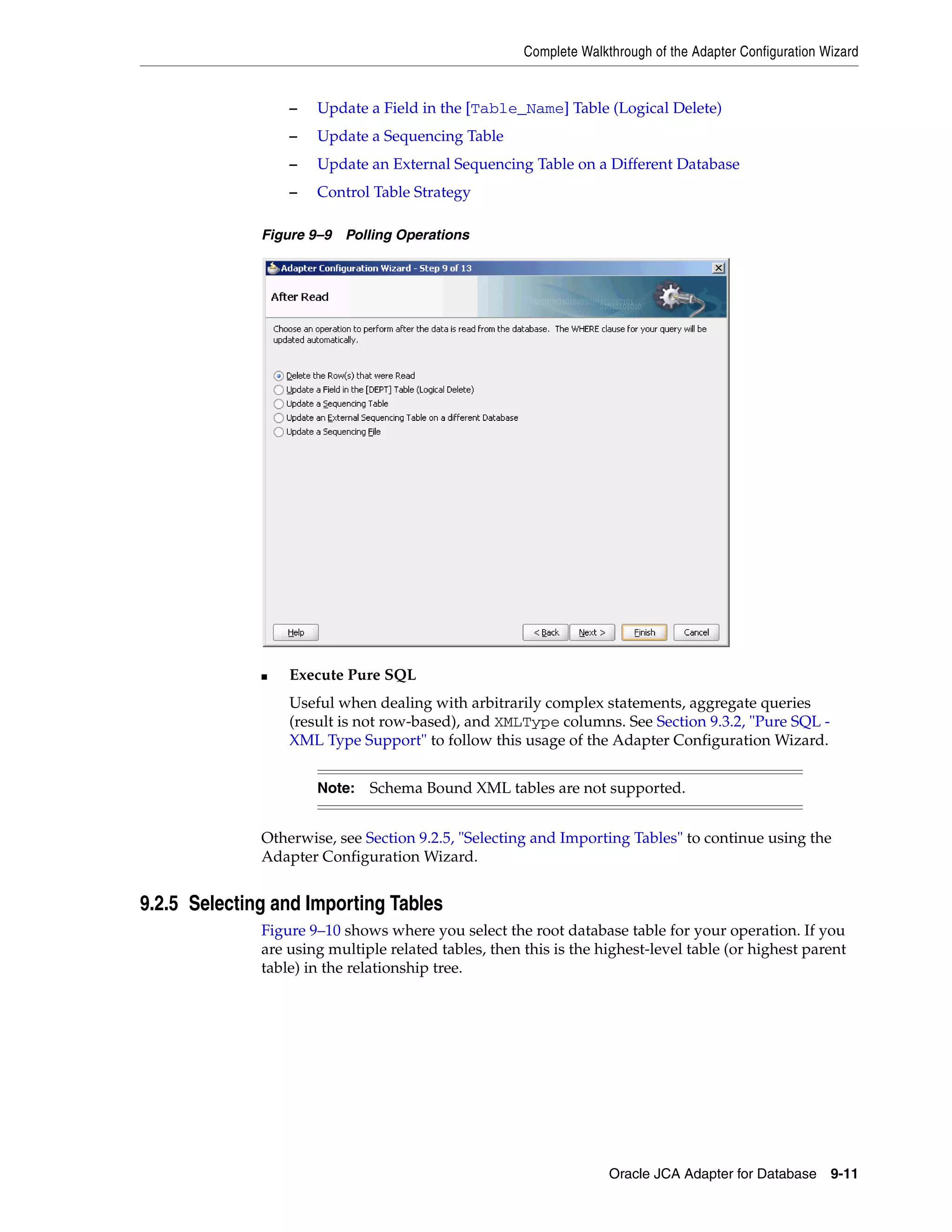 Complete Walkthrough of the Adapter Configuration Wizard
Oracle JCA Adapter for Database 9-11
– Update a Field in the [Table_Name] Table (Logical Delete)
– Update a Sequencing Table
– Update an External Sequencing Table on a Different Database
– Control Table Strategy
Figure 9–9 Polling Operations
■ Execute Pure SQL
Useful when dealing with arbitrarily complex statements, aggregate queries
(result is not row-based), and XMLType columns. See Section 9.3.2, "Pure SQL -
XML Type Support" to follow this usage of the Adapter Configuration Wizard.
Otherwise, see Section 9.2.5, "Selecting and Importing Tables" to continue using the
Adapter Configuration Wizard.
9.2.5 Selecting and Importing Tables
Figure 9–10 shows where you select the root database table for your operation. If you
are using multiple related tables, then this is the highest-level table (or highest parent
table) in the relationship tree.
Note: Schema Bound XML tables are not supported.
 
