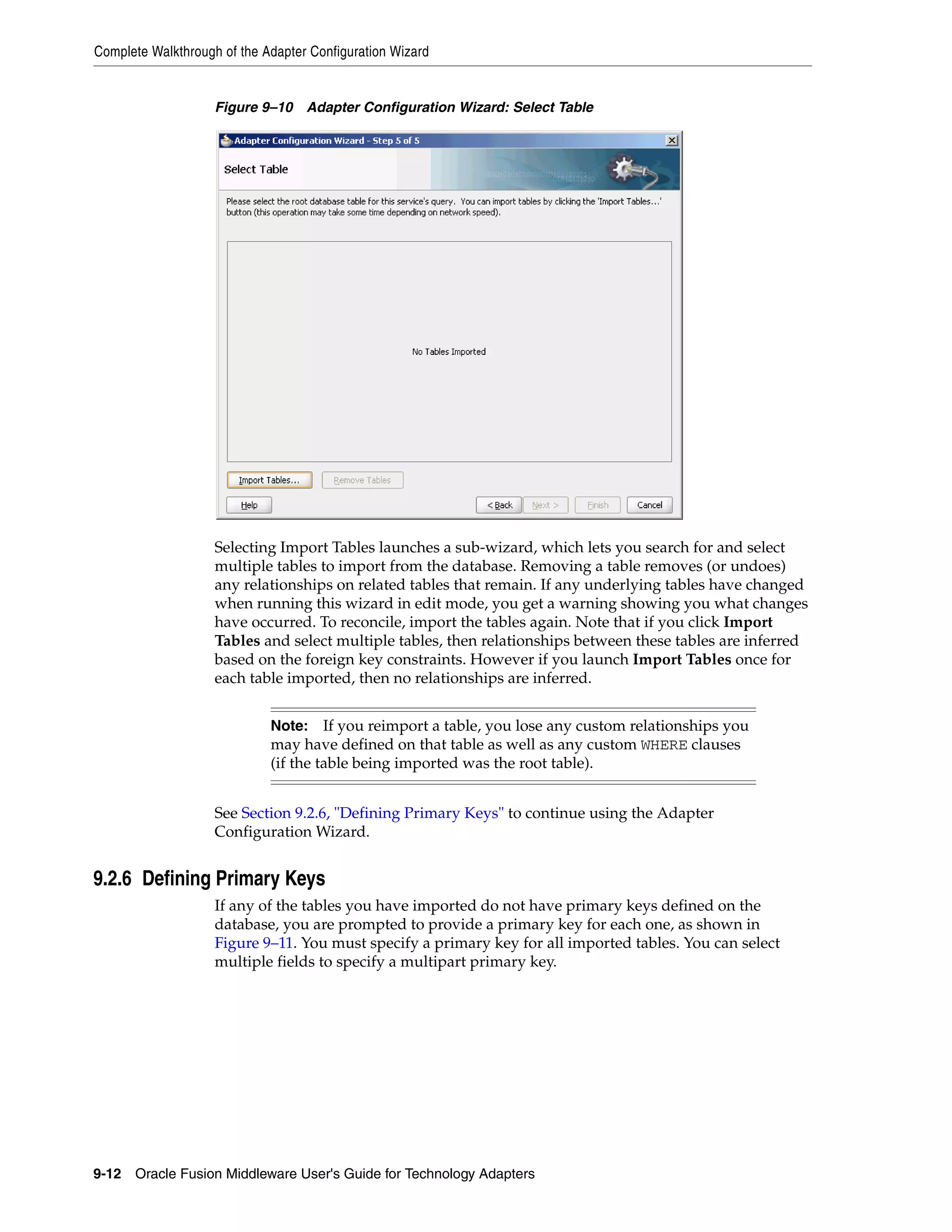 Complete Walkthrough of the Adapter Configuration Wizard
9-12 Oracle Fusion Middleware User's Guide for Technology Adapters
Figure 9–10 Adapter Configuration Wizard: Select Table
Selecting Import Tables launches a sub-wizard, which lets you search for and select
multiple tables to import from the database. Removing a table removes (or undoes)
any relationships on related tables that remain. If any underlying tables have changed
when running this wizard in edit mode, you get a warning showing you what changes
have occurred. To reconcile, import the tables again. Note that if you click Import
Tables and select multiple tables, then relationships between these tables are inferred
based on the foreign key constraints. However if you launch Import Tables once for
each table imported, then no relationships are inferred.
See Section 9.2.6, "Defining Primary Keys" to continue using the Adapter
Configuration Wizard.
9.2.6 Defining Primary Keys
If any of the tables you have imported do not have primary keys defined on the
database, you are prompted to provide a primary key for each one, as shown in
Figure 9–11. You must specify a primary key for all imported tables. You can select
multiple fields to specify a multipart primary key.
Note: If you reimport a table, you lose any custom relationships you
may have defined on that table as well as any custom WHERE clauses
(if the table being imported was the root table).
 