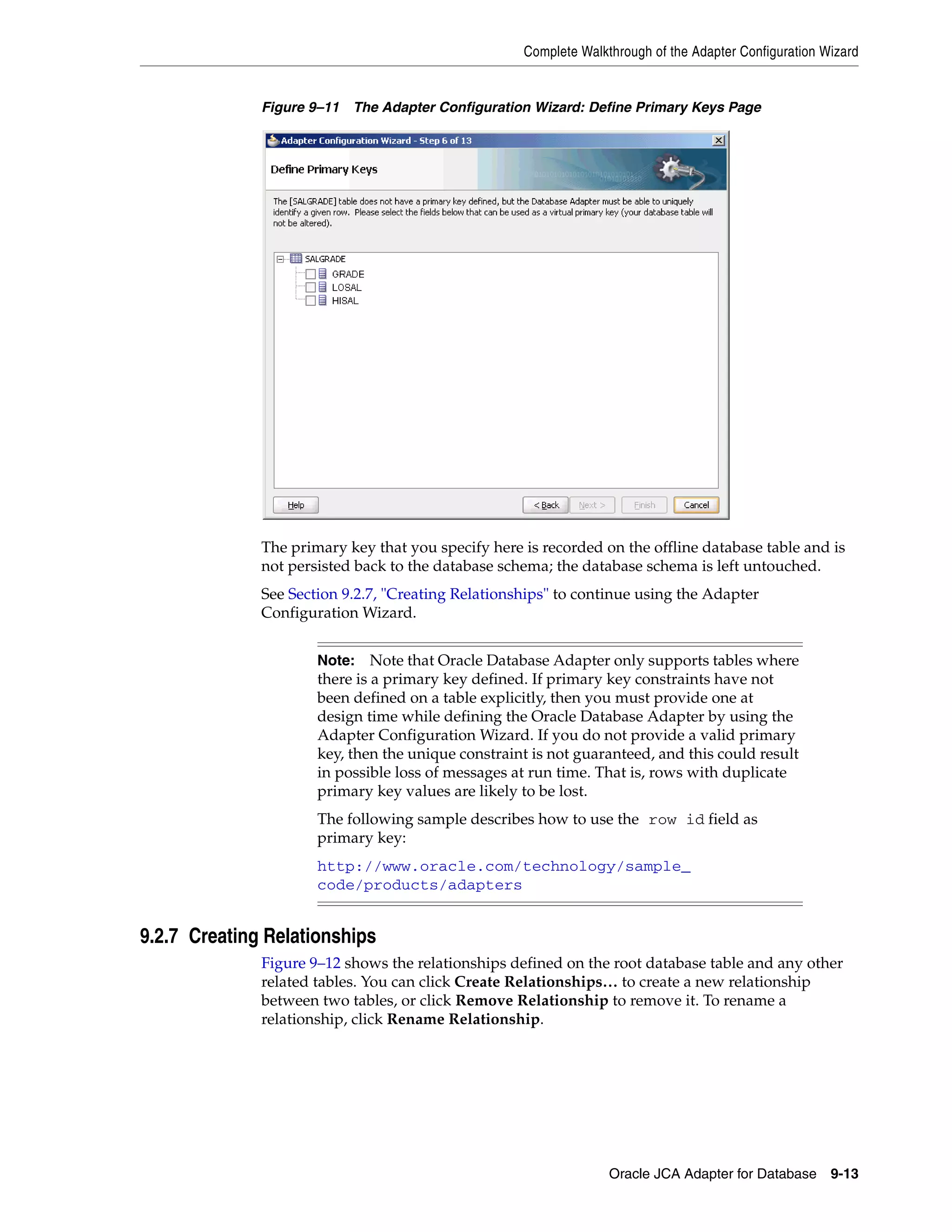 Complete Walkthrough of the Adapter Configuration Wizard
Oracle JCA Adapter for Database 9-13
Figure 9–11 The Adapter Configuration Wizard: Define Primary Keys Page
The primary key that you specify here is recorded on the offline database table and is
not persisted back to the database schema; the database schema is left untouched.
See Section 9.2.7, "Creating Relationships" to continue using the Adapter
Configuration Wizard.
9.2.7 Creating Relationships
Figure 9–12 shows the relationships defined on the root database table and any other
related tables. You can click Create Relationships… to create a new relationship
between two tables, or click Remove Relationship to remove it. To rename a
relationship, click Rename Relationship.
Note: Note that Oracle Database Adapter only supports tables where
there is a primary key defined. If primary key constraints have not
been defined on a table explicitly, then you must provide one at
design time while defining the Oracle Database Adapter by using the
Adapter Configuration Wizard. If you do not provide a valid primary
key, then the unique constraint is not guaranteed, and this could result
in possible loss of messages at run time. That is, rows with duplicate
primary key values are likely to be lost.
The following sample describes how to use the row id field as
primary key:
http://www.oracle.com/technology/sample_
code/products/adapters
 
