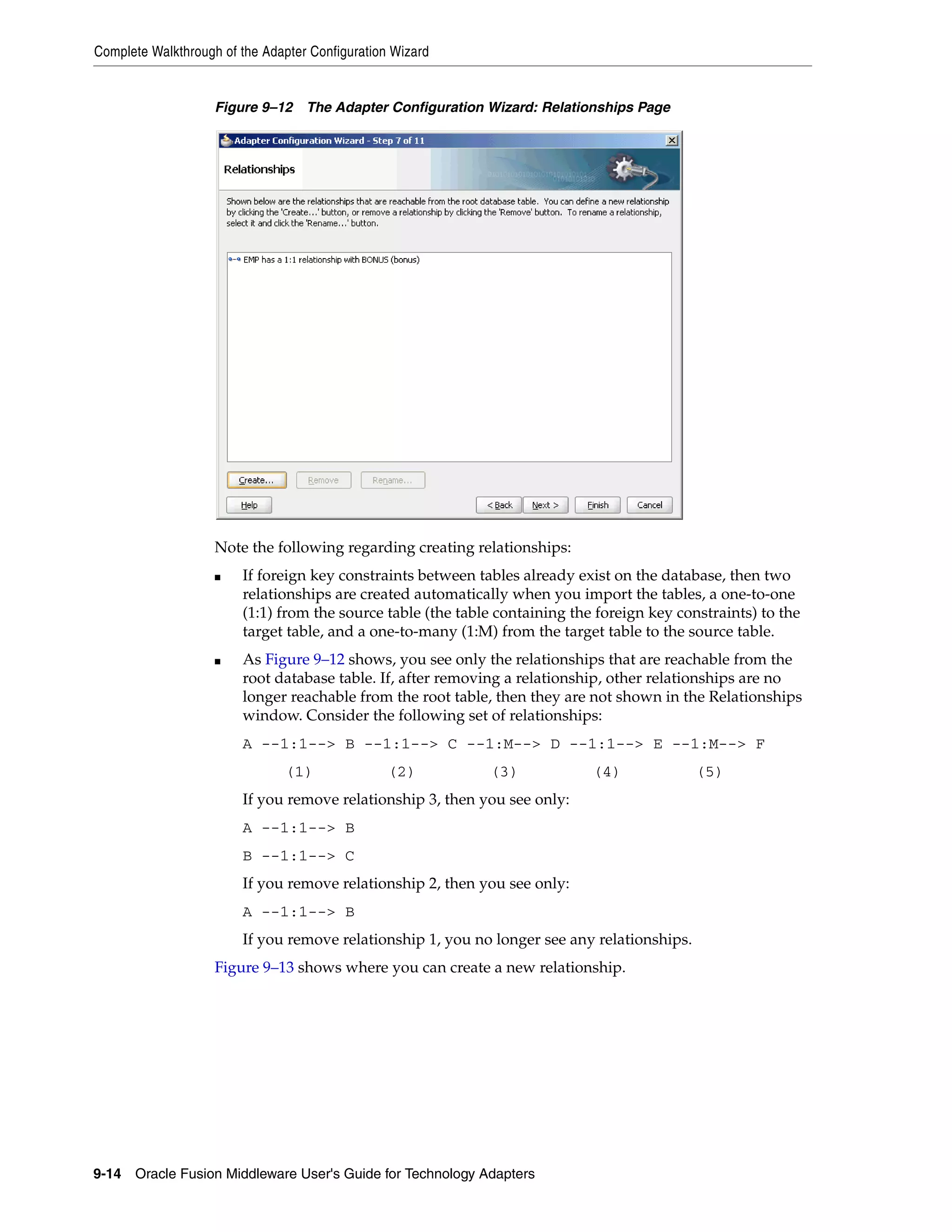 Complete Walkthrough of the Adapter Configuration Wizard
9-14 Oracle Fusion Middleware User's Guide for Technology Adapters
Figure 9–12 The Adapter Configuration Wizard: Relationships Page
Note the following regarding creating relationships:
■ If foreign key constraints between tables already exist on the database, then two
relationships are created automatically when you import the tables, a one-to-one
(1:1) from the source table (the table containing the foreign key constraints) to the
target table, and a one-to-many (1:M) from the target table to the source table.
■ As Figure 9–12 shows, you see only the relationships that are reachable from the
root database table. If, after removing a relationship, other relationships are no
longer reachable from the root table, then they are not shown in the Relationships
window. Consider the following set of relationships:
A --1:1--> B --1:1--> C --1:M--> D --1:1--> E --1:M--> F
(1) (2) (3) (4) (5)
If you remove relationship 3, then you see only:
A --1:1--> B
B --1:1--> C
If you remove relationship 2, then you see only:
A --1:1--> B
If you remove relationship 1, you no longer see any relationships.
Figure 9–13 shows where you can create a new relationship.
 
