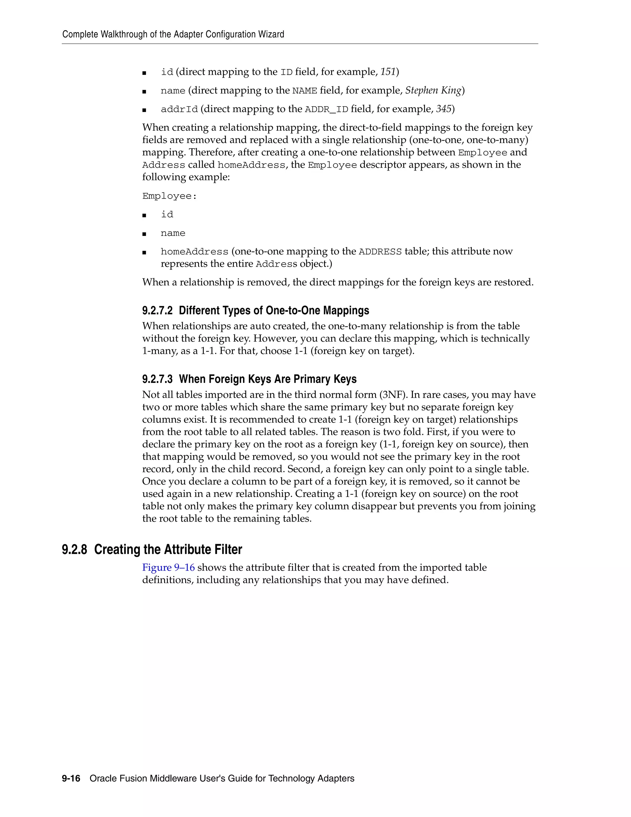 Complete Walkthrough of the Adapter Configuration Wizard
9-16 Oracle Fusion Middleware User's Guide for Technology Adapters
■ id (direct mapping to the ID field, for example, 151)
■ name (direct mapping to the NAME field, for example, Stephen King)
■ addrId (direct mapping to the ADDR_ID field, for example, 345)
When creating a relationship mapping, the direct-to-field mappings to the foreign key
fields are removed and replaced with a single relationship (one-to-one, one-to-many)
mapping. Therefore, after creating a one-to-one relationship between Employee and
Address called homeAddress, the Employee descriptor appears, as shown in the
following example:
Employee:
■ id
■ name
■ homeAddress (one-to-one mapping to the ADDRESS table; this attribute now
represents the entire Address object.)
When a relationship is removed, the direct mappings for the foreign keys are restored.
9.2.7.2 Different Types of One-to-One Mappings
When relationships are auto created, the one-to-many relationship is from the table
without the foreign key. However, you can declare this mapping, which is technically
1-many, as a 1-1. For that, choose 1-1 (foreign key on target).
9.2.7.3 When Foreign Keys Are Primary Keys
Not all tables imported are in the third normal form (3NF). In rare cases, you may have
two or more tables which share the same primary key but no separate foreign key
columns exist. It is recommended to create 1-1 (foreign key on target) relationships
from the root table to all related tables. The reason is two fold. First, if you were to
declare the primary key on the root as a foreign key (1-1, foreign key on source), then
that mapping would be removed, so you would not see the primary key in the root
record, only in the child record. Second, a foreign key can only point to a single table.
Once you declare a column to be part of a foreign key, it is removed, so it cannot be
used again in a new relationship. Creating a 1-1 (foreign key on source) on the root
table not only makes the primary key column disappear but prevents you from joining
the root table to the remaining tables.
9.2.8 Creating the Attribute Filter
Figure 9–16 shows the attribute filter that is created from the imported table
definitions, including any relationships that you may have defined.
 