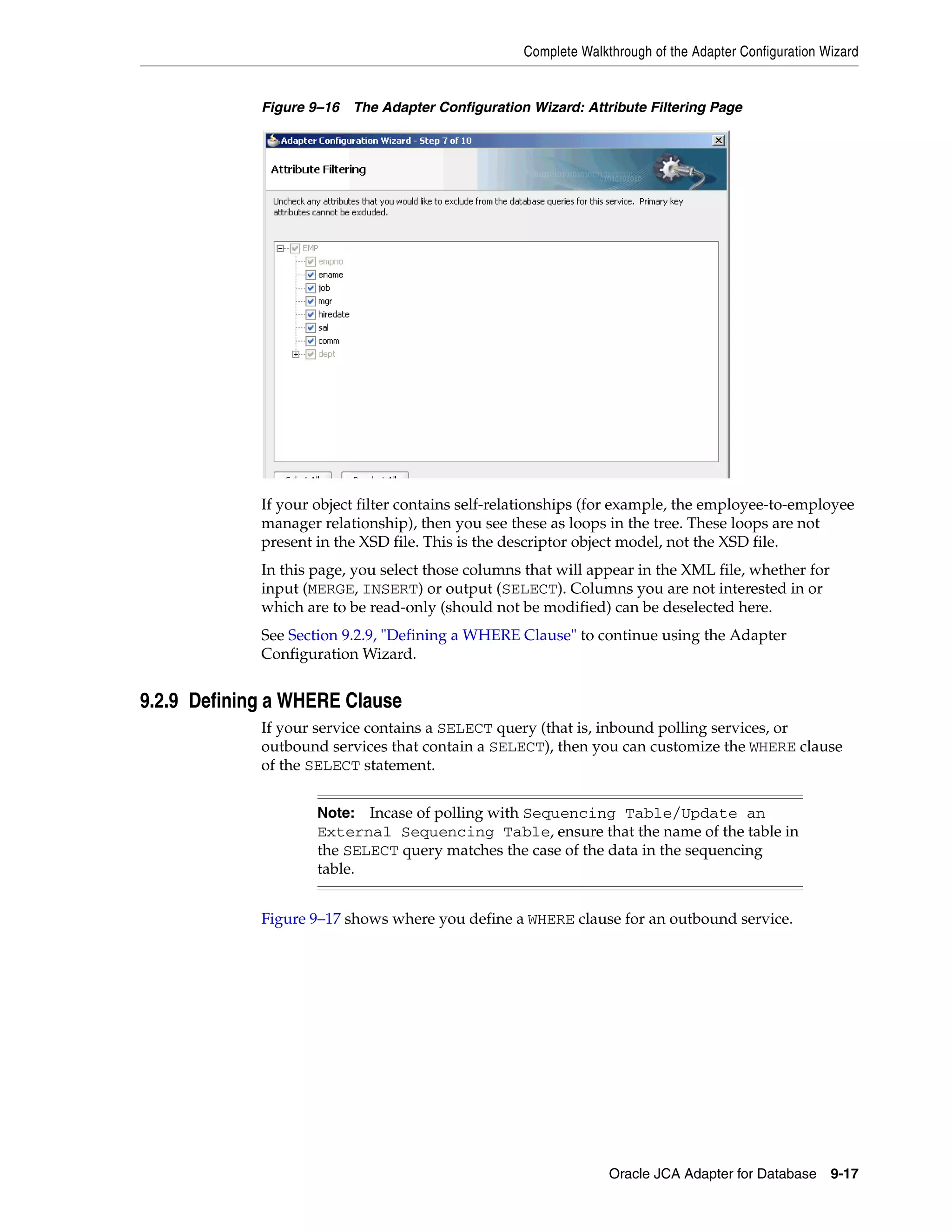 Complete Walkthrough of the Adapter Configuration Wizard
Oracle JCA Adapter for Database 9-17
Figure 9–16 The Adapter Configuration Wizard: Attribute Filtering Page
If your object filter contains self-relationships (for example, the employee-to-employee
manager relationship), then you see these as loops in the tree. These loops are not
present in the XSD file. This is the descriptor object model, not the XSD file.
In this page, you select those columns that will appear in the XML file, whether for
input (MERGE, INSERT) or output (SELECT). Columns you are not interested in or
which are to be read-only (should not be modified) can be deselected here.
See Section 9.2.9, "Defining a WHERE Clause" to continue using the Adapter
Configuration Wizard.
9.2.9 Defining a WHERE Clause
If your service contains a SELECT query (that is, inbound polling services, or
outbound services that contain a SELECT), then you can customize the WHERE clause
of the SELECT statement.
Figure 9–17 shows where you define a WHERE clause for an outbound service.
Note: Incase of polling with Sequencing Table/Update an
External Sequencing Table, ensure that the name of the table in
the SELECT query matches the case of the data in the sequencing
table.
 