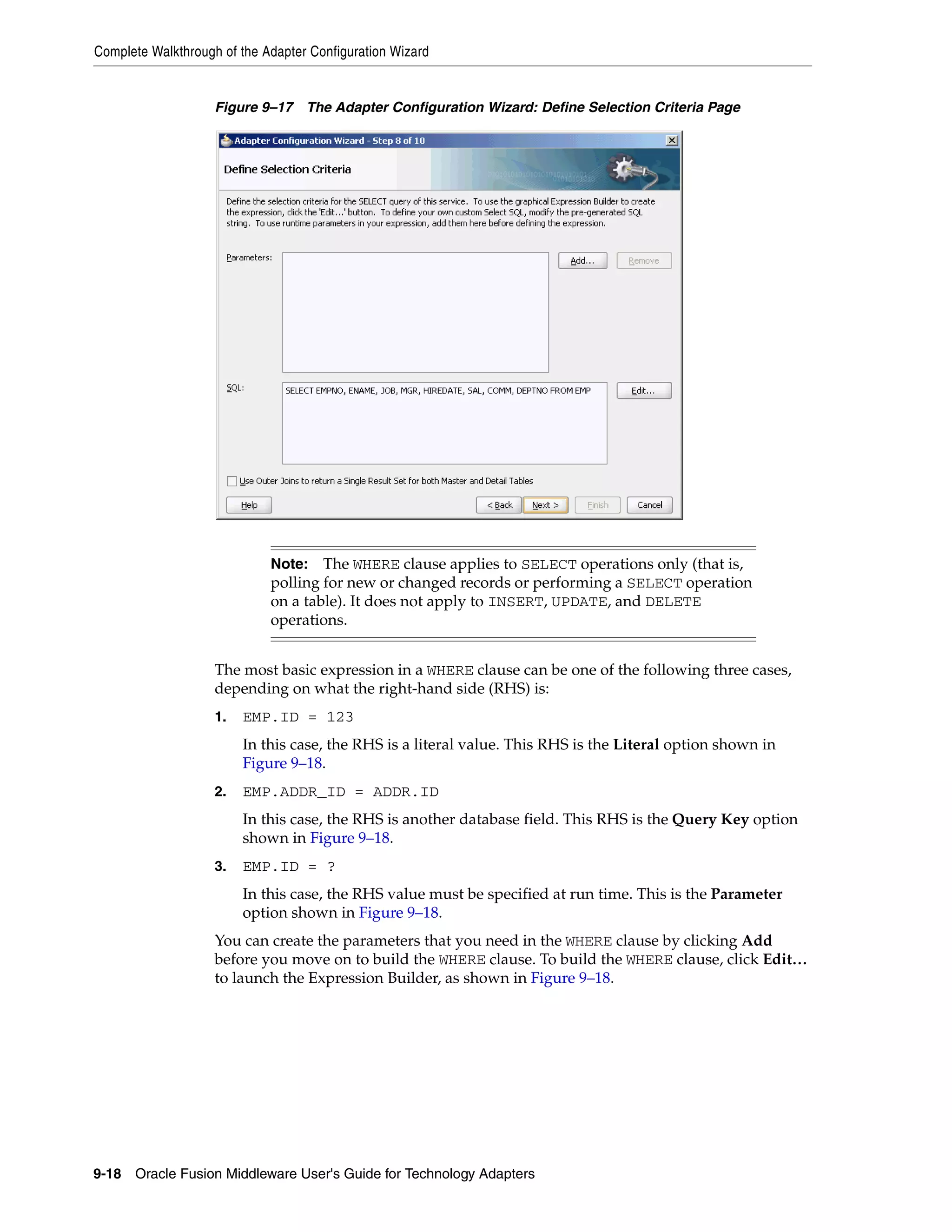 Complete Walkthrough of the Adapter Configuration Wizard
9-18 Oracle Fusion Middleware User's Guide for Technology Adapters
Figure 9–17 The Adapter Configuration Wizard: Define Selection Criteria Page
The most basic expression in a WHERE clause can be one of the following three cases,
depending on what the right-hand side (RHS) is:
1. EMP.ID = 123
In this case, the RHS is a literal value. This RHS is the Literal option shown in
Figure 9–18.
2. EMP.ADDR_ID = ADDR.ID
In this case, the RHS is another database field. This RHS is the Query Key option
shown in Figure 9–18.
3. EMP.ID = ?
In this case, the RHS value must be specified at run time. This is the Parameter
option shown in Figure 9–18.
You can create the parameters that you need in the WHERE clause by clicking Add
before you move on to build the WHERE clause. To build the WHERE clause, click Edit…
to launch the Expression Builder, as shown in Figure 9–18.
Note: The WHERE clause applies to SELECT operations only (that is,
polling for new or changed records or performing a SELECT operation
on a table). It does not apply to INSERT, UPDATE, and DELETE
operations.
 
