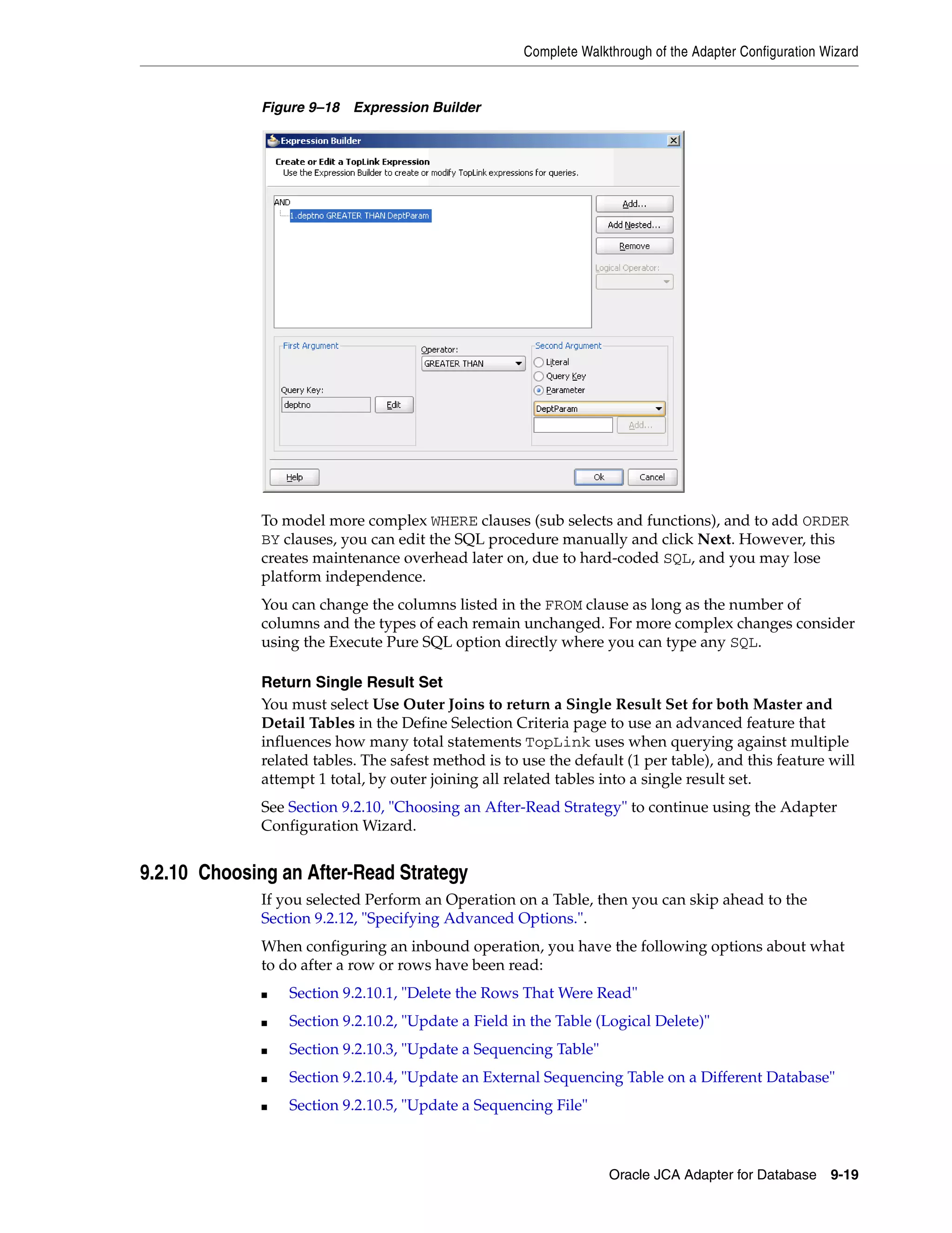 Complete Walkthrough of the Adapter Configuration Wizard
Oracle JCA Adapter for Database 9-19
Figure 9–18 Expression Builder
To model more complex WHERE clauses (sub selects and functions), and to add ORDER
BY clauses, you can edit the SQL procedure manually and click Next. However, this
creates maintenance overhead later on, due to hard-coded SQL, and you may lose
platform independence.
You can change the columns listed in the FROM clause as long as the number of
columns and the types of each remain unchanged. For more complex changes consider
using the Execute Pure SQL option directly where you can type any SQL.
Return Single Result Set
You must select Use Outer Joins to return a Single Result Set for both Master and
Detail Tables in the Define Selection Criteria page to use an advanced feature that
influences how many total statements TopLink uses when querying against multiple
related tables. The safest method is to use the default (1 per table), and this feature will
attempt 1 total, by outer joining all related tables into a single result set.
See Section 9.2.10, "Choosing an After-Read Strategy" to continue using the Adapter
Configuration Wizard.
9.2.10 Choosing an After-Read Strategy
If you selected Perform an Operation on a Table, then you can skip ahead to the
Section 9.2.12, "Specifying Advanced Options.".
When configuring an inbound operation, you have the following options about what
to do after a row or rows have been read:
■ Section 9.2.10.1, "Delete the Rows That Were Read"
■ Section 9.2.10.2, "Update a Field in the Table (Logical Delete)"
■ Section 9.2.10.3, "Update a Sequencing Table"
■ Section 9.2.10.4, "Update an External Sequencing Table on a Different Database"
■ Section 9.2.10.5, "Update a Sequencing File"
 