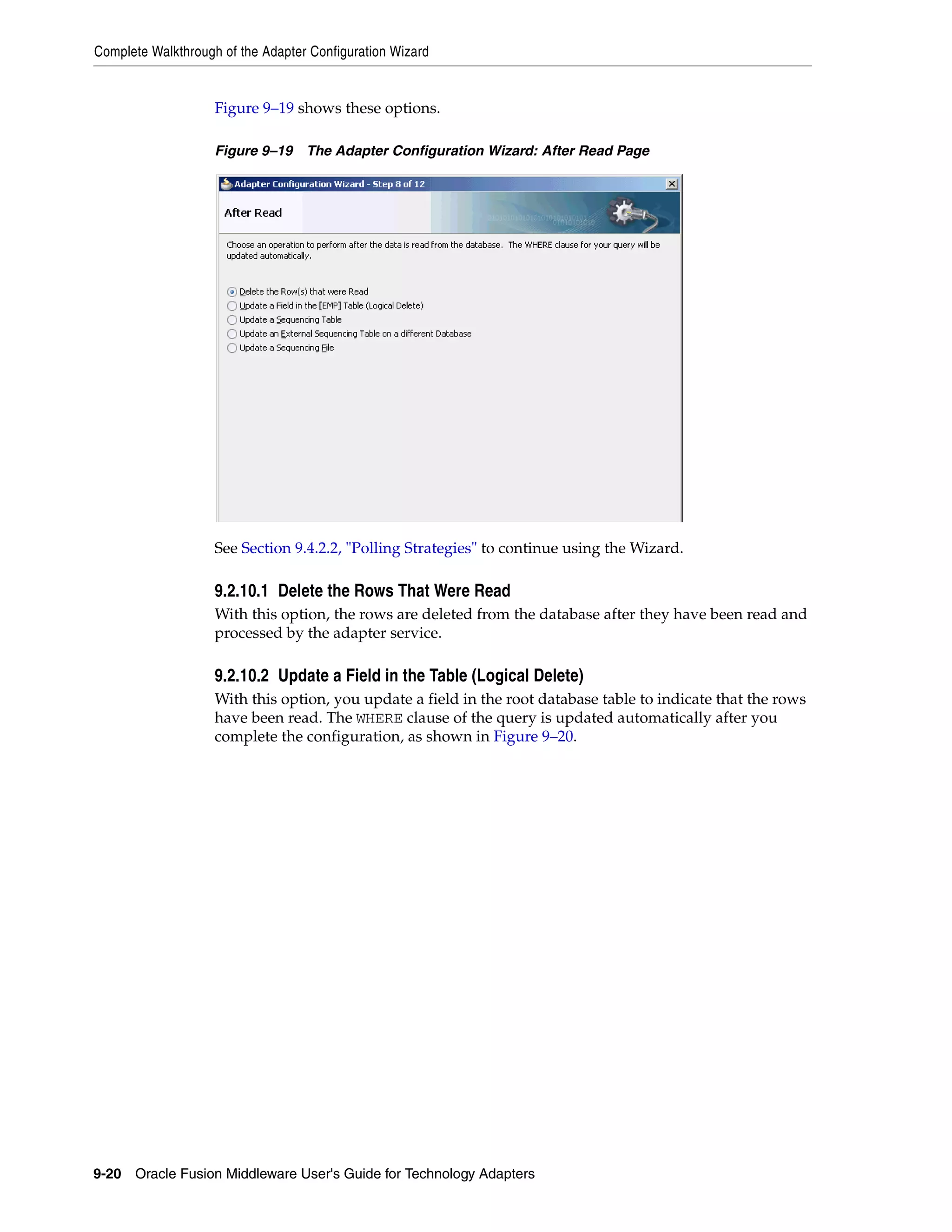 Complete Walkthrough of the Adapter Configuration Wizard
9-20 Oracle Fusion Middleware User's Guide for Technology Adapters
Figure 9–19 shows these options.
Figure 9–19 The Adapter Configuration Wizard: After Read Page
See Section 9.4.2.2, "Polling Strategies" to continue using the Wizard.
9.2.10.1 Delete the Rows That Were Read
With this option, the rows are deleted from the database after they have been read and
processed by the adapter service.
9.2.10.2 Update a Field in the Table (Logical Delete)
With this option, you update a field in the root database table to indicate that the rows
have been read. The WHERE clause of the query is updated automatically after you
complete the configuration, as shown in Figure 9–20.
 