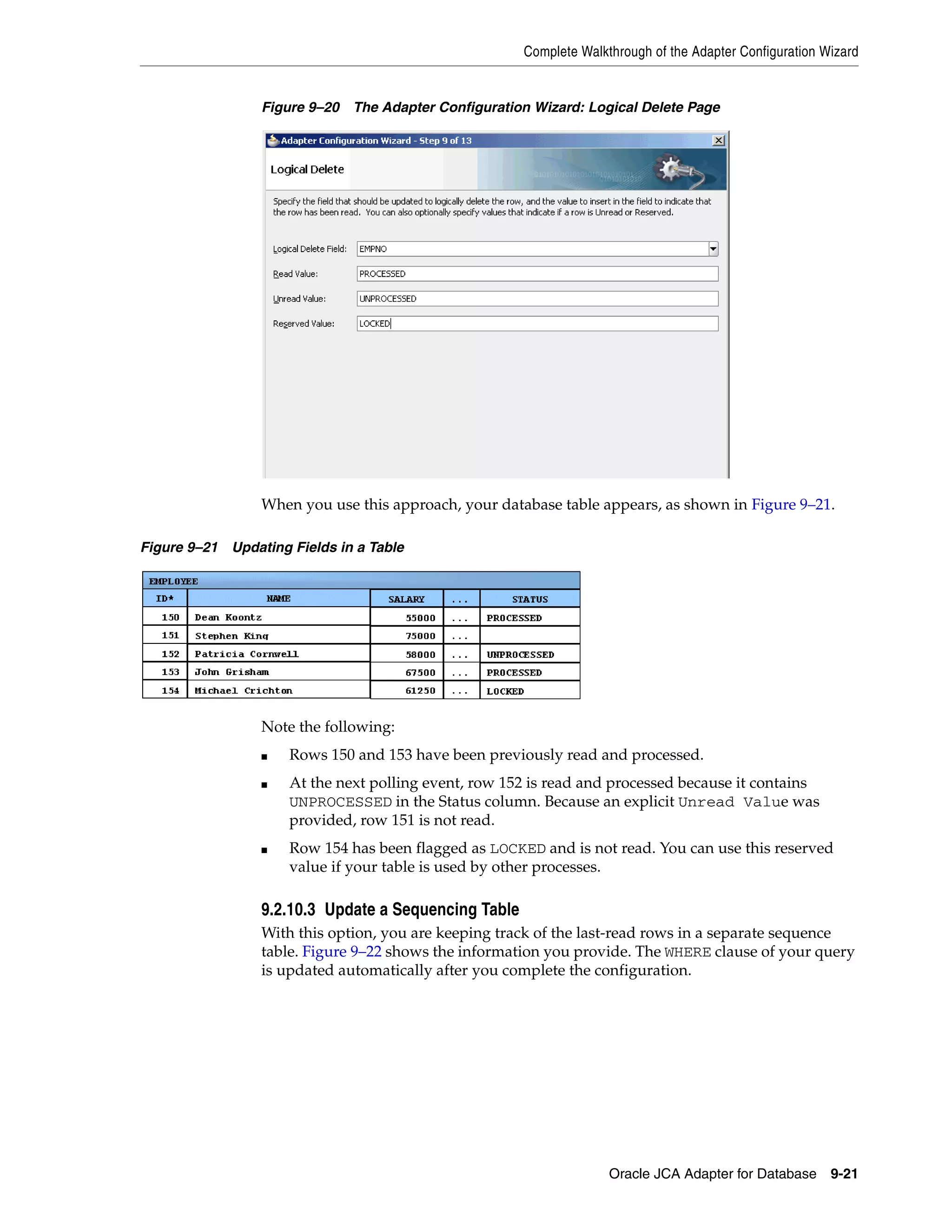 Complete Walkthrough of the Adapter Configuration Wizard
Oracle JCA Adapter for Database 9-21
Figure 9–20 The Adapter Configuration Wizard: Logical Delete Page
When you use this approach, your database table appears, as shown in Figure 9–21.
Figure 9–21 Updating Fields in a Table
Note the following:
■ Rows 150 and 153 have been previously read and processed.
■ At the next polling event, row 152 is read and processed because it contains
UNPROCESSED in the Status column. Because an explicit Unread Value was
provided, row 151 is not read.
■ Row 154 has been flagged as LOCKED and is not read. You can use this reserved
value if your table is used by other processes.
9.2.10.3 Update a Sequencing Table
With this option, you are keeping track of the last-read rows in a separate sequence
table. Figure 9–22 shows the information you provide. The WHERE clause of your query
is updated automatically after you complete the configuration.
 