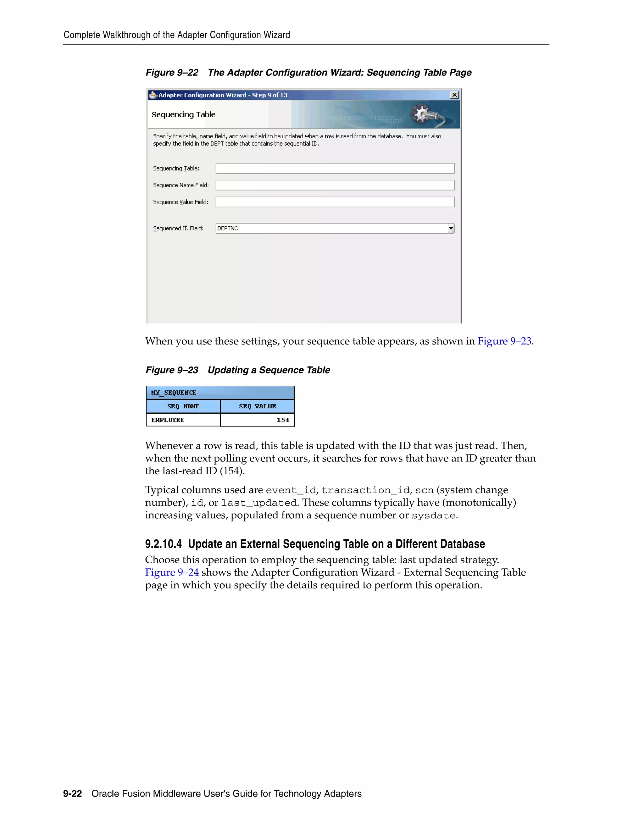 Complete Walkthrough of the Adapter Configuration Wizard
9-22 Oracle Fusion Middleware User's Guide for Technology Adapters
Figure 9–22 The Adapter Configuration Wizard: Sequencing Table Page
When you use these settings, your sequence table appears, as shown in Figure 9–23.
Figure 9–23 Updating a Sequence Table
Whenever a row is read, this table is updated with the ID that was just read. Then,
when the next polling event occurs, it searches for rows that have an ID greater than
the last-read ID (154).
Typical columns used are event_id, transaction_id, scn (system change
number), id, or last_updated. These columns typically have (monotonically)
increasing values, populated from a sequence number or sysdate.
9.2.10.4 Update an External Sequencing Table on a Different Database
Choose this operation to employ the sequencing table: last updated strategy.
Figure 9–24 shows the Adapter Configuration Wizard - External Sequencing Table
page in which you specify the details required to perform this operation.
 