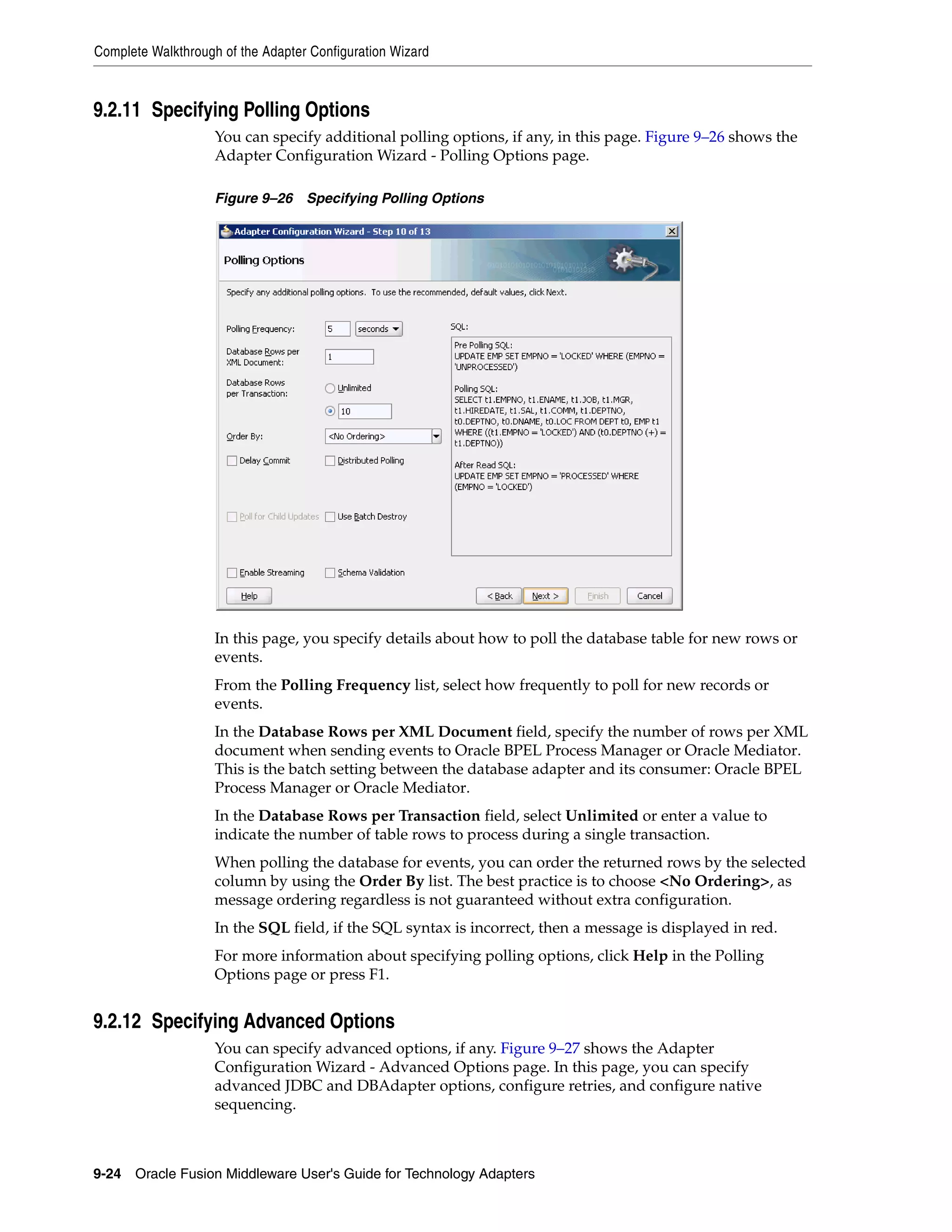 Complete Walkthrough of the Adapter Configuration Wizard
9-24 Oracle Fusion Middleware User's Guide for Technology Adapters
9.2.11 Specifying Polling Options
You can specify additional polling options, if any, in this page. Figure 9–26 shows the
Adapter Configuration Wizard - Polling Options page.
Figure 9–26 Specifying Polling Options
In this page, you specify details about how to poll the database table for new rows or
events.
From the Polling Frequency list, select how frequently to poll for new records or
events.
In the Database Rows per XML Document field, specify the number of rows per XML
document when sending events to Oracle BPEL Process Manager or Oracle Mediator.
This is the batch setting between the database adapter and its consumer: Oracle BPEL
Process Manager or Oracle Mediator.
In the Database Rows per Transaction field, select Unlimited or enter a value to
indicate the number of table rows to process during a single transaction.
When polling the database for events, you can order the returned rows by the selected
column by using the Order By list. The best practice is to choose <No Ordering>, as
message ordering regardless is not guaranteed without extra configuration.
In the SQL field, if the SQL syntax is incorrect, then a message is displayed in red.
For more information about specifying polling options, click Help in the Polling
Options page or press F1.
9.2.12 Specifying Advanced Options
You can specify advanced options, if any. Figure 9–27 shows the Adapter
Configuration Wizard - Advanced Options page. In this page, you can specify
advanced JDBC and DBAdapter options, configure retries, and configure native
sequencing.
 