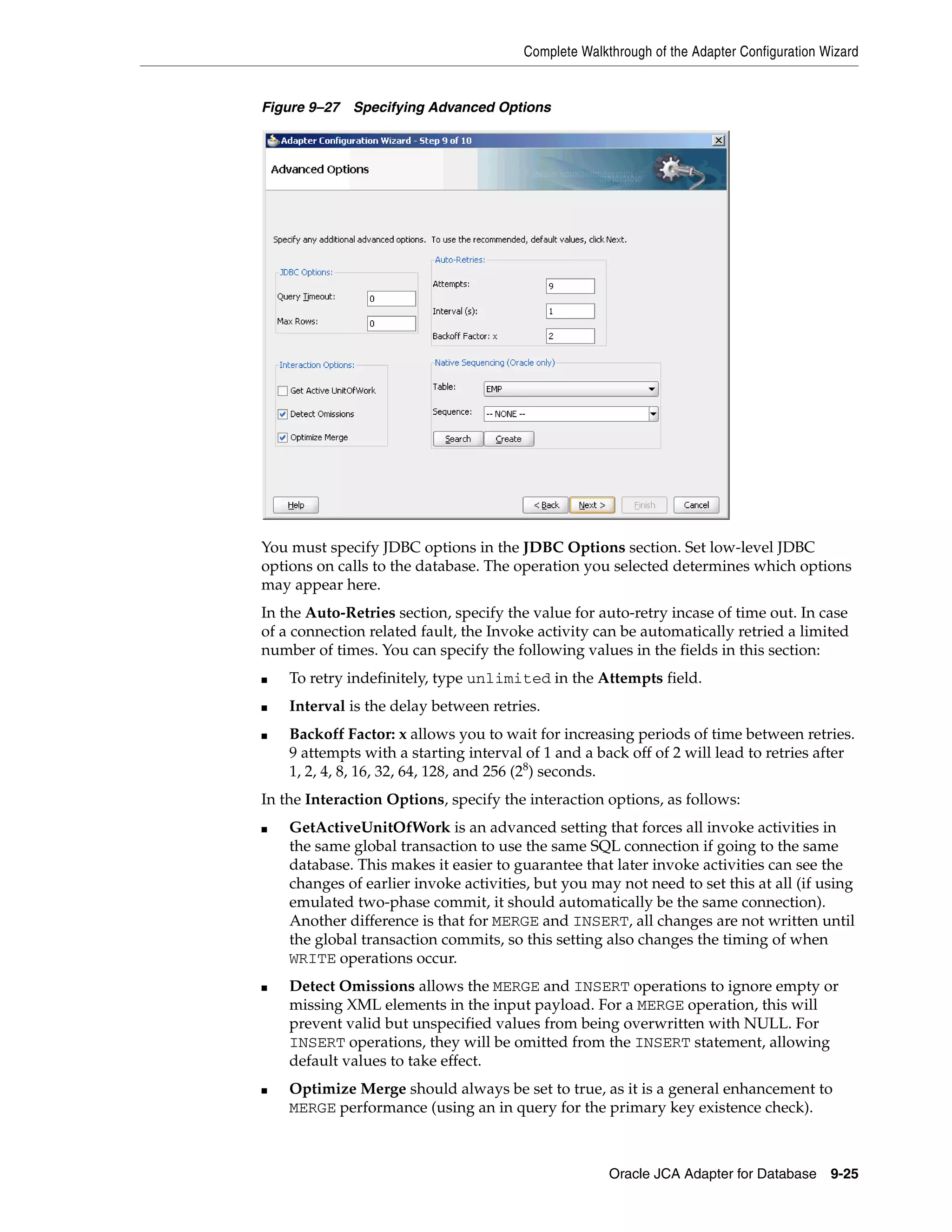 Complete Walkthrough of the Adapter Configuration Wizard
Oracle JCA Adapter for Database 9-25
Figure 9–27 Specifying Advanced Options
You must specify JDBC options in the JDBC Options section. Set low-level JDBC
options on calls to the database. The operation you selected determines which options
may appear here.
In the Auto-Retries section, specify the value for auto-retry incase of time out. In case
of a connection related fault, the Invoke activity can be automatically retried a limited
number of times. You can specify the following values in the fields in this section:
■ To retry indefinitely, type unlimited in the Attempts field.
■ Interval is the delay between retries.
■ Backoff Factor: x allows you to wait for increasing periods of time between retries.
9 attempts with a starting interval of 1 and a back off of 2 will lead to retries after
1, 2, 4, 8, 16, 32, 64, 128, and 256 (28
) seconds.
In the Interaction Options, specify the interaction options, as follows:
■ GetActiveUnitOfWork is an advanced setting that forces all invoke activities in
the same global transaction to use the same SQL connection if going to the same
database. This makes it easier to guarantee that later invoke activities can see the
changes of earlier invoke activities, but you may not need to set this at all (if using
emulated two-phase commit, it should automatically be the same connection).
Another difference is that for MERGE and INSERT, all changes are not written until
the global transaction commits, so this setting also changes the timing of when
WRITE operations occur.
■ Detect Omissions allows the MERGE and INSERT operations to ignore empty or
missing XML elements in the input payload. For a MERGE operation, this will
prevent valid but unspecified values from being overwritten with NULL. For
INSERT operations, they will be omitted from the INSERT statement, allowing
default values to take effect.
■ Optimize Merge should always be set to true, as it is a general enhancement to
MERGE performance (using an in query for the primary key existence check).
 