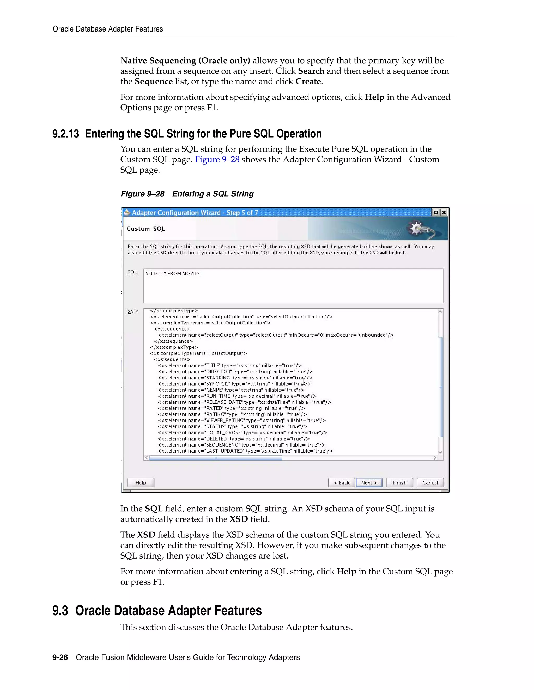 Oracle Database Adapter Features
9-26 Oracle Fusion Middleware User's Guide for Technology Adapters
Native Sequencing (Oracle only) allows you to specify that the primary key will be
assigned from a sequence on any insert. Click Search and then select a sequence from
the Sequence list, or type the name and click Create.
For more information about specifying advanced options, click Help in the Advanced
Options page or press F1.
9.2.13 Entering the SQL String for the Pure SQL Operation
You can enter a SQL string for performing the Execute Pure SQL operation in the
Custom SQL page. Figure 9–28 shows the Adapter Configuration Wizard - Custom
SQL page.
Figure 9–28 Entering a SQL String
In the SQL field, enter a custom SQL string. An XSD schema of your SQL input is
automatically created in the XSD field.
The XSD field displays the XSD schema of the custom SQL string you entered. You
can directly edit the resulting XSD. However, if you make subsequent changes to the
SQL string, then your XSD changes are lost.
For more information about entering a SQL string, click Help in the Custom SQL page
or press F1.
9.3 Oracle Database Adapter Features
This section discusses the Oracle Database Adapter features.
 