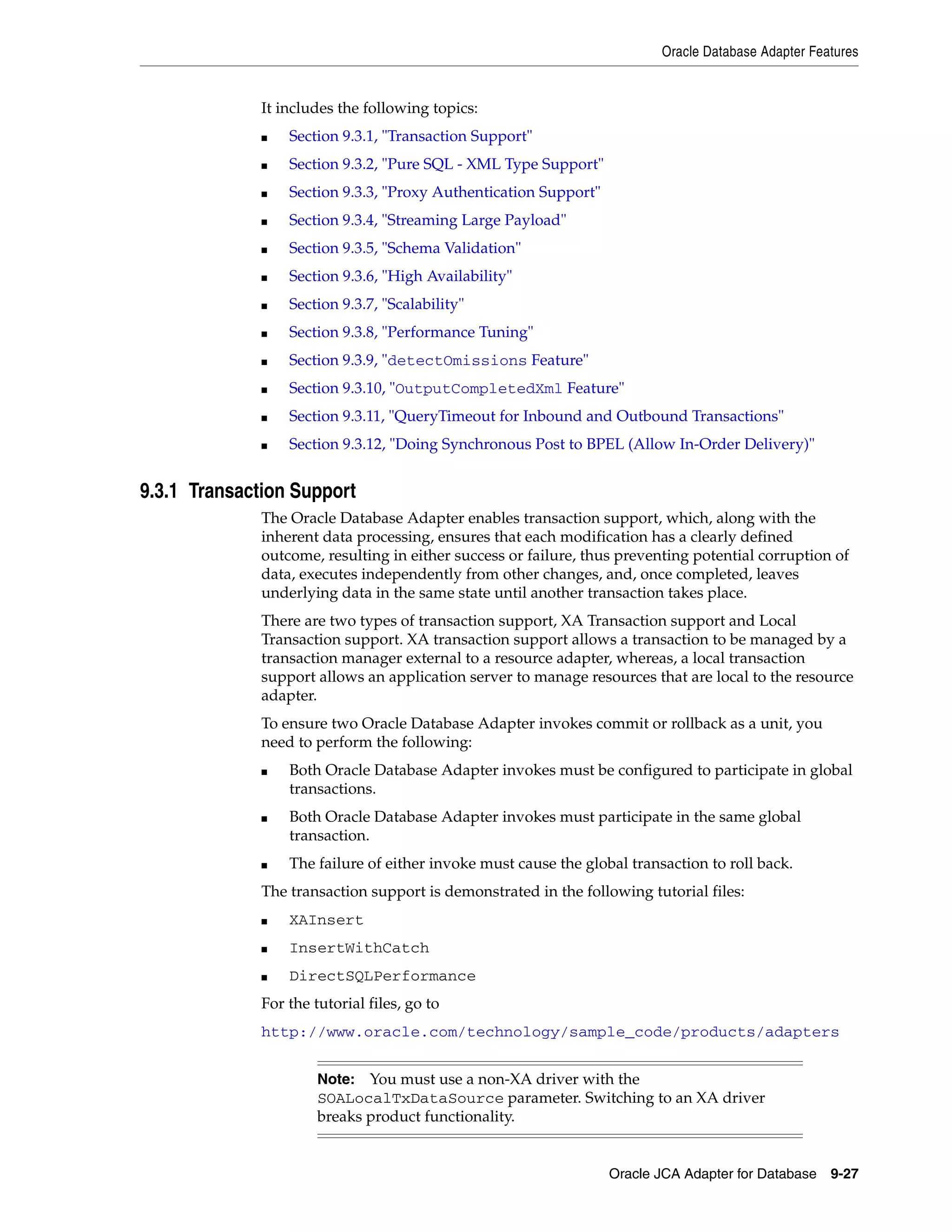 Oracle Database Adapter Features
Oracle JCA Adapter for Database 9-27
It includes the following topics:
■ Section 9.3.1, "Transaction Support"
■ Section 9.3.2, "Pure SQL - XML Type Support"
■ Section 9.3.3, "Proxy Authentication Support"
■ Section 9.3.4, "Streaming Large Payload"
■ Section 9.3.5, "Schema Validation"
■ Section 9.3.6, "High Availability"
■ Section 9.3.7, "Scalability"
■ Section 9.3.8, "Performance Tuning"
■ Section 9.3.9, "detectOmissions Feature"
■ Section 9.3.10, "OutputCompletedXml Feature"
■ Section 9.3.11, "QueryTimeout for Inbound and Outbound Transactions"
■ Section 9.3.12, "Doing Synchronous Post to BPEL (Allow In-Order Delivery)"
9.3.1 Transaction Support
The Oracle Database Adapter enables transaction support, which, along with the
inherent data processing, ensures that each modification has a clearly defined
outcome, resulting in either success or failure, thus preventing potential corruption of
data, executes independently from other changes, and, once completed, leaves
underlying data in the same state until another transaction takes place.
There are two types of transaction support, XA Transaction support and Local
Transaction support. XA transaction support allows a transaction to be managed by a
transaction manager external to a resource adapter, whereas, a local transaction
support allows an application server to manage resources that are local to the resource
adapter.
To ensure two Oracle Database Adapter invokes commit or rollback as a unit, you
need to perform the following:
■ Both Oracle Database Adapter invokes must be configured to participate in global
transactions.
■ Both Oracle Database Adapter invokes must participate in the same global
transaction.
■ The failure of either invoke must cause the global transaction to roll back.
The transaction support is demonstrated in the following tutorial files:
■ XAInsert
■ InsertWithCatch
■ DirectSQLPerformance
For the tutorial files, go to
http://www.oracle.com/technology/sample_code/products/adapters
Note: You must use a non-XA driver with the
SOALocalTxDataSource parameter. Switching to an XA driver
breaks product functionality.
 