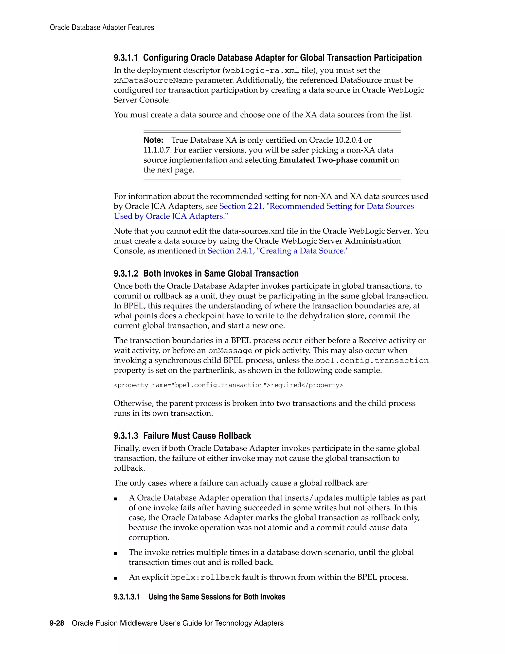 Oracle Database Adapter Features
9-28 Oracle Fusion Middleware User's Guide for Technology Adapters
9.3.1.1 Configuring Oracle Database Adapter for Global Transaction Participation
In the deployment descriptor (weblogic-ra.xml file), you must set the
xADataSourceName parameter. Additionally, the referenced DataSource must be
configured for transaction participation by creating a data source in Oracle WebLogic
Server Console.
You must create a data source and choose one of the XA data sources from the list.
For information about the recommended setting for non-XA and XA data sources used
by Oracle JCA Adapters, see Section 2.21, "Recommended Setting for Data Sources
Used by Oracle JCA Adapters."
Note that you cannot edit the data-sources.xml file in the Oracle WebLogic Server. You
must create a data source by using the Oracle WebLogic Server Administration
Console, as mentioned in Section 2.4.1, "Creating a Data Source."
9.3.1.2 Both Invokes in Same Global Transaction
Once both the Oracle Database Adapter invokes participate in global transactions, to
commit or rollback as a unit, they must be participating in the same global transaction.
In BPEL, this requires the understanding of where the transaction boundaries are, at
what points does a checkpoint have to write to the dehydration store, commit the
current global transaction, and start a new one.
The transaction boundaries in a BPEL process occur either before a Receive activity or
wait activity, or before an onMessage or pick activity. This may also occur when
invoking a synchronous child BPEL process, unless the bpel.config.transaction
property is set on the partnerlink, as shown in the following code sample.
<property name="bpel.config.transaction">required</property>
Otherwise, the parent process is broken into two transactions and the child process
runs in its own transaction.
9.3.1.3 Failure Must Cause Rollback
Finally, even if both Oracle Database Adapter invokes participate in the same global
transaction, the failure of either invoke may not cause the global transaction to
rollback.
The only cases where a failure can actually cause a global rollback are:
■ A Oracle Database Adapter operation that inserts/updates multiple tables as part
of one invoke fails after having succeeded in some writes but not others. In this
case, the Oracle Database Adapter marks the global transaction as rollback only,
because the invoke operation was not atomic and a commit could cause data
corruption.
■ The invoke retries multiple times in a database down scenario, until the global
transaction times out and is rolled back.
■ An explicit bpelx:rollback fault is thrown from within the BPEL process.
9.3.1.3.1 Using the Same Sessions for Both Invokes
Note: True Database XA is only certified on Oracle 10.2.0.4 or
11.1.0.7. For earlier versions, you will be safer picking a non-XA data
source implementation and selecting Emulated Two-phase commit on
the next page.
 