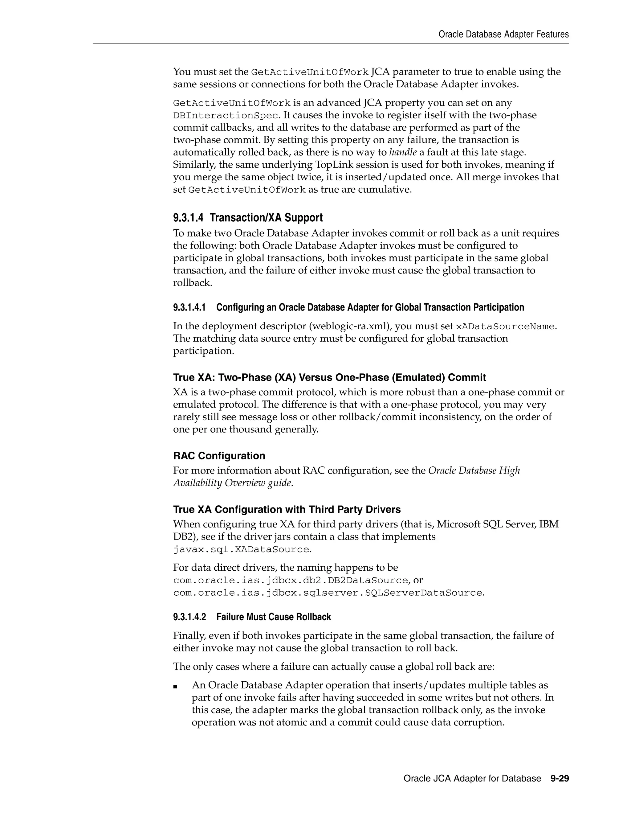Oracle Database Adapter Features
Oracle JCA Adapter for Database 9-29
You must set the GetActiveUnitOfWork JCA parameter to true to enable using the
same sessions or connections for both the Oracle Database Adapter invokes.
GetActiveUnitOfWork is an advanced JCA property you can set on any
DBInteractionSpec. It causes the invoke to register itself with the two-phase
commit callbacks, and all writes to the database are performed as part of the
two-phase commit. By setting this property on any failure, the transaction is
automatically rolled back, as there is no way to handle a fault at this late stage.
Similarly, the same underlying TopLink session is used for both invokes, meaning if
you merge the same object twice, it is inserted/updated once. All merge invokes that
set GetActiveUnitOfWork as true are cumulative.
9.3.1.4 Transaction/XA Support
To make two Oracle Database Adapter invokes commit or roll back as a unit requires
the following: both Oracle Database Adapter invokes must be configured to
participate in global transactions, both invokes must participate in the same global
transaction, and the failure of either invoke must cause the global transaction to
rollback.
9.3.1.4.1 Configuring an Oracle Database Adapter for Global Transaction Participation
In the deployment descriptor (weblogic-ra.xml), you must set xADataSourceName.
The matching data source entry must be configured for global transaction
participation.
True XA: Two-Phase (XA) Versus One-Phase (Emulated) Commit
XA is a two-phase commit protocol, which is more robust than a one-phase commit or
emulated protocol. The difference is that with a one-phase protocol, you may very
rarely still see message loss or other rollback/commit inconsistency, on the order of
one per one thousand generally.
RAC Configuration
For more information about RAC configuration, see the Oracle Database High
Availability Overview guide.
True XA Configuration with Third Party Drivers
When configuring true XA for third party drivers (that is, Microsoft SQL Server, IBM
DB2), see if the driver jars contain a class that implements
javax.sql.XADataSource.
For data direct drivers, the naming happens to be
com.oracle.ias.jdbcx.db2.DB2DataSource, or
com.oracle.ias.jdbcx.sqlserver.SQLServerDataSource.
9.3.1.4.2 Failure Must Cause Rollback
Finally, even if both invokes participate in the same global transaction, the failure of
either invoke may not cause the global transaction to roll back.
The only cases where a failure can actually cause a global roll back are:
■ An Oracle Database Adapter operation that inserts/updates multiple tables as
part of one invoke fails after having succeeded in some writes but not others. In
this case, the adapter marks the global transaction rollback only, as the invoke
operation was not atomic and a commit could cause data corruption.
 