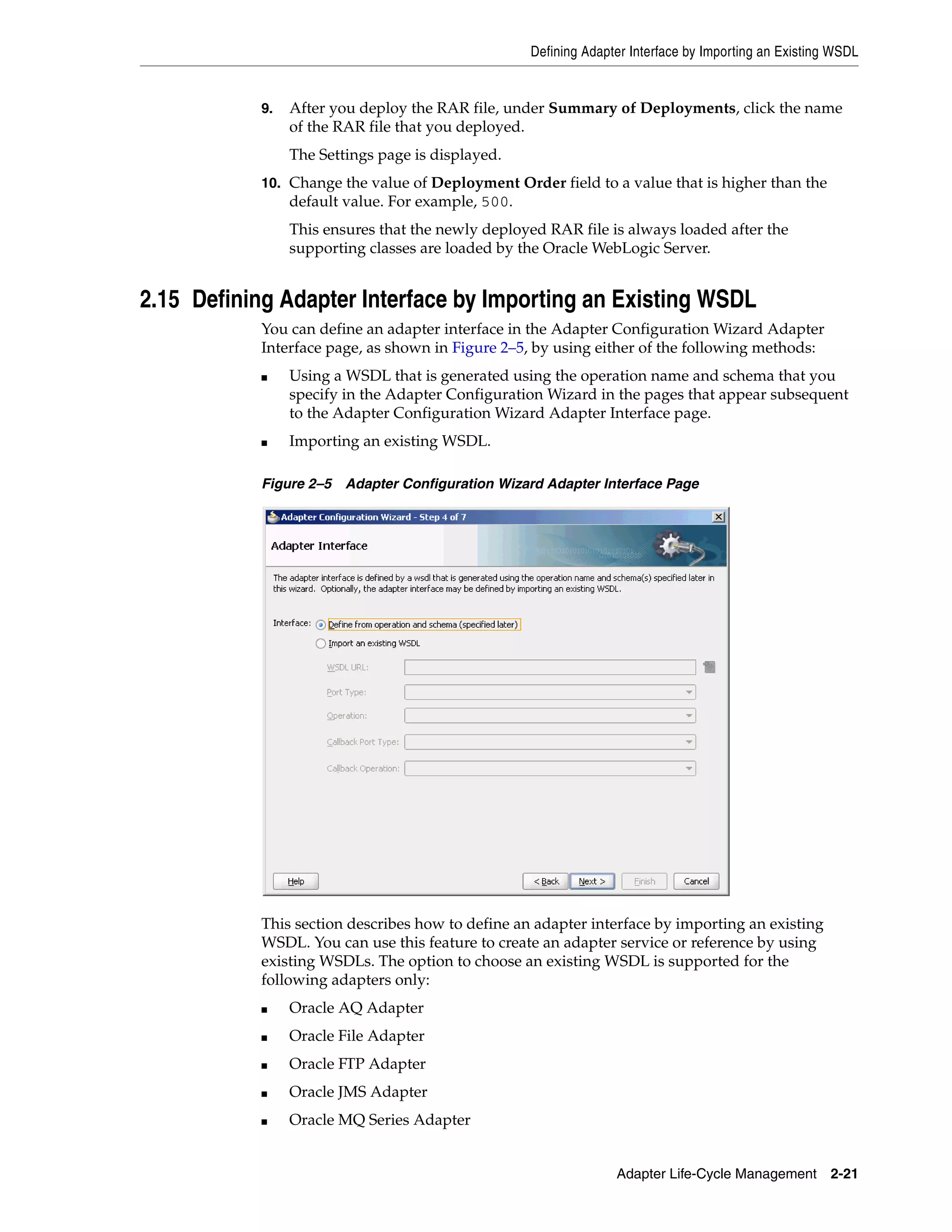 Defining Adapter Interface by Importing an Existing WSDL
Adapter Life-Cycle Management 2-21
9. After you deploy the RAR file, under Summary of Deployments, click the name
of the RAR file that you deployed.
The Settings page is displayed.
10. Change the value of Deployment Order field to a value that is higher than the
default value. For example, 500.
This ensures that the newly deployed RAR file is always loaded after the
supporting classes are loaded by the Oracle WebLogic Server.
2.15 Defining Adapter Interface by Importing an Existing WSDL
You can define an adapter interface in the Adapter Configuration Wizard Adapter
Interface page, as shown in Figure 2–5, by using either of the following methods:
■ Using a WSDL that is generated using the operation name and schema that you
specify in the Adapter Configuration Wizard in the pages that appear subsequent
to the Adapter Configuration Wizard Adapter Interface page.
■ Importing an existing WSDL.
Figure 2–5 Adapter Configuration Wizard Adapter Interface Page
This section describes how to define an adapter interface by importing an existing
WSDL. You can use this feature to create an adapter service or reference by using
existing WSDLs. The option to choose an existing WSDL is supported for the
following adapters only:
■ Oracle AQ Adapter
■ Oracle File Adapter
■ Oracle FTP Adapter
■ Oracle JMS Adapter
■ Oracle MQ Series Adapter
 