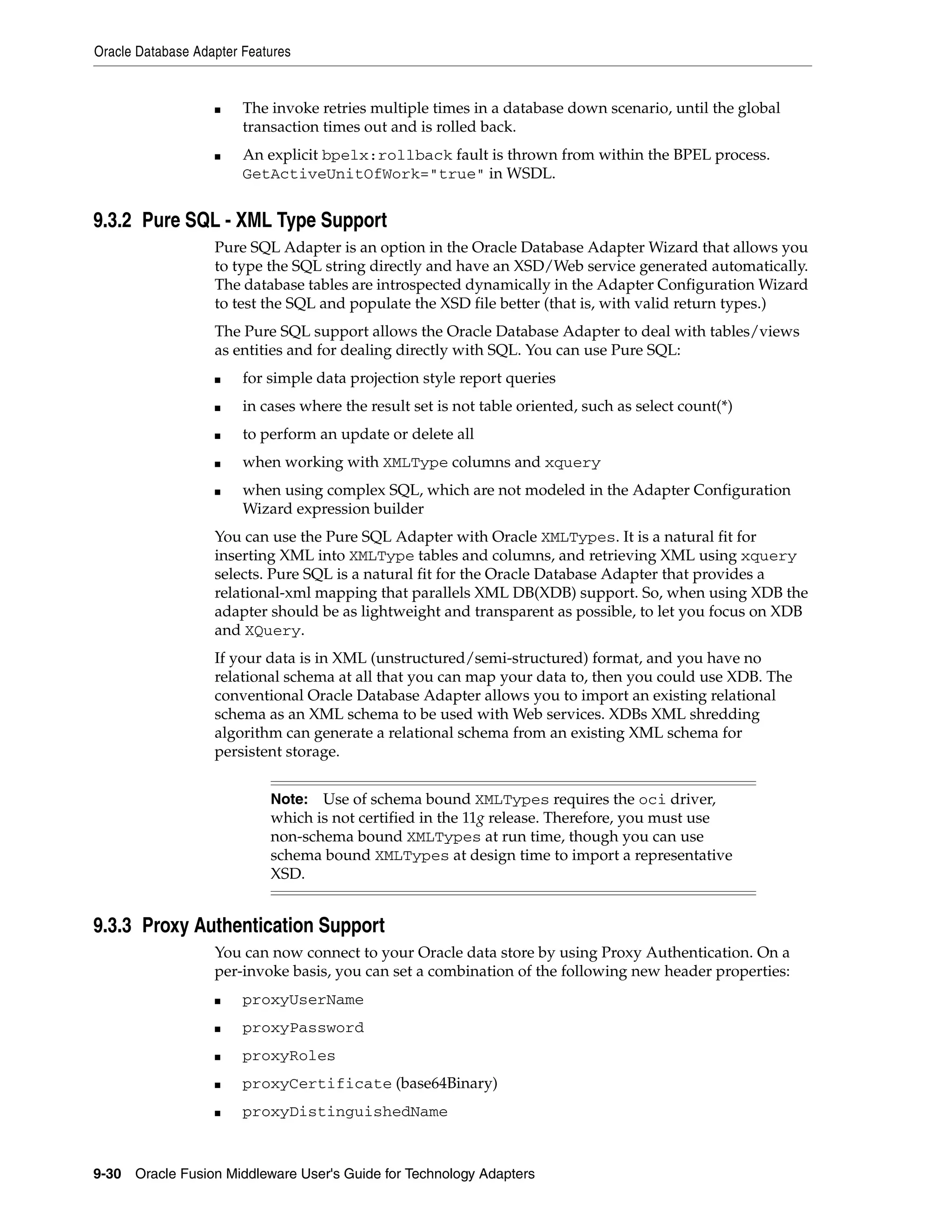 Oracle Database Adapter Features
9-30 Oracle Fusion Middleware User's Guide for Technology Adapters
■ The invoke retries multiple times in a database down scenario, until the global
transaction times out and is rolled back.
■ An explicit bpelx:rollback fault is thrown from within the BPEL process.
GetActiveUnitOfWork="true" in WSDL.
9.3.2 Pure SQL - XML Type Support
Pure SQL Adapter is an option in the Oracle Database Adapter Wizard that allows you
to type the SQL string directly and have an XSD/Web service generated automatically.
The database tables are introspected dynamically in the Adapter Configuration Wizard
to test the SQL and populate the XSD file better (that is, with valid return types.)
The Pure SQL support allows the Oracle Database Adapter to deal with tables/views
as entities and for dealing directly with SQL. You can use Pure SQL:
■ for simple data projection style report queries
■ in cases where the result set is not table oriented, such as select count(*)
■ to perform an update or delete all
■ when working with XMLType columns and xquery
■ when using complex SQL, which are not modeled in the Adapter Configuration
Wizard expression builder
You can use the Pure SQL Adapter with Oracle XMLTypes. It is a natural fit for
inserting XML into XMLType tables and columns, and retrieving XML using xquery
selects. Pure SQL is a natural fit for the Oracle Database Adapter that provides a
relational-xml mapping that parallels XML DB(XDB) support. So, when using XDB the
adapter should be as lightweight and transparent as possible, to let you focus on XDB
and XQuery.
If your data is in XML (unstructured/semi-structured) format, and you have no
relational schema at all that you can map your data to, then you could use XDB. The
conventional Oracle Database Adapter allows you to import an existing relational
schema as an XML schema to be used with Web services. XDBs XML shredding
algorithm can generate a relational schema from an existing XML schema for
persistent storage.
9.3.3 Proxy Authentication Support
You can now connect to your Oracle data store by using Proxy Authentication. On a
per-invoke basis, you can set a combination of the following new header properties:
■ proxyUserName
■ proxyPassword
■ proxyRoles
■ proxyCertificate (base64Binary)
■ proxyDistinguishedName
Note: Use of schema bound XMLTypes requires the oci driver,
which is not certified in the 11g release. Therefore, you must use
non-schema bound XMLTypes at run time, though you can use
schema bound XMLTypes at design time to import a representative
XSD.
 