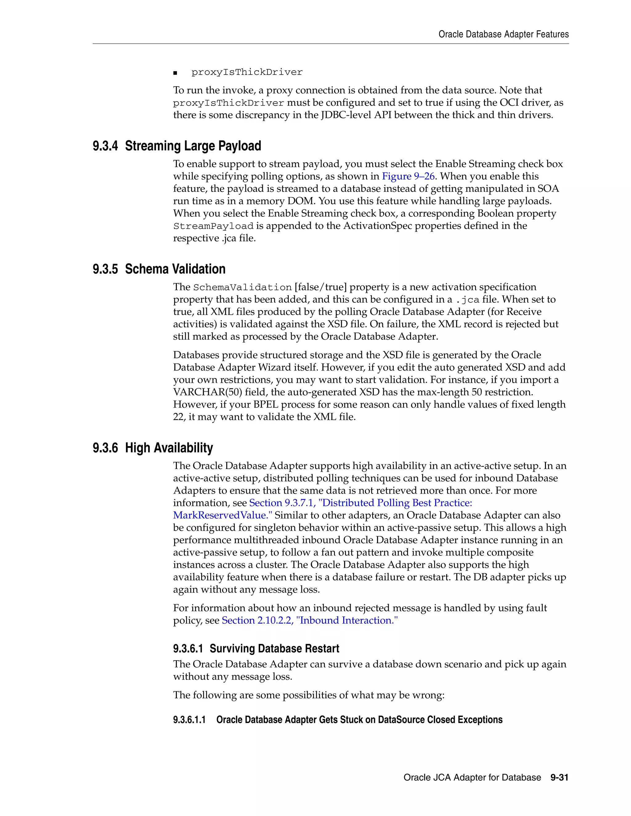 Oracle Database Adapter Features
Oracle JCA Adapter for Database 9-31
■ proxyIsThickDriver
To run the invoke, a proxy connection is obtained from the data source. Note that
proxyIsThickDriver must be configured and set to true if using the OCI driver, as
there is some discrepancy in the JDBC-level API between the thick and thin drivers.
9.3.4 Streaming Large Payload
To enable support to stream payload, you must select the Enable Streaming check box
while specifying polling options, as shown in Figure 9–26. When you enable this
feature, the payload is streamed to a database instead of getting manipulated in SOA
run time as in a memory DOM. You use this feature while handling large payloads.
When you select the Enable Streaming check box, a corresponding Boolean property
StreamPayload is appended to the ActivationSpec properties defined in the
respective .jca file.
9.3.5 Schema Validation
The SchemaValidation [false/true] property is a new activation specification
property that has been added, and this can be configured in a .jca file. When set to
true, all XML files produced by the polling Oracle Database Adapter (for Receive
activities) is validated against the XSD file. On failure, the XML record is rejected but
still marked as processed by the Oracle Database Adapter.
Databases provide structured storage and the XSD file is generated by the Oracle
Database Adapter Wizard itself. However, if you edit the auto generated XSD and add
your own restrictions, you may want to start validation. For instance, if you import a
VARCHAR(50) field, the auto-generated XSD has the max-length 50 restriction.
However, if your BPEL process for some reason can only handle values of fixed length
22, it may want to validate the XML file.
9.3.6 High Availability
The Oracle Database Adapter supports high availability in an active-active setup. In an
active-active setup, distributed polling techniques can be used for inbound Database
Adapters to ensure that the same data is not retrieved more than once. For more
information, see Section 9.3.7.1, "Distributed Polling Best Practice:
MarkReservedValue." Similar to other adapters, an Oracle Database Adapter can also
be configured for singleton behavior within an active-passive setup. This allows a high
performance multithreaded inbound Oracle Database Adapter instance running in an
active-passive setup, to follow a fan out pattern and invoke multiple composite
instances across a cluster. The Oracle Database Adapter also supports the high
availability feature when there is a database failure or restart. The DB adapter picks up
again without any message loss.
For information about how an inbound rejected message is handled by using fault
policy, see Section 2.10.2.2, "Inbound Interaction."
9.3.6.1 Surviving Database Restart
The Oracle Database Adapter can survive a database down scenario and pick up again
without any message loss.
The following are some possibilities of what may be wrong:
9.3.6.1.1 Oracle Database Adapter Gets Stuck on DataSource Closed Exceptions
 