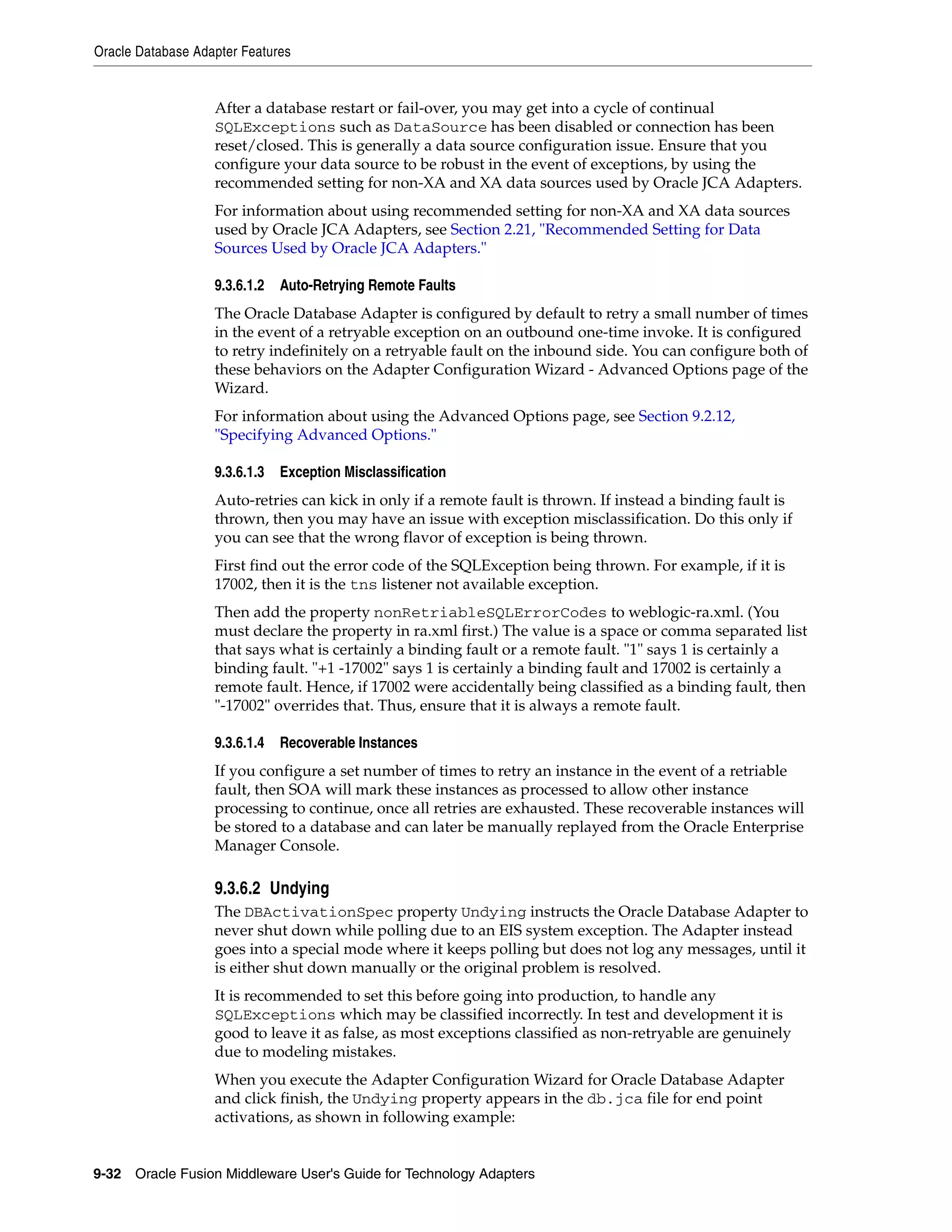 Oracle Database Adapter Features
9-32 Oracle Fusion Middleware User's Guide for Technology Adapters
After a database restart or fail-over, you may get into a cycle of continual
SQLExceptions such as DataSource has been disabled or connection has been
reset/closed. This is generally a data source configuration issue. Ensure that you
configure your data source to be robust in the event of exceptions, by using the
recommended setting for non-XA and XA data sources used by Oracle JCA Adapters.
For information about using recommended setting for non-XA and XA data sources
used by Oracle JCA Adapters, see Section 2.21, "Recommended Setting for Data
Sources Used by Oracle JCA Adapters."
9.3.6.1.2 Auto-Retrying Remote Faults
The Oracle Database Adapter is configured by default to retry a small number of times
in the event of a retryable exception on an outbound one-time invoke. It is configured
to retry indefinitely on a retryable fault on the inbound side. You can configure both of
these behaviors on the Adapter Configuration Wizard - Advanced Options page of the
Wizard.
For information about using the Advanced Options page, see Section 9.2.12,
"Specifying Advanced Options."
9.3.6.1.3 Exception Misclassification
Auto-retries can kick in only if a remote fault is thrown. If instead a binding fault is
thrown, then you may have an issue with exception misclassification. Do this only if
you can see that the wrong flavor of exception is being thrown.
First find out the error code of the SQLException being thrown. For example, if it is
17002, then it is the tns listener not available exception.
Then add the property nonRetriableSQLErrorCodes to weblogic-ra.xml. (You
must declare the property in ra.xml first.) The value is a space or comma separated list
that says what is certainly a binding fault or a remote fault. "1" says 1 is certainly a
binding fault. "+1 -17002" says 1 is certainly a binding fault and 17002 is certainly a
remote fault. Hence, if 17002 were accidentally being classified as a binding fault, then
"-17002" overrides that. Thus, ensure that it is always a remote fault.
9.3.6.1.4 Recoverable Instances
If you configure a set number of times to retry an instance in the event of a retriable
fault, then SOA will mark these instances as processed to allow other instance
processing to continue, once all retries are exhausted. These recoverable instances will
be stored to a database and can later be manually replayed from the Oracle Enterprise
Manager Console.
9.3.6.2 Undying
The DBActivationSpec property Undying instructs the Oracle Database Adapter to
never shut down while polling due to an EIS system exception. The Adapter instead
goes into a special mode where it keeps polling but does not log any messages, until it
is either shut down manually or the original problem is resolved.
It is recommended to set this before going into production, to handle any
SQLExceptions which may be classified incorrectly. In test and development it is
good to leave it as false, as most exceptions classified as non-retryable are genuinely
due to modeling mistakes.
When you execute the Adapter Configuration Wizard for Oracle Database Adapter
and click finish, the Undying property appears in the db.jca file for end point
activations, as shown in following example:
 