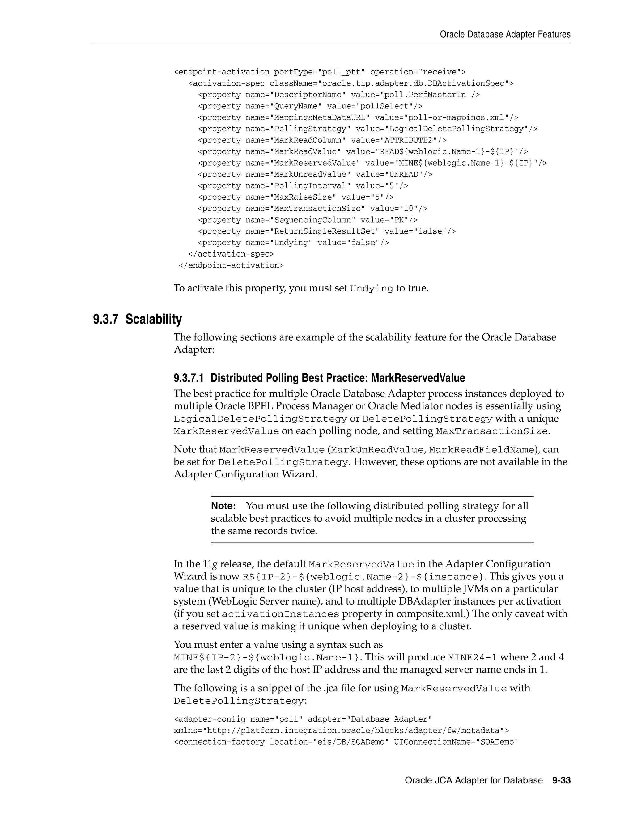 Oracle Database Adapter Features
Oracle JCA Adapter for Database 9-33
<endpoint-activation portType="poll_ptt" operation="receive">
<activation-spec className="oracle.tip.adapter.db.DBActivationSpec">
<property name="DescriptorName" value="poll.PerfMasterIn"/>
<property name="QueryName" value="pollSelect"/>
<property name="MappingsMetaDataURL" value="poll-or-mappings.xml"/>
<property name="PollingStrategy" value="LogicalDeletePollingStrategy"/>
<property name="MarkReadColumn" value="ATTRIBUTE2"/>
<property name="MarkReadValue" value="READ${weblogic.Name-1}-${IP}"/>
<property name="MarkReservedValue" value="MINE${weblogic.Name-1}-${IP}"/>
<property name="MarkUnreadValue" value="UNREAD"/>
<property name="PollingInterval" value="5"/>
<property name="MaxRaiseSize" value="5"/>
<property name="MaxTransactionSize" value="10"/>
<property name="SequencingColumn" value="PK"/>
<property name="ReturnSingleResultSet" value="false"/>
<property name="Undying" value="false"/>
</activation-spec>
</endpoint-activation>
To activate this property, you must set Undying to true.
9.3.7 Scalability
The following sections are example of the scalability feature for the Oracle Database
Adapter:
9.3.7.1 Distributed Polling Best Practice: MarkReservedValue
The best practice for multiple Oracle Database Adapter process instances deployed to
multiple Oracle BPEL Process Manager or Oracle Mediator nodes is essentially using
LogicalDeletePollingStrategy or DeletePollingStrategy with a unique
MarkReservedValue on each polling node, and setting MaxTransactionSize.
Note that MarkReservedValue (MarkUnReadValue, MarkReadFieldName), can
be set for DeletePollingStrategy. However, these options are not available in the
Adapter Configuration Wizard.
In the 11g release, the default MarkReservedValue in the Adapter Configuration
Wizard is now R${IP-2}-${weblogic.Name-2}-${instance}. This gives you a
value that is unique to the cluster (IP host address), to multiple JVMs on a particular
system (WebLogic Server name), and to multiple DBAdapter instances per activation
(if you set activationInstances property in composite.xml.) The only caveat with
a reserved value is making it unique when deploying to a cluster.
You must enter a value using a syntax such as
MINE${IP-2}-${weblogic.Name-1}. This will produce MINE24-1 where 2 and 4
are the last 2 digits of the host IP address and the managed server name ends in 1.
The following is a snippet of the .jca file for using MarkReservedValue with
DeletePollingStrategy:
<adapter-config name="poll" adapter="Database Adapter"
xmlns="http://platform.integration.oracle/blocks/adapter/fw/metadata">
<connection-factory location="eis/DB/SOADemo" UIConnectionName="SOADemo"
Note: You must use the following distributed polling strategy for all
scalable best practices to avoid multiple nodes in a cluster processing
the same records twice.
 