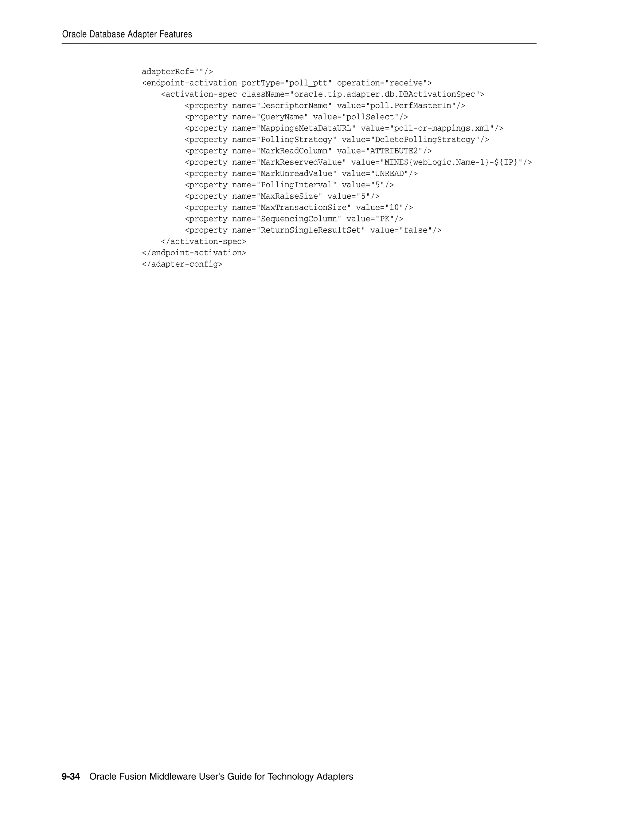 Oracle Database Adapter Features
9-34 Oracle Fusion Middleware User's Guide for Technology Adapters
adapterRef=""/>
<endpoint-activation portType="poll_ptt" operation="receive">
<activation-spec className="oracle.tip.adapter.db.DBActivationSpec">
<property name="DescriptorName" value="poll.PerfMasterIn"/>
<property name="QueryName" value="pollSelect"/>
<property name="MappingsMetaDataURL" value="poll-or-mappings.xml"/>
<property name="PollingStrategy" value="DeletePollingStrategy"/>
<property name="MarkReadColumn" value="ATTRIBUTE2"/>
<property name="MarkReservedValue" value="MINE${weblogic.Name-1}-${IP}"/>
<property name="MarkUnreadValue" value="UNREAD"/>
<property name="PollingInterval" value="5"/>
<property name="MaxRaiseSize" value="5"/>
<property name="MaxTransactionSize" value="10"/>
<property name="SequencingColumn" value="PK"/>
<property name="ReturnSingleResultSet" value="false"/>
</activation-spec>
</endpoint-activation>
</adapter-config>
 