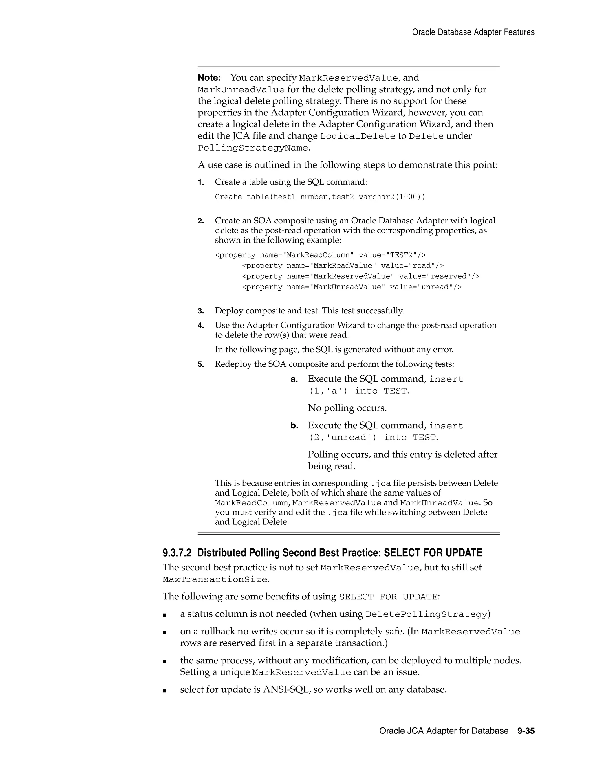 Oracle Database Adapter Features
Oracle JCA Adapter for Database 9-35
9.3.7.2 Distributed Polling Second Best Practice: SELECT FOR UPDATE
The second best practice is not to set MarkReservedValue, but to still set
MaxTransactionSize.
The following are some benefits of using SELECT FOR UPDATE:
■ a status column is not needed (when using DeletePollingStrategy)
■ on a rollback no writes occur so it is completely safe. (In MarkReservedValue
rows are reserved first in a separate transaction.)
■ the same process, without any modification, can be deployed to multiple nodes.
Setting a unique MarkReservedValue can be an issue.
■ select for update is ANSI-SQL, so works well on any database.
Note: You can specify MarkReservedValue, and
MarkUnreadValue for the delete polling strategy, and not only for
the logical delete polling strategy. There is no support for these
properties in the Adapter Configuration Wizard, however, you can
create a logical delete in the Adapter Configuration Wizard, and then
edit the JCA file and change LogicalDelete to Delete under
PollingStrategyName.
A use case is outlined in the following steps to demonstrate this point:
1. Create a table using the SQL command:
Create table(test1 number,test2 varchar2(1000))
2. Create an SOA composite using an Oracle Database Adapter with logical
delete as the post-read operation with the corresponding properties, as
shown in the following example:
<property name="MarkReadColumn" value="TEST2"/>
<property name="MarkReadValue" value="read"/>
<property name="MarkReservedValue" value="reserved"/>
<property name="MarkUnreadValue" value="unread"/>
3. Deploy composite and test. This test successfully.
4. Use the Adapter Configuration Wizard to change the post-read operation
to delete the row(s) that were read.
In the following page, the SQL is generated without any error.
5. Redeploy the SOA composite and perform the following tests:
a. Execute the SQL command, insert
(1,'a') into TEST.
No polling occurs.
b. Execute the SQL command, insert
(2,'unread') into TEST.
Polling occurs, and this entry is deleted after
being read.
This is because entries in corresponding .jca file persists between Delete
and Logical Delete, both of which share the same values of
MarkReadColumn, MarkReservedValue and MarkUnreadValue. So
you must verify and edit the .jca file while switching between Delete
and Logical Delete.
 