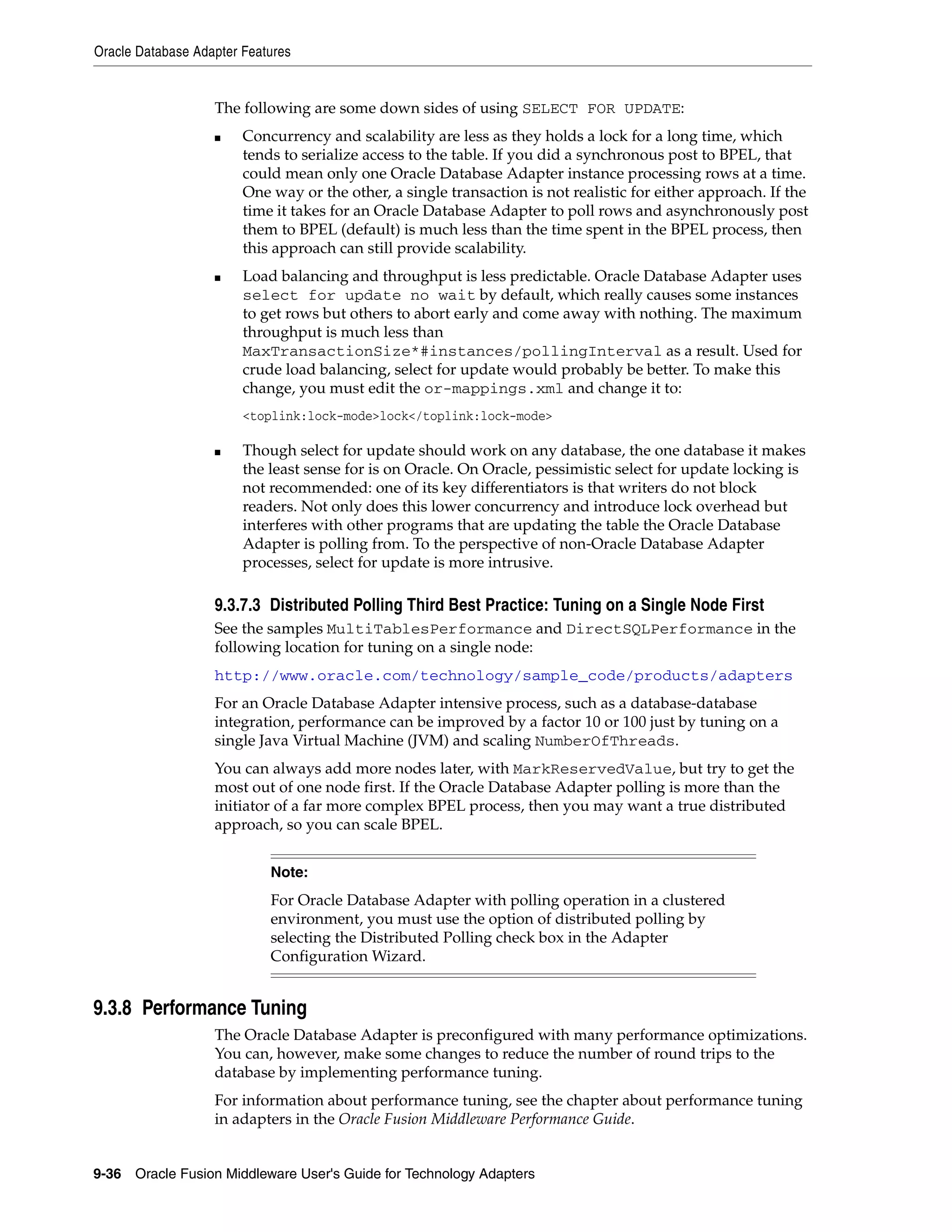Oracle Database Adapter Features
9-36 Oracle Fusion Middleware User's Guide for Technology Adapters
The following are some down sides of using SELECT FOR UPDATE:
■ Concurrency and scalability are less as they holds a lock for a long time, which
tends to serialize access to the table. If you did a synchronous post to BPEL, that
could mean only one Oracle Database Adapter instance processing rows at a time.
One way or the other, a single transaction is not realistic for either approach. If the
time it takes for an Oracle Database Adapter to poll rows and asynchronously post
them to BPEL (default) is much less than the time spent in the BPEL process, then
this approach can still provide scalability.
■ Load balancing and throughput is less predictable. Oracle Database Adapter uses
select for update no wait by default, which really causes some instances
to get rows but others to abort early and come away with nothing. The maximum
throughput is much less than
MaxTransactionSize*#instances/pollingInterval as a result. Used for
crude load balancing, select for update would probably be better. To make this
change, you must edit the or-mappings.xml and change it to:
<toplink:lock-mode>lock</toplink:lock-mode>
■ Though select for update should work on any database, the one database it makes
the least sense for is on Oracle. On Oracle, pessimistic select for update locking is
not recommended: one of its key differentiators is that writers do not block
readers. Not only does this lower concurrency and introduce lock overhead but
interferes with other programs that are updating the table the Oracle Database
Adapter is polling from. To the perspective of non-Oracle Database Adapter
processes, select for update is more intrusive.
9.3.7.3 Distributed Polling Third Best Practice: Tuning on a Single Node First
See the samples MultiTablesPerformance and DirectSQLPerformance in the
following location for tuning on a single node:
http://www.oracle.com/technology/sample_code/products/adapters
For an Oracle Database Adapter intensive process, such as a database-database
integration, performance can be improved by a factor 10 or 100 just by tuning on a
single Java Virtual Machine (JVM) and scaling NumberOfThreads.
You can always add more nodes later, with MarkReservedValue, but try to get the
most out of one node first. If the Oracle Database Adapter polling is more than the
initiator of a far more complex BPEL process, then you may want a true distributed
approach, so you can scale BPEL.
9.3.8 Performance Tuning
The Oracle Database Adapter is preconfigured with many performance optimizations.
You can, however, make some changes to reduce the number of round trips to the
database by implementing performance tuning.
For information about performance tuning, see the chapter about performance tuning
in adapters in the Oracle Fusion Middleware Performance Guide.
Note:
For Oracle Database Adapter with polling operation in a clustered
environment, you must use the option of distributed polling by
selecting the Distributed Polling check box in the Adapter
Configuration Wizard.
 