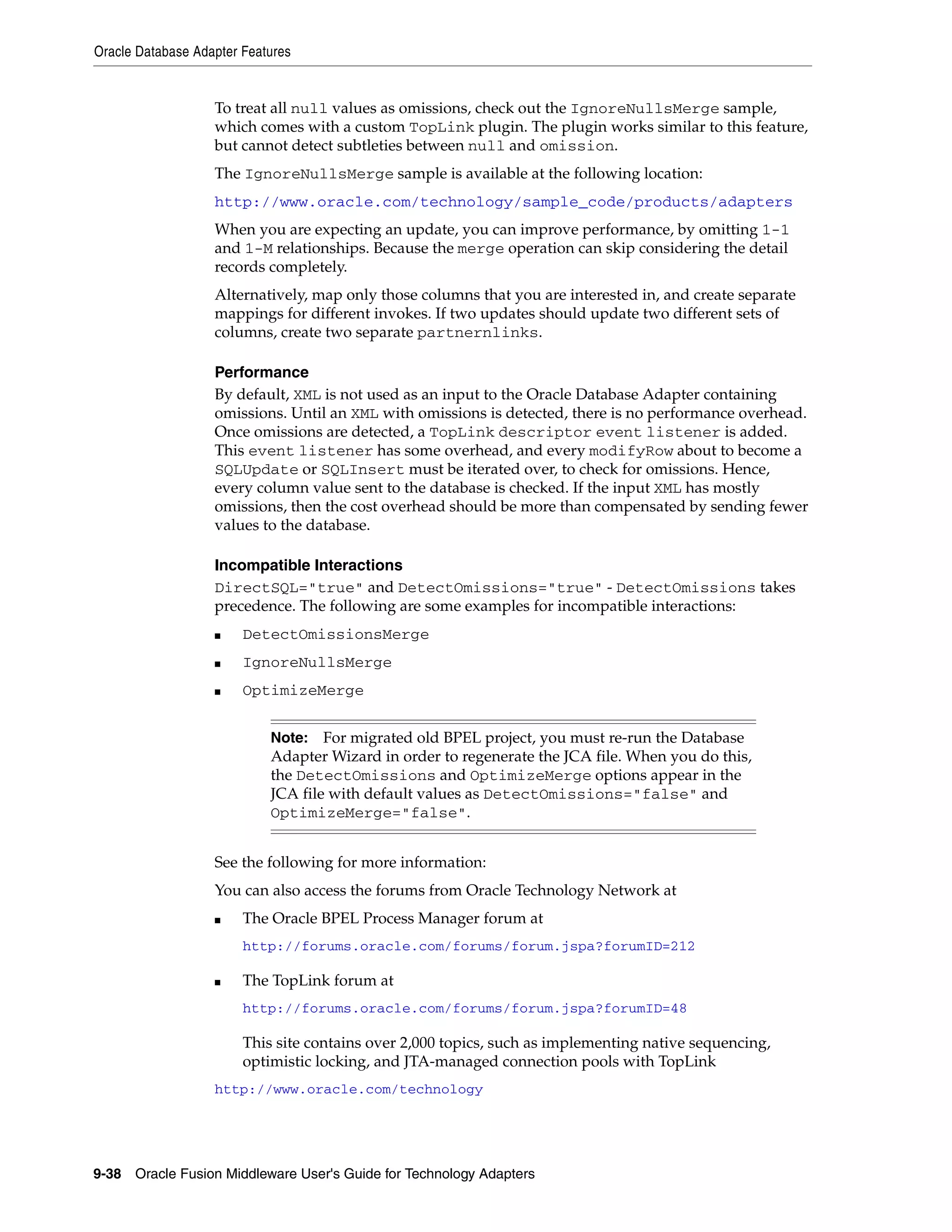 Oracle Database Adapter Features
9-38 Oracle Fusion Middleware User's Guide for Technology Adapters
To treat all null values as omissions, check out the IgnoreNullsMerge sample,
which comes with a custom TopLink plugin. The plugin works similar to this feature,
but cannot detect subtleties between null and omission.
The IgnoreNullsMerge sample is available at the following location:
http://www.oracle.com/technology/sample_code/products/adapters
When you are expecting an update, you can improve performance, by omitting 1-1
and 1-M relationships. Because the merge operation can skip considering the detail
records completely.
Alternatively, map only those columns that you are interested in, and create separate
mappings for different invokes. If two updates should update two different sets of
columns, create two separate partnernlinks.
Performance
By default, XML is not used as an input to the Oracle Database Adapter containing
omissions. Until an XML with omissions is detected, there is no performance overhead.
Once omissions are detected, a TopLink descriptor event listener is added.
This event listener has some overhead, and every modifyRow about to become a
SQLUpdate or SQLInsert must be iterated over, to check for omissions. Hence,
every column value sent to the database is checked. If the input XML has mostly
omissions, then the cost overhead should be more than compensated by sending fewer
values to the database.
Incompatible Interactions
DirectSQL="true" and DetectOmissions="true" - DetectOmissions takes
precedence. The following are some examples for incompatible interactions:
■ DetectOmissionsMerge
■ IgnoreNullsMerge
■ OptimizeMerge
See the following for more information:
You can also access the forums from Oracle Technology Network at
■ The Oracle BPEL Process Manager forum at
http://forums.oracle.com/forums/forum.jspa?forumID=212
■ The TopLink forum at
http://forums.oracle.com/forums/forum.jspa?forumID=48
This site contains over 2,000 topics, such as implementing native sequencing,
optimistic locking, and JTA-managed connection pools with TopLink
http://www.oracle.com/technology
Note: For migrated old BPEL project, you must re-run the Database
Adapter Wizard in order to regenerate the JCA file. When you do this,
the DetectOmissions and OptimizeMerge options appear in the
JCA file with default values as DetectOmissions="false" and
OptimizeMerge="false".
 
