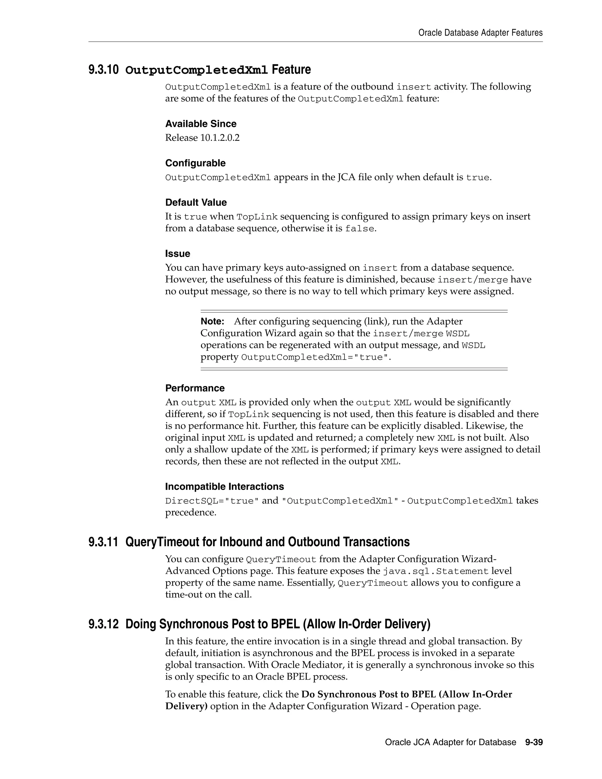 Oracle Database Adapter Features
Oracle JCA Adapter for Database 9-39
9.3.10 OutputCompletedXml Feature
OutputCompletedXml is a feature of the outbound insert activity. The following
are some of the features of the OutputCompletedXml feature:
Available Since
Release 10.1.2.0.2
Configurable
OutputCompletedXml appears in the JCA file only when default is true.
Default Value
It is true when TopLink sequencing is configured to assign primary keys on insert
from a database sequence, otherwise it is false.
Issue
You can have primary keys auto-assigned on insert from a database sequence.
However, the usefulness of this feature is diminished, because insert/merge have
no output message, so there is no way to tell which primary keys were assigned.
Performance
An output XML is provided only when the output XML would be significantly
different, so if TopLink sequencing is not used, then this feature is disabled and there
is no performance hit. Further, this feature can be explicitly disabled. Likewise, the
original input XML is updated and returned; a completely new XML is not built. Also
only a shallow update of the XML is performed; if primary keys were assigned to detail
records, then these are not reflected in the output XML.
Incompatible Interactions
DirectSQL="true" and "OutputCompletedXml" - OutputCompletedXml takes
precedence.
9.3.11 QueryTimeout for Inbound and Outbound Transactions
You can configure QueryTimeout from the Adapter Configuration Wizard-
Advanced Options page. This feature exposes the java.sql.Statement level
property of the same name. Essentially, QueryTimeout allows you to configure a
time-out on the call.
9.3.12 Doing Synchronous Post to BPEL (Allow In-Order Delivery)
In this feature, the entire invocation is in a single thread and global transaction. By
default, initiation is asynchronous and the BPEL process is invoked in a separate
global transaction. With Oracle Mediator, it is generally a synchronous invoke so this
is only specific to an Oracle BPEL process.
To enable this feature, click the Do Synchronous Post to BPEL (Allow In-Order
Delivery) option in the Adapter Configuration Wizard - Operation page.
Note: After configuring sequencing (link), run the Adapter
Configuration Wizard again so that the insert/merge WSDL
operations can be regenerated with an output message, and WSDL
property OutputCompletedXml="true".
 