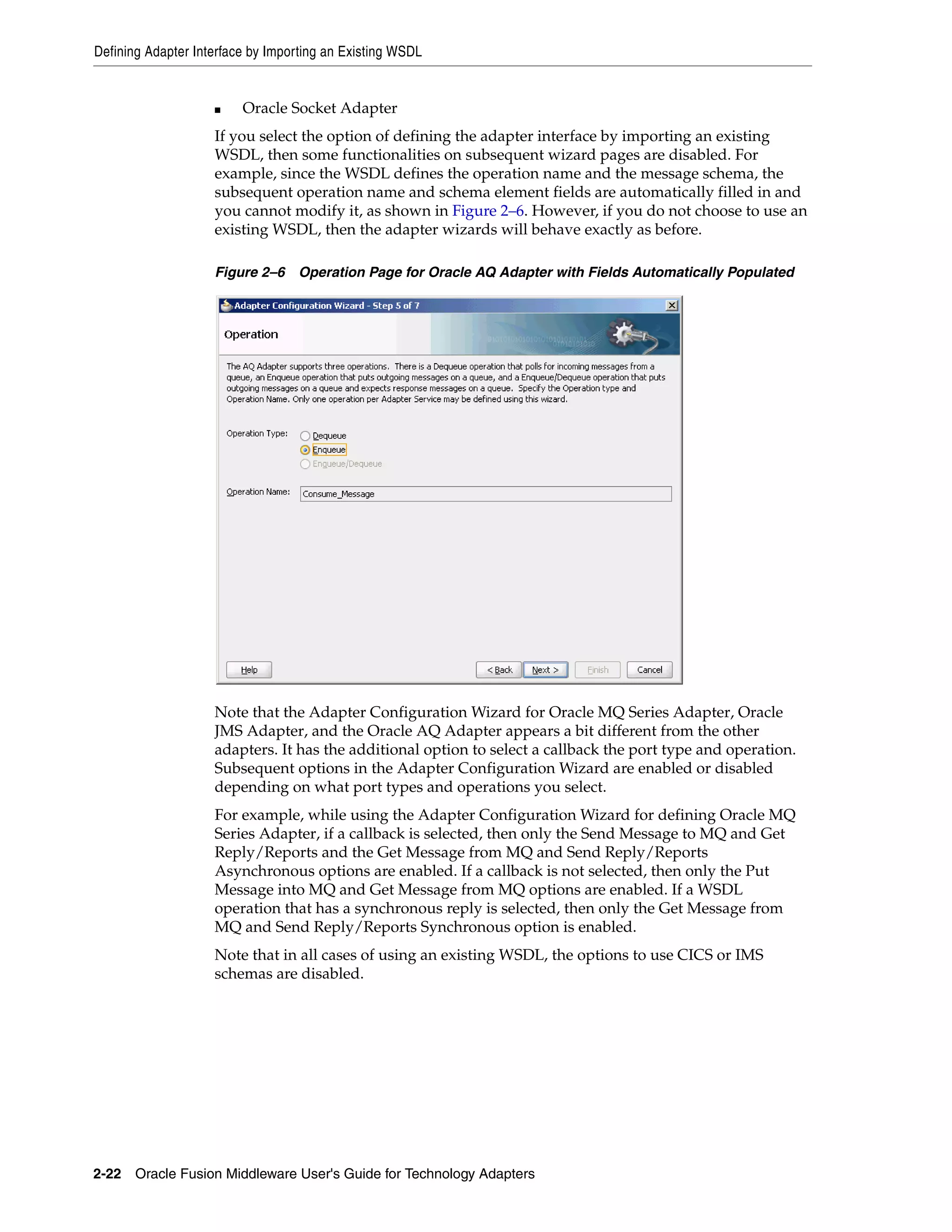 Defining Adapter Interface by Importing an Existing WSDL
2-22 Oracle Fusion Middleware User's Guide for Technology Adapters
■ Oracle Socket Adapter
If you select the option of defining the adapter interface by importing an existing
WSDL, then some functionalities on subsequent wizard pages are disabled. For
example, since the WSDL defines the operation name and the message schema, the
subsequent operation name and schema element fields are automatically filled in and
you cannot modify it, as shown in Figure 2–6. However, if you do not choose to use an
existing WSDL, then the adapter wizards will behave exactly as before.
Figure 2–6 Operation Page for Oracle AQ Adapter with Fields Automatically Populated
Note that the Adapter Configuration Wizard for Oracle MQ Series Adapter, Oracle
JMS Adapter, and the Oracle AQ Adapter appears a bit different from the other
adapters. It has the additional option to select a callback the port type and operation.
Subsequent options in the Adapter Configuration Wizard are enabled or disabled
depending on what port types and operations you select.
For example, while using the Adapter Configuration Wizard for defining Oracle MQ
Series Adapter, if a callback is selected, then only the Send Message to MQ and Get
Reply/Reports and the Get Message from MQ and Send Reply/Reports
Asynchronous options are enabled. If a callback is not selected, then only the Put
Message into MQ and Get Message from MQ options are enabled. If a WSDL
operation that has a synchronous reply is selected, then only the Get Message from
MQ and Send Reply/Reports Synchronous option is enabled.
Note that in all cases of using an existing WSDL, the options to use CICS or IMS
schemas are disabled.
 