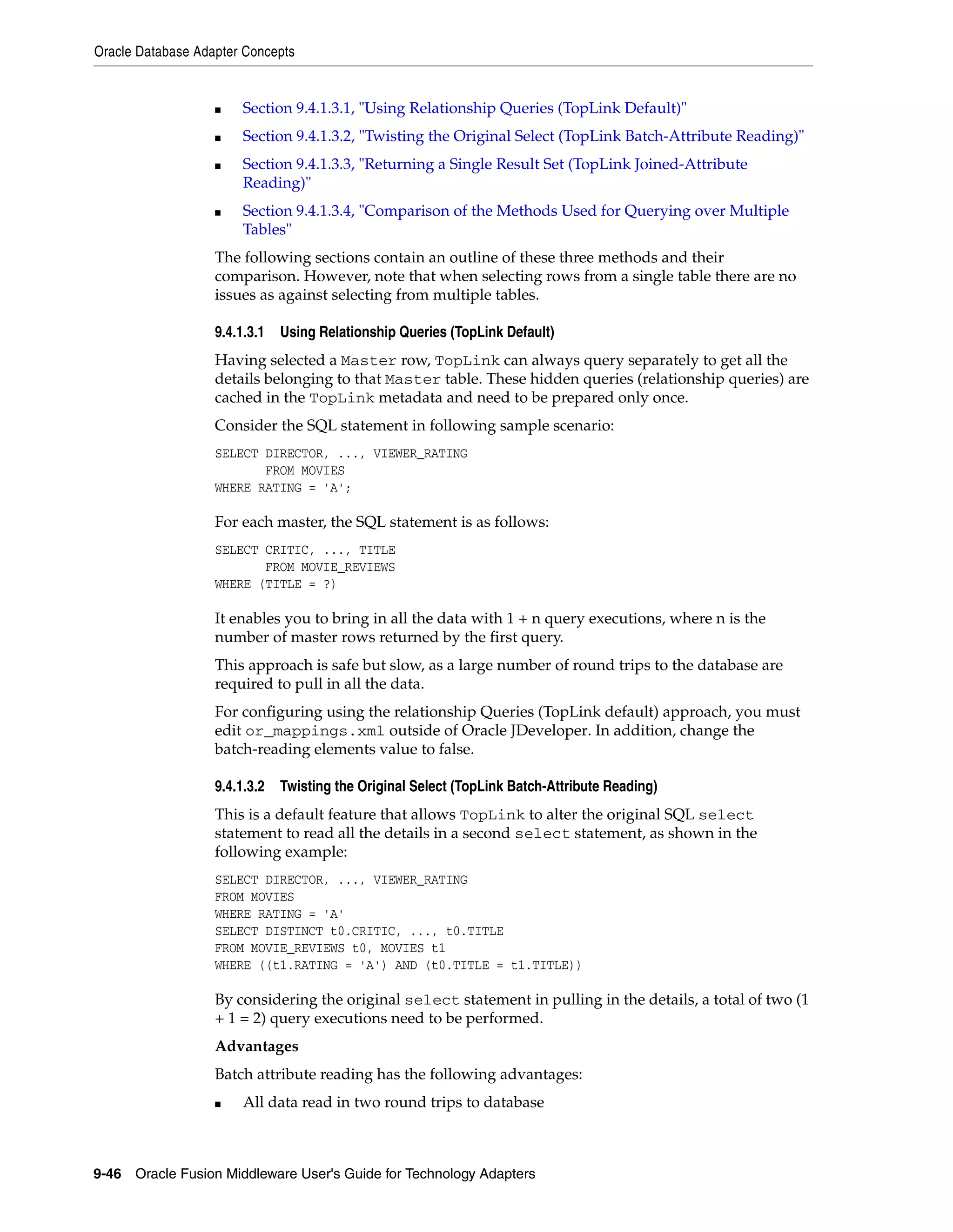 Oracle Database Adapter Concepts
9-46 Oracle Fusion Middleware User's Guide for Technology Adapters
■ Section 9.4.1.3.1, "Using Relationship Queries (TopLink Default)"
■ Section 9.4.1.3.2, "Twisting the Original Select (TopLink Batch-Attribute Reading)"
■ Section 9.4.1.3.3, "Returning a Single Result Set (TopLink Joined-Attribute
Reading)"
■ Section 9.4.1.3.4, "Comparison of the Methods Used for Querying over Multiple
Tables"
The following sections contain an outline of these three methods and their
comparison. However, note that when selecting rows from a single table there are no
issues as against selecting from multiple tables.
9.4.1.3.1 Using Relationship Queries (TopLink Default)
Having selected a Master row, TopLink can always query separately to get all the
details belonging to that Master table. These hidden queries (relationship queries) are
cached in the TopLink metadata and need to be prepared only once.
Consider the SQL statement in following sample scenario:
SELECT DIRECTOR, ..., VIEWER_RATING
FROM MOVIES
WHERE RATING = 'A';
For each master, the SQL statement is as follows:
SELECT CRITIC, ..., TITLE
FROM MOVIE_REVIEWS
WHERE (TITLE = ?)
It enables you to bring in all the data with 1 + n query executions, where n is the
number of master rows returned by the first query.
This approach is safe but slow, as a large number of round trips to the database are
required to pull in all the data.
For configuring using the relationship Queries (TopLink default) approach, you must
edit or_mappings.xml outside of Oracle JDeveloper. In addition, change the
batch-reading elements value to false.
9.4.1.3.2 Twisting the Original Select (TopLink Batch-Attribute Reading)
This is a default feature that allows TopLink to alter the original SQL select
statement to read all the details in a second select statement, as shown in the
following example:
SELECT DIRECTOR, ..., VIEWER_RATING
FROM MOVIES
WHERE RATING = 'A'
SELECT DISTINCT t0.CRITIC, ..., t0.TITLE
FROM MOVIE_REVIEWS t0, MOVIES t1
WHERE ((t1.RATING = 'A') AND (t0.TITLE = t1.TITLE))
By considering the original select statement in pulling in the details, a total of two (1
+ 1 = 2) query executions need to be performed.
Advantages
Batch attribute reading has the following advantages:
■ All data read in two round trips to database
 