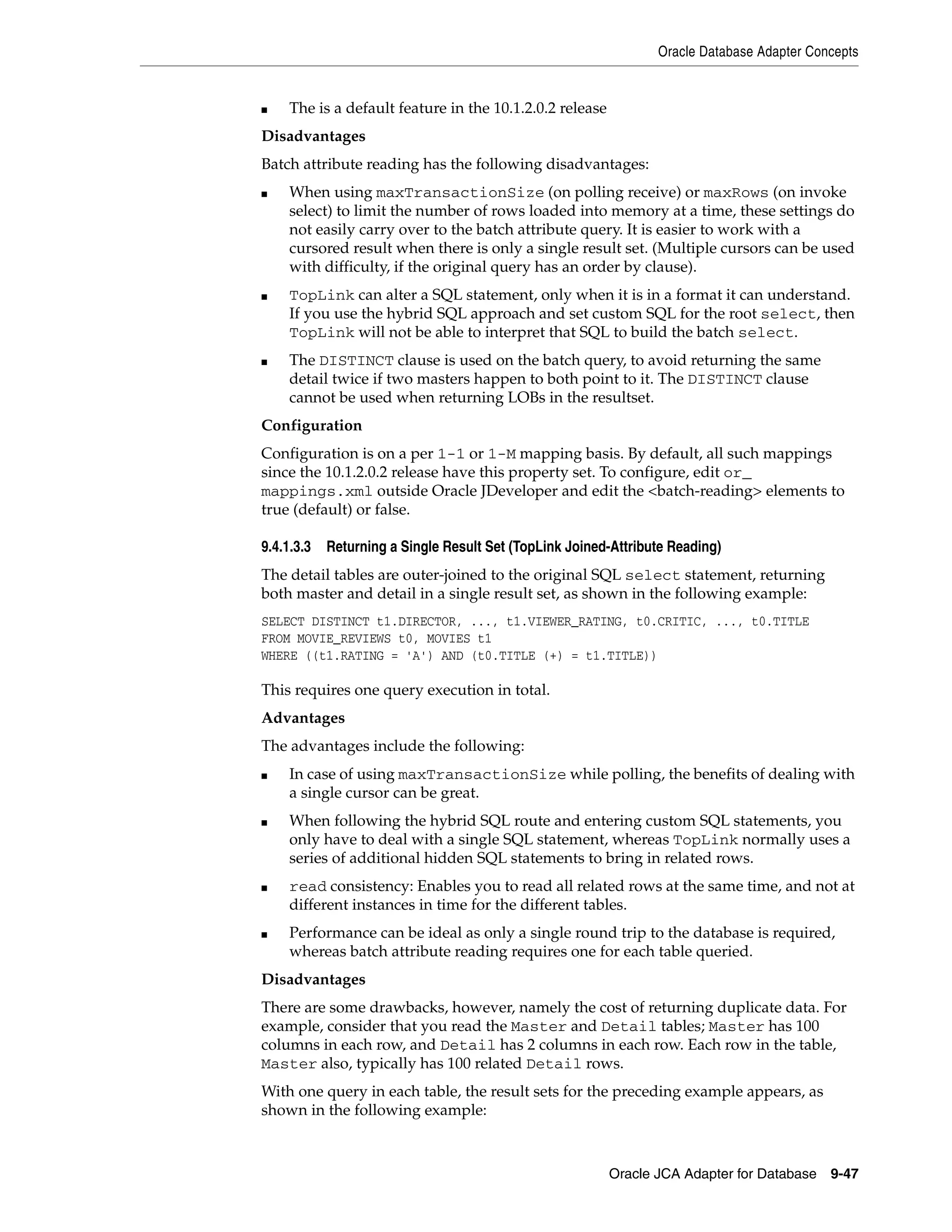 Oracle Database Adapter Concepts
Oracle JCA Adapter for Database 9-47
■ The is a default feature in the 10.1.2.0.2 release
Disadvantages
Batch attribute reading has the following disadvantages:
■ When using maxTransactionSize (on polling receive) or maxRows (on invoke
select) to limit the number of rows loaded into memory at a time, these settings do
not easily carry over to the batch attribute query. It is easier to work with a
cursored result when there is only a single result set. (Multiple cursors can be used
with difficulty, if the original query has an order by clause).
■ TopLink can alter a SQL statement, only when it is in a format it can understand.
If you use the hybrid SQL approach and set custom SQL for the root select, then
TopLink will not be able to interpret that SQL to build the batch select.
■ The DISTINCT clause is used on the batch query, to avoid returning the same
detail twice if two masters happen to both point to it. The DISTINCT clause
cannot be used when returning LOBs in the resultset.
Configuration
Configuration is on a per 1-1 or 1-M mapping basis. By default, all such mappings
since the 10.1.2.0.2 release have this property set. To configure, edit or_
mappings.xml outside Oracle JDeveloper and edit the <batch-reading> elements to
true (default) or false.
9.4.1.3.3 Returning a Single Result Set (TopLink Joined-Attribute Reading)
The detail tables are outer-joined to the original SQL select statement, returning
both master and detail in a single result set, as shown in the following example:
SELECT DISTINCT t1.DIRECTOR, ..., t1.VIEWER_RATING, t0.CRITIC, ..., t0.TITLE
FROM MOVIE_REVIEWS t0, MOVIES t1
WHERE ((t1.RATING = 'A') AND (t0.TITLE (+) = t1.TITLE))
This requires one query execution in total.
Advantages
The advantages include the following:
■ In case of using maxTransactionSize while polling, the benefits of dealing with
a single cursor can be great.
■ When following the hybrid SQL route and entering custom SQL statements, you
only have to deal with a single SQL statement, whereas TopLink normally uses a
series of additional hidden SQL statements to bring in related rows.
■ read consistency: Enables you to read all related rows at the same time, and not at
different instances in time for the different tables.
■ Performance can be ideal as only a single round trip to the database is required,
whereas batch attribute reading requires one for each table queried.
Disadvantages
There are some drawbacks, however, namely the cost of returning duplicate data. For
example, consider that you read the Master and Detail tables; Master has 100
columns in each row, and Detail has 2 columns in each row. Each row in the table,
Master also, typically has 100 related Detail rows.
With one query in each table, the result sets for the preceding example appears, as
shown in the following example:
 
