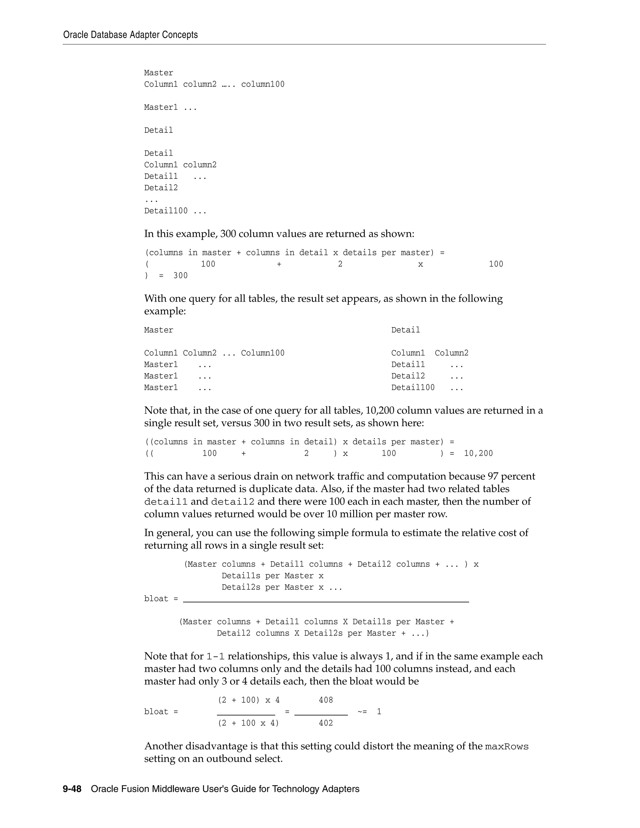 Oracle Database Adapter Concepts
9-48 Oracle Fusion Middleware User's Guide for Technology Adapters
Master
Column1 column2 ….. column100
Master1 ...
Detail
Detail
Column1 column2
Detail1 ...
Detail2
...
Detail100 ...
In this example, 300 column values are returned as shown:
(columns in master + columns in detail x details per master) =
( 100 + 2 x 100
) = 300
With one query for all tables, the result set appears, as shown in the following
example:
Master Detail
Column1 Column2 ... Column100 Column1 Column2
Master1 ... Detail1 ...
Master1 ... Detail2 ...
Master1 ... Detail100 ...
Note that, in the case of one query for all tables, 10,200 column values are returned in a
single result set, versus 300 in two result sets, as shown here:
((columns in master + columns in detail) x details per master) =
(( 100 + 2 ) x 100 ) = 10,200
This can have a serious drain on network traffic and computation because 97 percent
of the data returned is duplicate data. Also, if the master had two related tables
detail1 and detail2 and there were 100 each in each master, then the number of
column values returned would be over 10 million per master row.
In general, you can use the following simple formula to estimate the relative cost of
returning all rows in a single result set:
(Master columns + Detail1 columns + Detail2 columns + ... ) x
Detail1s per Master x
Detail2s per Master x ...
bloat = ___________________________________________________________
(Master columns + Detail1 columns X Detail1s per Master +
Detail2 columns X Detail2s per Master + ...)
Note that for 1-1 relationships, this value is always 1, and if in the same example each
master had two columns only and the details had 100 columns instead, and each
master had only 3 or 4 details each, then the bloat would be
(2 + 100) x 4 408
bloat = ____________ = ___________ ~= 1
(2 + 100 x 4) 402
Another disadvantage is that this setting could distort the meaning of the maxRows
setting on an outbound select.
 