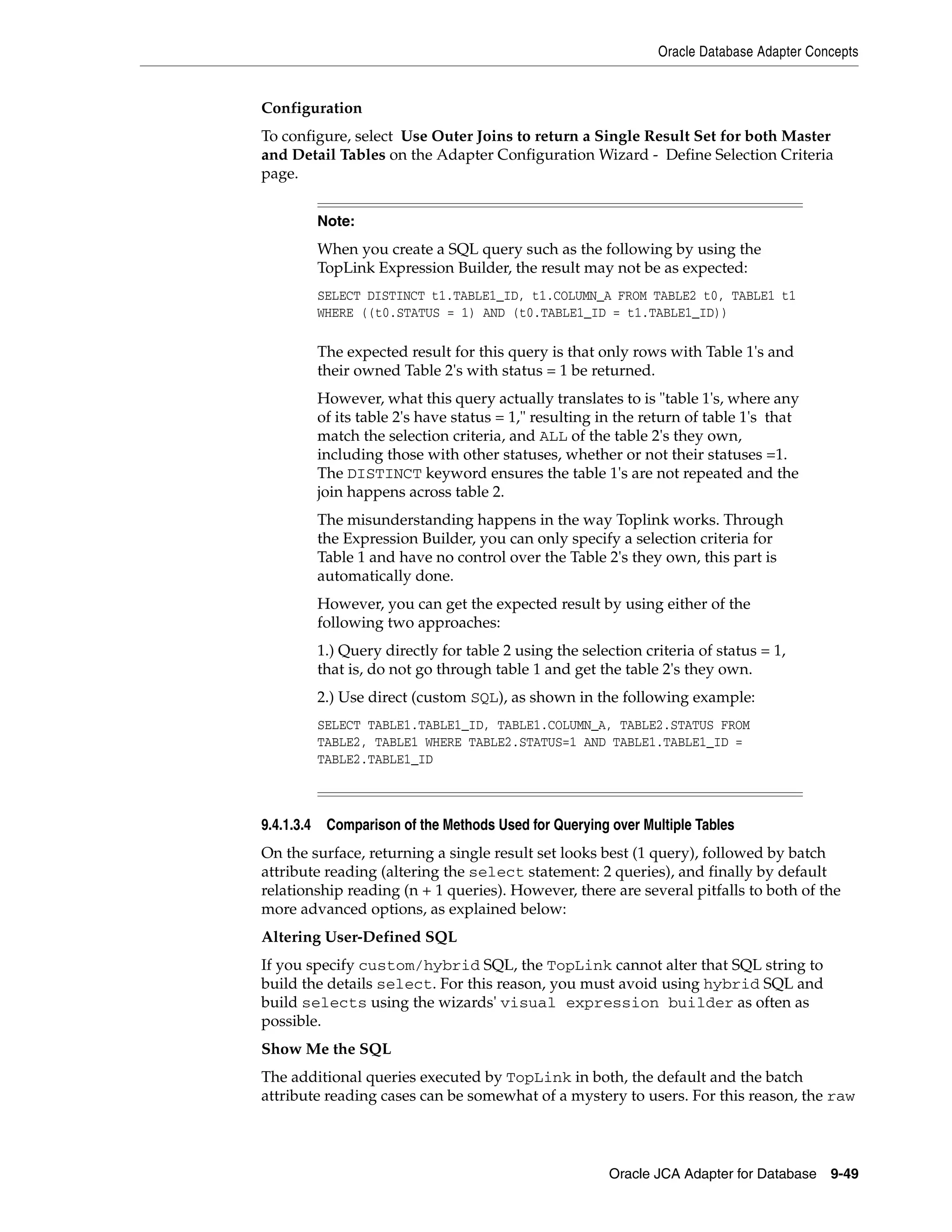 Oracle Database Adapter Concepts
Oracle JCA Adapter for Database 9-49
Configuration
To configure, select Use Outer Joins to return a Single Result Set for both Master
and Detail Tables on the Adapter Configuration Wizard - Define Selection Criteria
page.
9.4.1.3.4 Comparison of the Methods Used for Querying over Multiple Tables
On the surface, returning a single result set looks best (1 query), followed by batch
attribute reading (altering the select statement: 2 queries), and finally by default
relationship reading (n + 1 queries). However, there are several pitfalls to both of the
more advanced options, as explained below:
Altering User-Defined SQL
If you specify custom/hybrid SQL, the TopLink cannot alter that SQL string to
build the details select. For this reason, you must avoid using hybrid SQL and
build selects using the wizards' visual expression builder as often as
possible.
Show Me the SQL
The additional queries executed by TopLink in both, the default and the batch
attribute reading cases can be somewhat of a mystery to users. For this reason, the raw
Note:
When you create a SQL query such as the following by using the
TopLink Expression Builder, the result may not be as expected:
SELECT DISTINCT t1.TABLE1_ID, t1.COLUMN_A FROM TABLE2 t0, TABLE1 t1
WHERE ((t0.STATUS = 1) AND (t0.TABLE1_ID = t1.TABLE1_ID))
The expected result for this query is that only rows with Table 1's and
their owned Table 2's with status = 1 be returned.
However, what this query actually translates to is "table 1's, where any
of its table 2's have status = 1," resulting in the return of table 1's that
match the selection criteria, and ALL of the table 2's they own,
including those with other statuses, whether or not their statuses =1.
The DISTINCT keyword ensures the table 1's are not repeated and the
join happens across table 2.
The misunderstanding happens in the way Toplink works. Through
the Expression Builder, you can only specify a selection criteria for
Table 1 and have no control over the Table 2's they own, this part is
automatically done.
However, you can get the expected result by using either of the
following two approaches:
1.) Query directly for table 2 using the selection criteria of status = 1,
that is, do not go through table 1 and get the table 2's they own.
2.) Use direct (custom SQL), as shown in the following example:
SELECT TABLE1.TABLE1_ID, TABLE1.COLUMN_A, TABLE2.STATUS FROM
TABLE2, TABLE1 WHERE TABLE2.STATUS=1 AND TABLE1.TABLE1_ID =
TABLE2.TABLE1_ID
 
