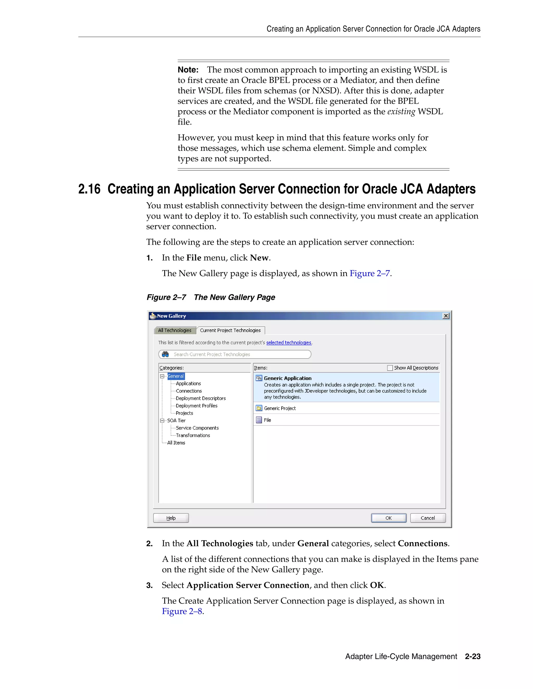 Creating an Application Server Connection for Oracle JCA Adapters
Adapter Life-Cycle Management 2-23
2.16 Creating an Application Server Connection for Oracle JCA Adapters
You must establish connectivity between the design-time environment and the server
you want to deploy it to. To establish such connectivity, you must create an application
server connection.
The following are the steps to create an application server connection:
1. In the File menu, click New.
The New Gallery page is displayed, as shown in Figure 2–7.
Figure 2–7 The New Gallery Page
2. In the All Technologies tab, under General categories, select Connections.
A list of the different connections that you can make is displayed in the Items pane
on the right side of the New Gallery page.
3. Select Application Server Connection, and then click OK.
The Create Application Server Connection page is displayed, as shown in
Figure 2–8.
Note: The most common approach to importing an existing WSDL is
to first create an Oracle BPEL process or a Mediator, and then define
their WSDL files from schemas (or NXSD). After this is done, adapter
services are created, and the WSDL file generated for the BPEL
process or the Mediator component is imported as the existing WSDL
file.
However, you must keep in mind that this feature works only for
those messages, which use schema element. Simple and complex
types are not supported.
 