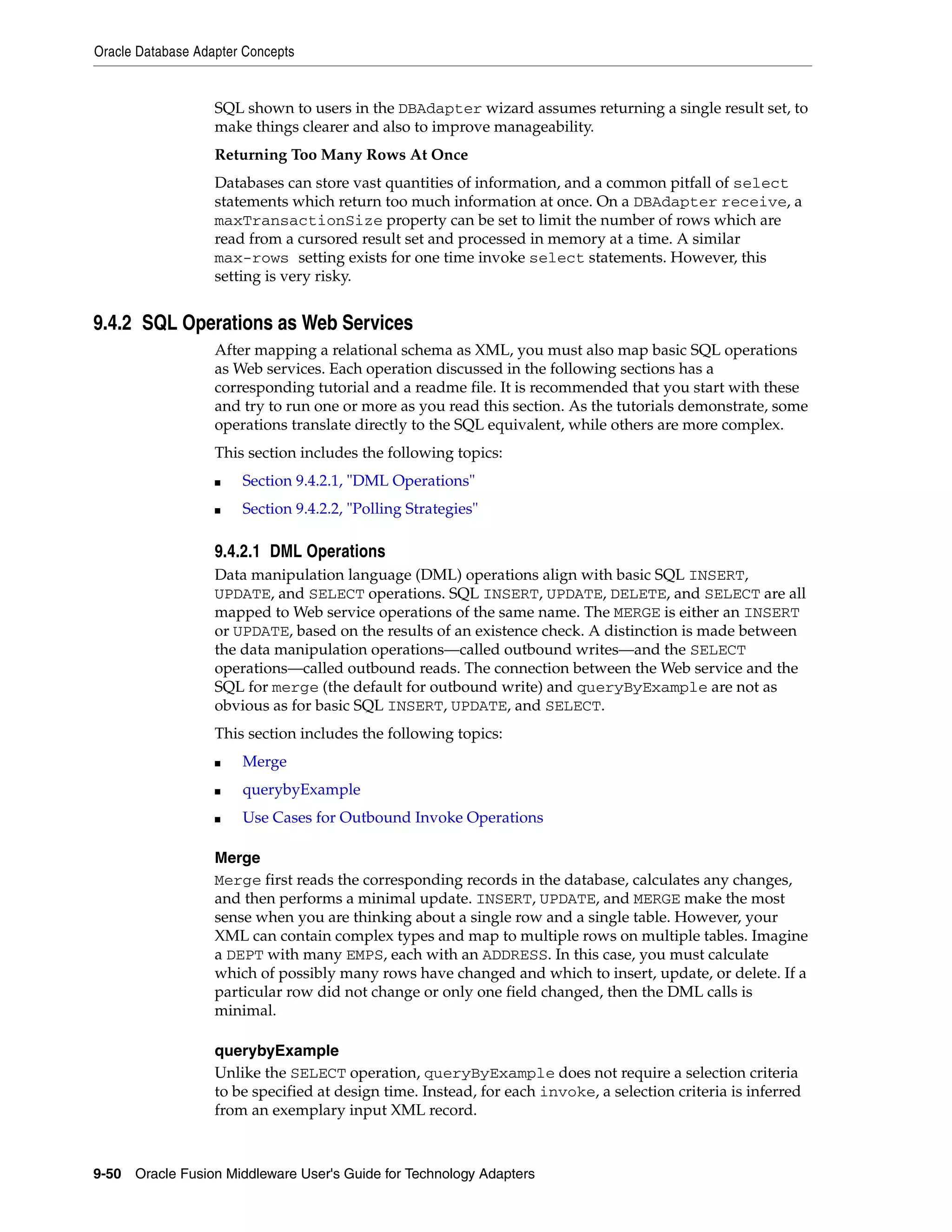 Oracle Database Adapter Concepts
9-50 Oracle Fusion Middleware User's Guide for Technology Adapters
SQL shown to users in the DBAdapter wizard assumes returning a single result set, to
make things clearer and also to improve manageability.
Returning Too Many Rows At Once
Databases can store vast quantities of information, and a common pitfall of select
statements which return too much information at once. On a DBAdapter receive, a
maxTransactionSize property can be set to limit the number of rows which are
read from a cursored result set and processed in memory at a time. A similar
max-rows setting exists for one time invoke select statements. However, this
setting is very risky.
9.4.2 SQL Operations as Web Services
After mapping a relational schema as XML, you must also map basic SQL operations
as Web services. Each operation discussed in the following sections has a
corresponding tutorial and a readme file. It is recommended that you start with these
and try to run one or more as you read this section. As the tutorials demonstrate, some
operations translate directly to the SQL equivalent, while others are more complex.
This section includes the following topics:
■ Section 9.4.2.1, "DML Operations"
■ Section 9.4.2.2, "Polling Strategies"
9.4.2.1 DML Operations
Data manipulation language (DML) operations align with basic SQL INSERT,
UPDATE, and SELECT operations. SQL INSERT, UPDATE, DELETE, and SELECT are all
mapped to Web service operations of the same name. The MERGE is either an INSERT
or UPDATE, based on the results of an existence check. A distinction is made between
the data manipulation operations—called outbound writes—and the SELECT
operations—called outbound reads. The connection between the Web service and the
SQL for merge (the default for outbound write) and queryByExample are not as
obvious as for basic SQL INSERT, UPDATE, and SELECT.
This section includes the following topics:
■ Merge
■ querybyExample
■ Use Cases for Outbound Invoke Operations
Merge
Merge first reads the corresponding records in the database, calculates any changes,
and then performs a minimal update. INSERT, UPDATE, and MERGE make the most
sense when you are thinking about a single row and a single table. However, your
XML can contain complex types and map to multiple rows on multiple tables. Imagine
a DEPT with many EMPS, each with an ADDRESS. In this case, you must calculate
which of possibly many rows have changed and which to insert, update, or delete. If a
particular row did not change or only one field changed, then the DML calls is
minimal.
querybyExample
Unlike the SELECT operation, queryByExample does not require a selection criteria
to be specified at design time. Instead, for each invoke, a selection criteria is inferred
from an exemplary input XML record.
 