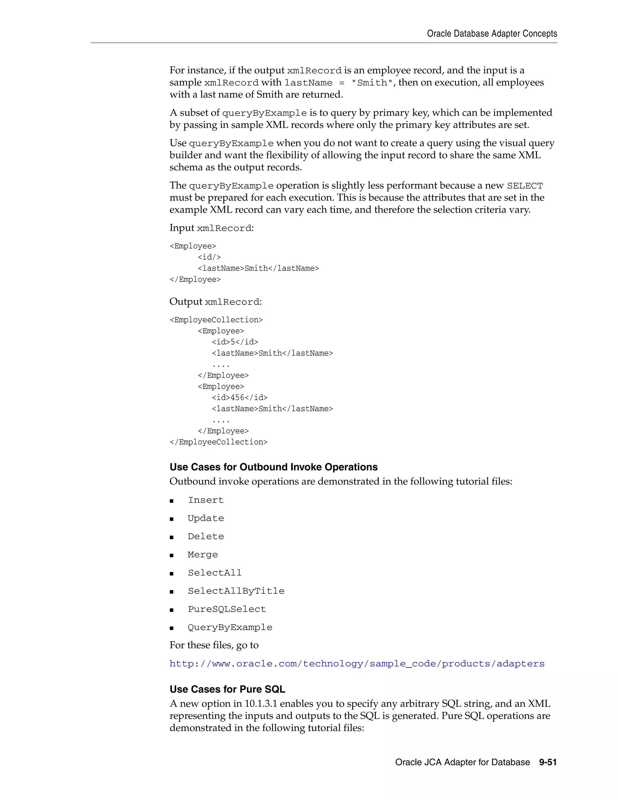 Oracle Database Adapter Concepts
Oracle JCA Adapter for Database 9-51
For instance, if the output xmlRecord is an employee record, and the input is a
sample xmlRecord with lastName = "Smith", then on execution, all employees
with a last name of Smith are returned.
A subset of queryByExample is to query by primary key, which can be implemented
by passing in sample XML records where only the primary key attributes are set.
Use queryByExample when you do not want to create a query using the visual query
builder and want the flexibility of allowing the input record to share the same XML
schema as the output records.
The queryByExample operation is slightly less performant because a new SELECT
must be prepared for each execution. This is because the attributes that are set in the
example XML record can vary each time, and therefore the selection criteria vary.
Input xmlRecord:
<Employee>
<id/>
<lastName>Smith</lastName>
</Employee>
Output xmlRecord:
<EmployeeCollection>
<Employee>
<id>5</id>
<lastName>Smith</lastName>
....
</Employee>
<Employee>
<id>456</id>
<lastName>Smith</lastName>
....
</Employee>
</EmployeeCollection>
Use Cases for Outbound Invoke Operations
Outbound invoke operations are demonstrated in the following tutorial files:
■ Insert
■ Update
■ Delete
■ Merge
■ SelectAll
■ SelectAllByTitle
■ PureSQLSelect
■ QueryByExample
For these files, go to
http://www.oracle.com/technology/sample_code/products/adapters
Use Cases for Pure SQL
A new option in 10.1.3.1 enables you to specify any arbitrary SQL string, and an XML
representing the inputs and outputs to the SQL is generated. Pure SQL operations are
demonstrated in the following tutorial files:
 