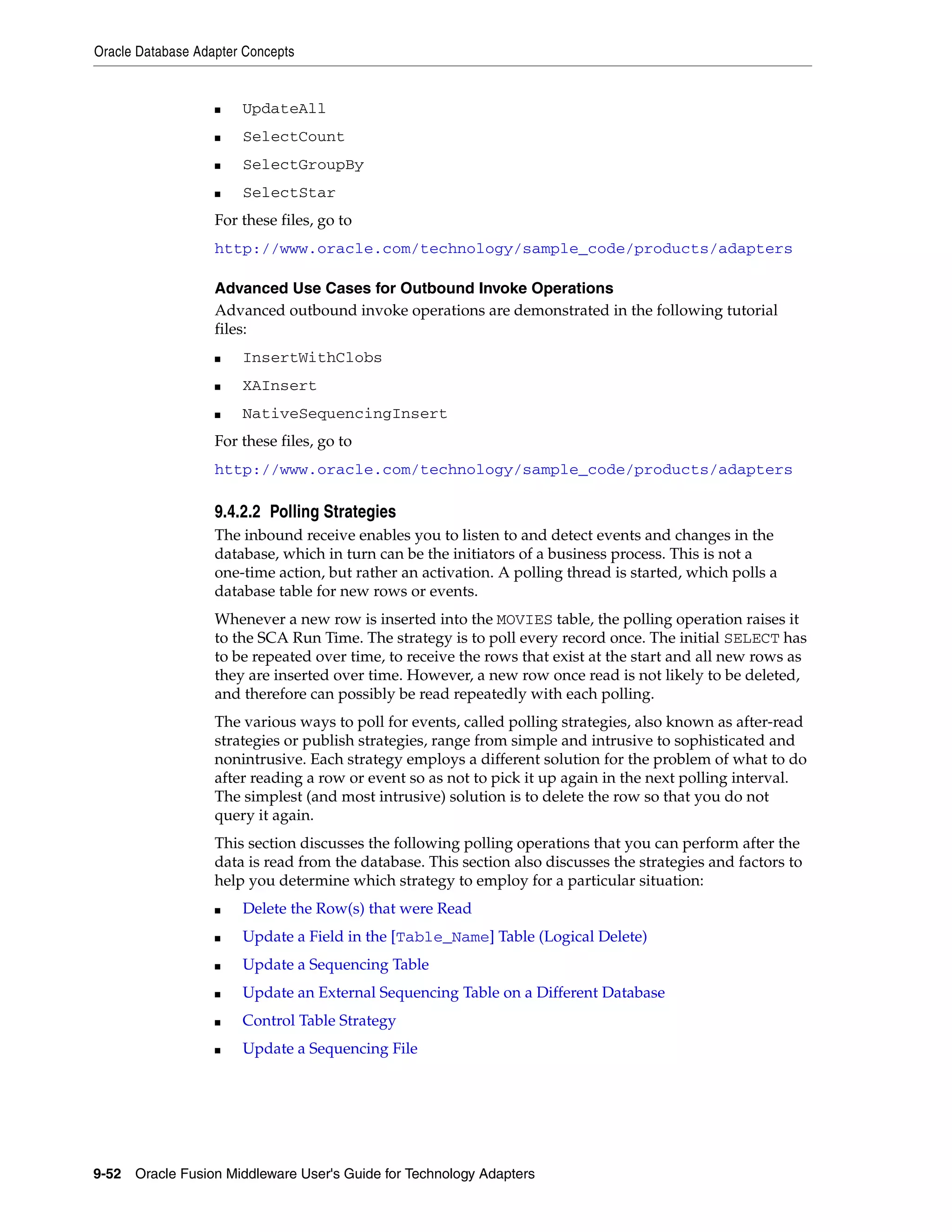 Oracle Database Adapter Concepts
9-52 Oracle Fusion Middleware User's Guide for Technology Adapters
■ UpdateAll
■ SelectCount
■ SelectGroupBy
■ SelectStar
For these files, go to
http://www.oracle.com/technology/sample_code/products/adapters
Advanced Use Cases for Outbound Invoke Operations
Advanced outbound invoke operations are demonstrated in the following tutorial
files:
■ InsertWithClobs
■ XAInsert
■ NativeSequencingInsert
For these files, go to
http://www.oracle.com/technology/sample_code/products/adapters
9.4.2.2 Polling Strategies
The inbound receive enables you to listen to and detect events and changes in the
database, which in turn can be the initiators of a business process. This is not a
one-time action, but rather an activation. A polling thread is started, which polls a
database table for new rows or events.
Whenever a new row is inserted into the MOVIES table, the polling operation raises it
to the SCA Run Time. The strategy is to poll every record once. The initial SELECT has
to be repeated over time, to receive the rows that exist at the start and all new rows as
they are inserted over time. However, a new row once read is not likely to be deleted,
and therefore can possibly be read repeatedly with each polling.
The various ways to poll for events, called polling strategies, also known as after-read
strategies or publish strategies, range from simple and intrusive to sophisticated and
nonintrusive. Each strategy employs a different solution for the problem of what to do
after reading a row or event so as not to pick it up again in the next polling interval.
The simplest (and most intrusive) solution is to delete the row so that you do not
query it again.
This section discusses the following polling operations that you can perform after the
data is read from the database. This section also discusses the strategies and factors to
help you determine which strategy to employ for a particular situation:
■ Delete the Row(s) that were Read
■ Update a Field in the [Table_Name] Table (Logical Delete)
■ Update a Sequencing Table
■ Update an External Sequencing Table on a Different Database
■ Control Table Strategy
■ Update a Sequencing File
 