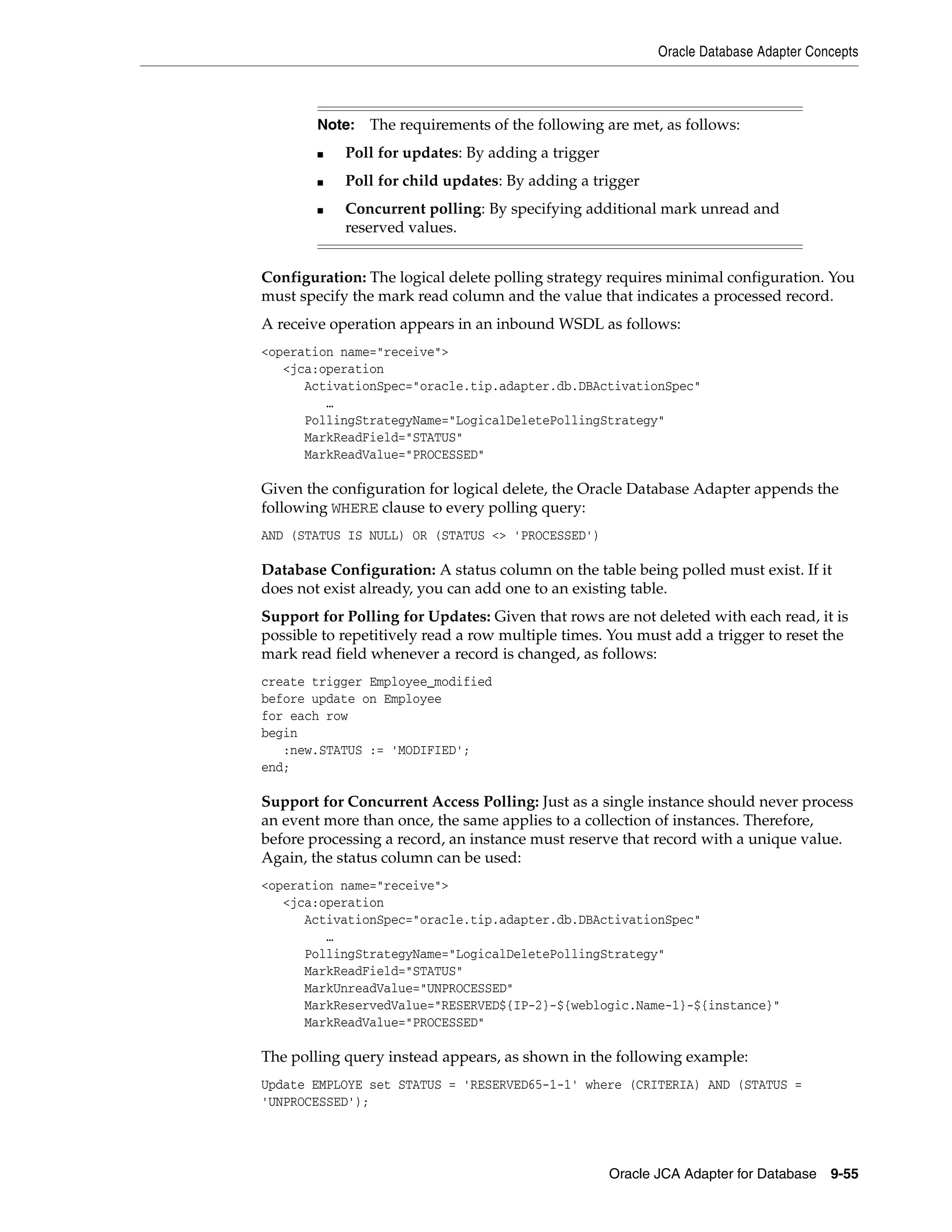 Oracle Database Adapter Concepts
Oracle JCA Adapter for Database 9-55
Configuration: The logical delete polling strategy requires minimal configuration. You
must specify the mark read column and the value that indicates a processed record.
A receive operation appears in an inbound WSDL as follows:
<operation name="receive">
<jca:operation
ActivationSpec="oracle.tip.adapter.db.DBActivationSpec"
…
PollingStrategyName="LogicalDeletePollingStrategy"
MarkReadField="STATUS"
MarkReadValue="PROCESSED"
Given the configuration for logical delete, the Oracle Database Adapter appends the
following WHERE clause to every polling query:
AND (STATUS IS NULL) OR (STATUS <> 'PROCESSED')
Database Configuration: A status column on the table being polled must exist. If it
does not exist already, you can add one to an existing table.
Support for Polling for Updates: Given that rows are not deleted with each read, it is
possible to repetitively read a row multiple times. You must add a trigger to reset the
mark read field whenever a record is changed, as follows:
create trigger Employee_modified
before update on Employee
for each row
begin
:new.STATUS := 'MODIFIED';
end;
Support for Concurrent Access Polling: Just as a single instance should never process
an event more than once, the same applies to a collection of instances. Therefore,
before processing a record, an instance must reserve that record with a unique value.
Again, the status column can be used:
<operation name="receive">
<jca:operation
ActivationSpec="oracle.tip.adapter.db.DBActivationSpec"
…
PollingStrategyName="LogicalDeletePollingStrategy"
MarkReadField="STATUS"
MarkUnreadValue="UNPROCESSED"
MarkReservedValue="RESERVED${IP-2}-${weblogic.Name-1}-${instance}"
MarkReadValue="PROCESSED"
The polling query instead appears, as shown in the following example:
Update EMPLOYE set STATUS = 'RESERVED65-1-1' where (CRITERIA) AND (STATUS =
'UNPROCESSED');
Note: The requirements of the following are met, as follows:
■ Poll for updates: By adding a trigger
■ Poll for child updates: By adding a trigger
■ Concurrent polling: By specifying additional mark unread and
reserved values.
 