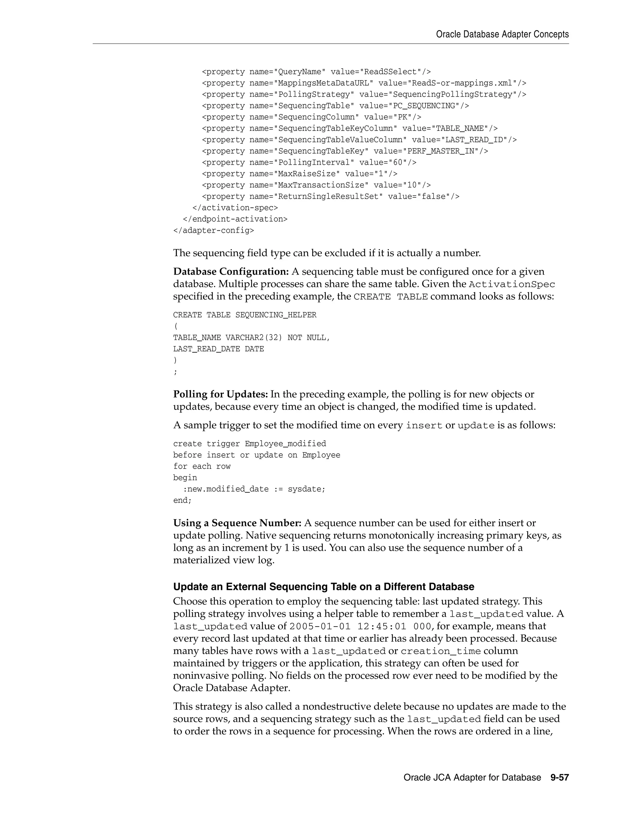Oracle Database Adapter Concepts
Oracle JCA Adapter for Database 9-57
<property name="QueryName" value="ReadSSelect"/>
<property name="MappingsMetaDataURL" value="ReadS-or-mappings.xml"/>
<property name="PollingStrategy" value="SequencingPollingStrategy"/>
<property name="SequencingTable" value="PC_SEQUENCING"/>
<property name="SequencingColumn" value="PK"/>
<property name="SequencingTableKeyColumn" value="TABLE_NAME"/>
<property name="SequencingTableValueColumn" value="LAST_READ_ID"/>
<property name="SequencingTableKey" value="PERF_MASTER_IN"/>
<property name="PollingInterval" value="60"/>
<property name="MaxRaiseSize" value="1"/>
<property name="MaxTransactionSize" value="10"/>
<property name="ReturnSingleResultSet" value="false"/>
</activation-spec>
</endpoint-activation>
</adapter-config>
The sequencing field type can be excluded if it is actually a number.
Database Configuration: A sequencing table must be configured once for a given
database. Multiple processes can share the same table. Given the ActivationSpec
specified in the preceding example, the CREATE TABLE command looks as follows:
CREATE TABLE SEQUENCING_HELPER
(
TABLE_NAME VARCHAR2(32) NOT NULL,
LAST_READ_DATE DATE
)
;
Polling for Updates: In the preceding example, the polling is for new objects or
updates, because every time an object is changed, the modified time is updated.
A sample trigger to set the modified time on every insert or update is as follows:
create trigger Employee_modified
before insert or update on Employee
for each row
begin
:new.modified_date := sysdate;
end;
Using a Sequence Number: A sequence number can be used for either insert or
update polling. Native sequencing returns monotonically increasing primary keys, as
long as an increment by 1 is used. You can also use the sequence number of a
materialized view log.
Update an External Sequencing Table on a Different Database
Choose this operation to employ the sequencing table: last updated strategy. This
polling strategy involves using a helper table to remember a last_updated value. A
last_updated value of 2005-01-01 12:45:01 000, for example, means that
every record last updated at that time or earlier has already been processed. Because
many tables have rows with a last_updated or creation_time column
maintained by triggers or the application, this strategy can often be used for
noninvasive polling. No fields on the processed row ever need to be modified by the
Oracle Database Adapter.
This strategy is also called a nondestructive delete because no updates are made to the
source rows, and a sequencing strategy such as the last_updated field can be used
to order the rows in a sequence for processing. When the rows are ordered in a line,
 