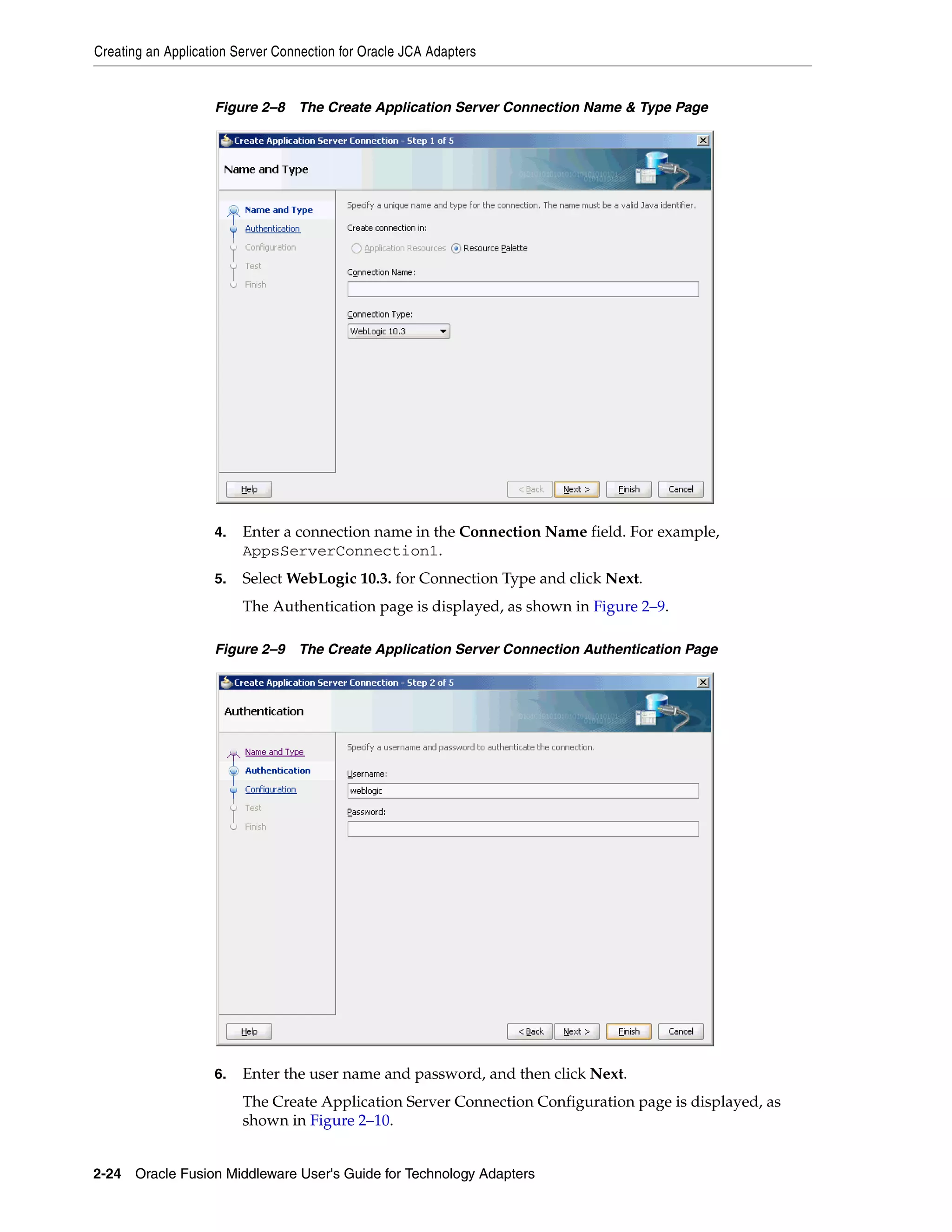 Creating an Application Server Connection for Oracle JCA Adapters
2-24 Oracle Fusion Middleware User's Guide for Technology Adapters
Figure 2–8 The Create Application Server Connection Name & Type Page
4. Enter a connection name in the Connection Name field. For example,
AppsServerConnection1.
5. Select WebLogic 10.3. for Connection Type and click Next.
The Authentication page is displayed, as shown in Figure 2–9.
Figure 2–9 The Create Application Server Connection Authentication Page
6. Enter the user name and password, and then click Next.
The Create Application Server Connection Configuration page is displayed, as
shown in Figure 2–10.
 