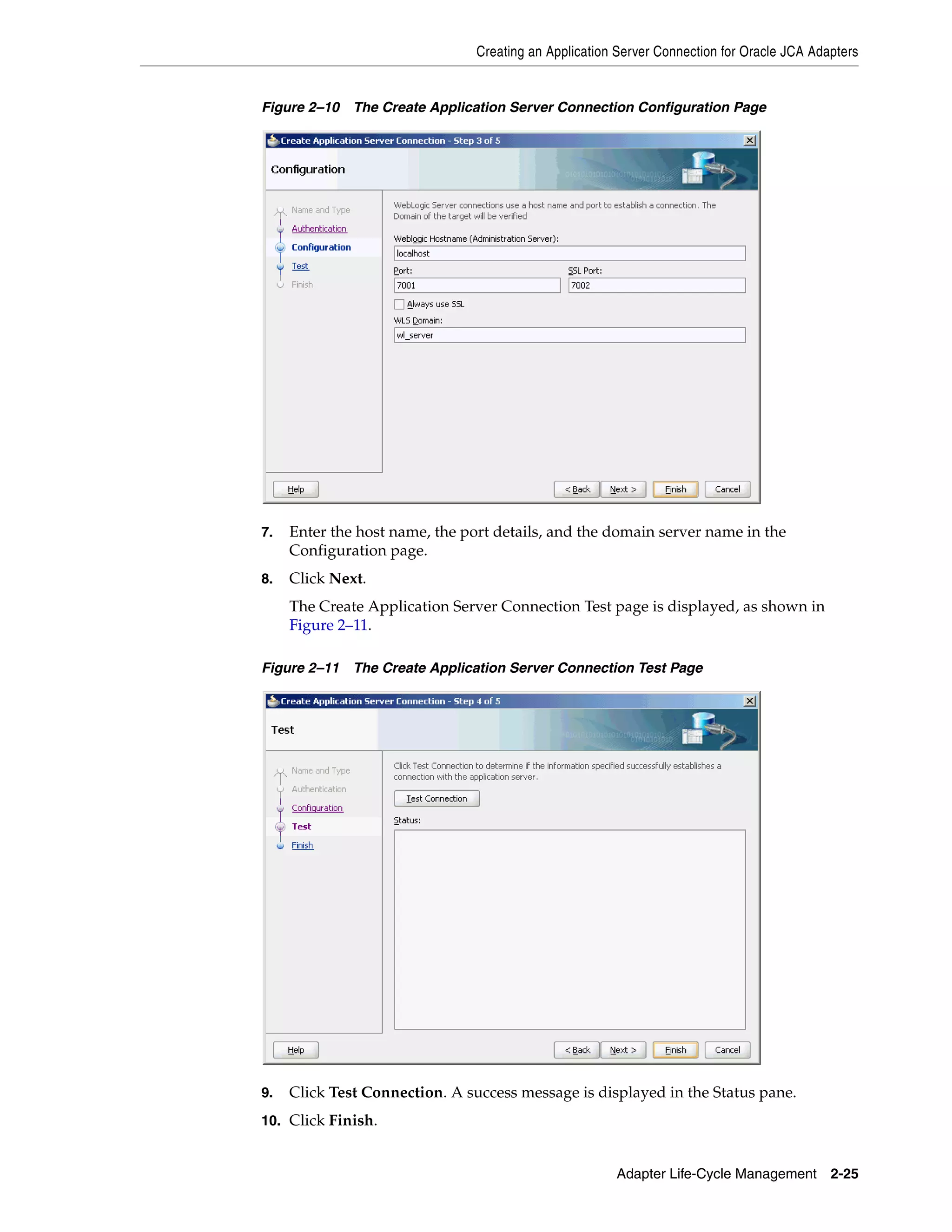 Creating an Application Server Connection for Oracle JCA Adapters
Adapter Life-Cycle Management 2-25
Figure 2–10 The Create Application Server Connection Configuration Page
7. Enter the host name, the port details, and the domain server name in the
Configuration page.
8. Click Next.
The Create Application Server Connection Test page is displayed, as shown in
Figure 2–11.
Figure 2–11 The Create Application Server Connection Test Page
9. Click Test Connection. A success message is displayed in the Status pane.
10. Click Finish.
 