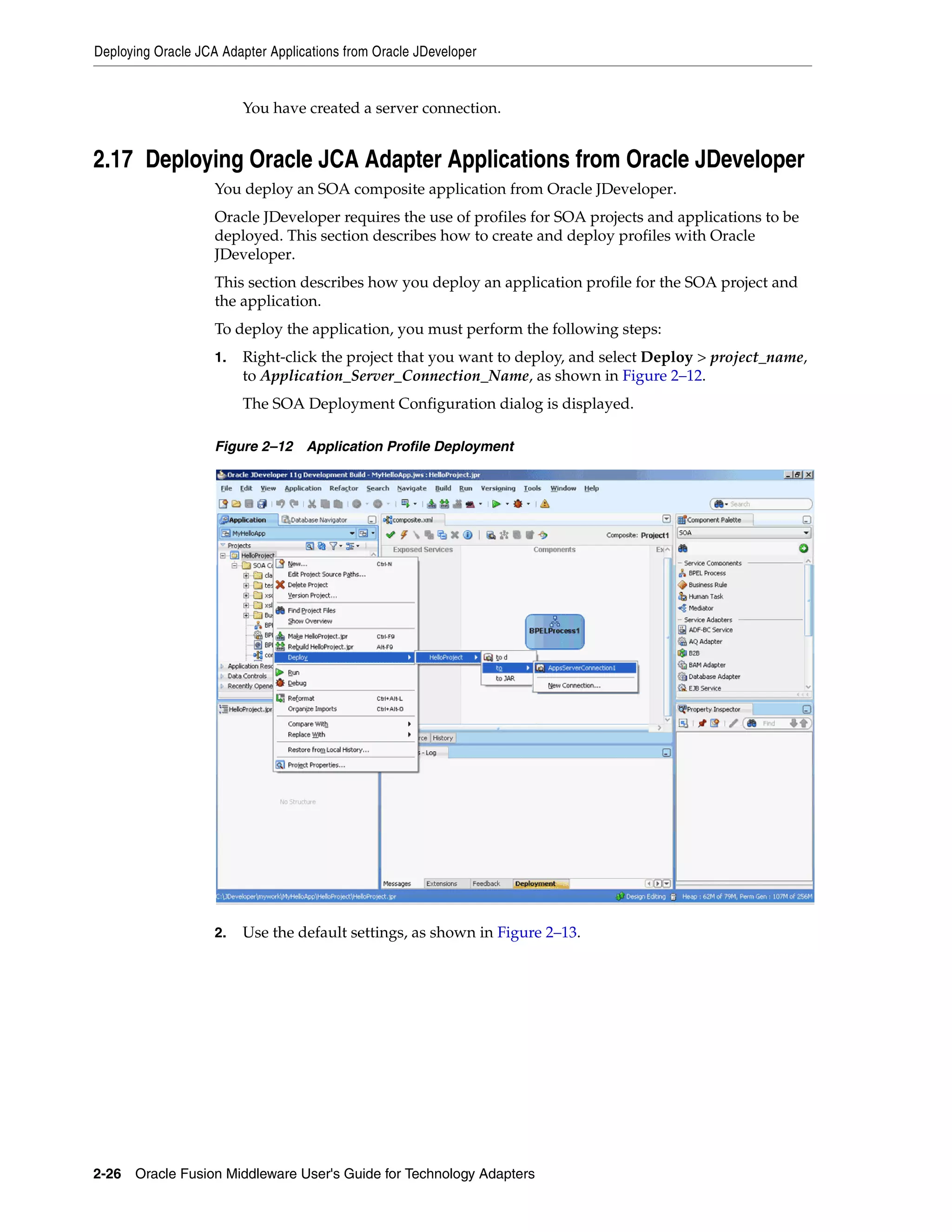 Deploying Oracle JCA Adapter Applications from Oracle JDeveloper
2-26 Oracle Fusion Middleware User's Guide for Technology Adapters
You have created a server connection.
2.17 Deploying Oracle JCA Adapter Applications from Oracle JDeveloper
You deploy an SOA composite application from Oracle JDeveloper.
Oracle JDeveloper requires the use of profiles for SOA projects and applications to be
deployed. This section describes how to create and deploy profiles with Oracle
JDeveloper.
This section describes how you deploy an application profile for the SOA project and
the application.
To deploy the application, you must perform the following steps:
1. Right-click the project that you want to deploy, and select Deploy > project_name,
to Application_Server_Connection_Name, as shown in Figure 2–12.
The SOA Deployment Configuration dialog is displayed.
Figure 2–12 Application Profile Deployment
2. Use the default settings, as shown in Figure 2–13.
 