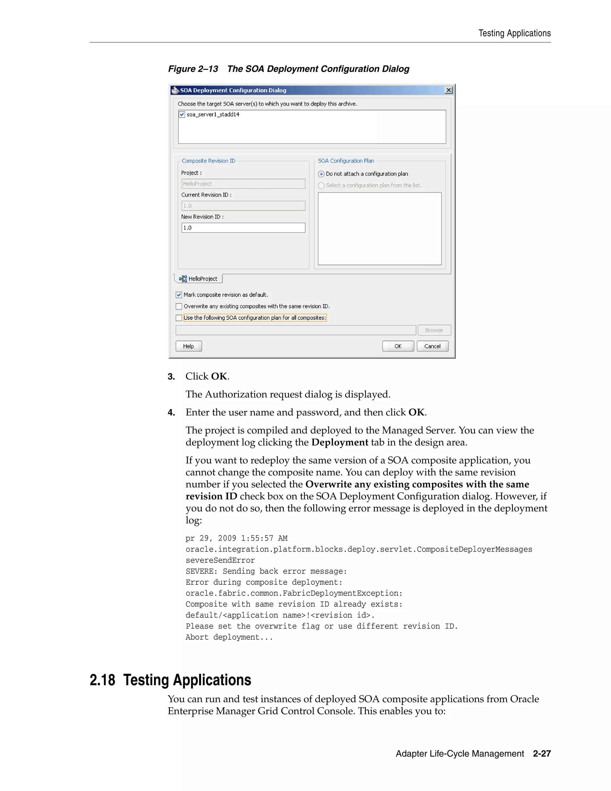 Testing Applications
Adapter Life-Cycle Management 2-27
Figure 2–13 The SOA Deployment Configuration Dialog
3. Click OK.
The Authorization request dialog is displayed.
4. Enter the user name and password, and then click OK.
The project is compiled and deployed to the Managed Server. You can view the
deployment log clicking the Deployment tab in the design area.
If you want to redeploy the same version of a SOA composite application, you
cannot change the composite name. You can deploy with the same revision
number if you selected the Overwrite any existing composites with the same
revision ID check box on the SOA Deployment Configuration dialog. However, if
you do not do so, then the following error message is deployed in the deployment
log:
pr 29, 2009 1:55:57 AM
oracle.integration.platform.blocks.deploy.servlet.CompositeDeployerMessages
severeSendError
SEVERE: Sending back error message:
Error during composite deployment:
oracle.fabric.common.FabricDeploymentException:
Composite with same revision ID already exists:
default/<application name>!<revision id>.
Please set the overwrite flag or use different revision ID.
Abort deployment...
2.18 Testing Applications
You can run and test instances of deployed SOA composite applications from Oracle
Enterprise Manager Grid Control Console. This enables you to:
 