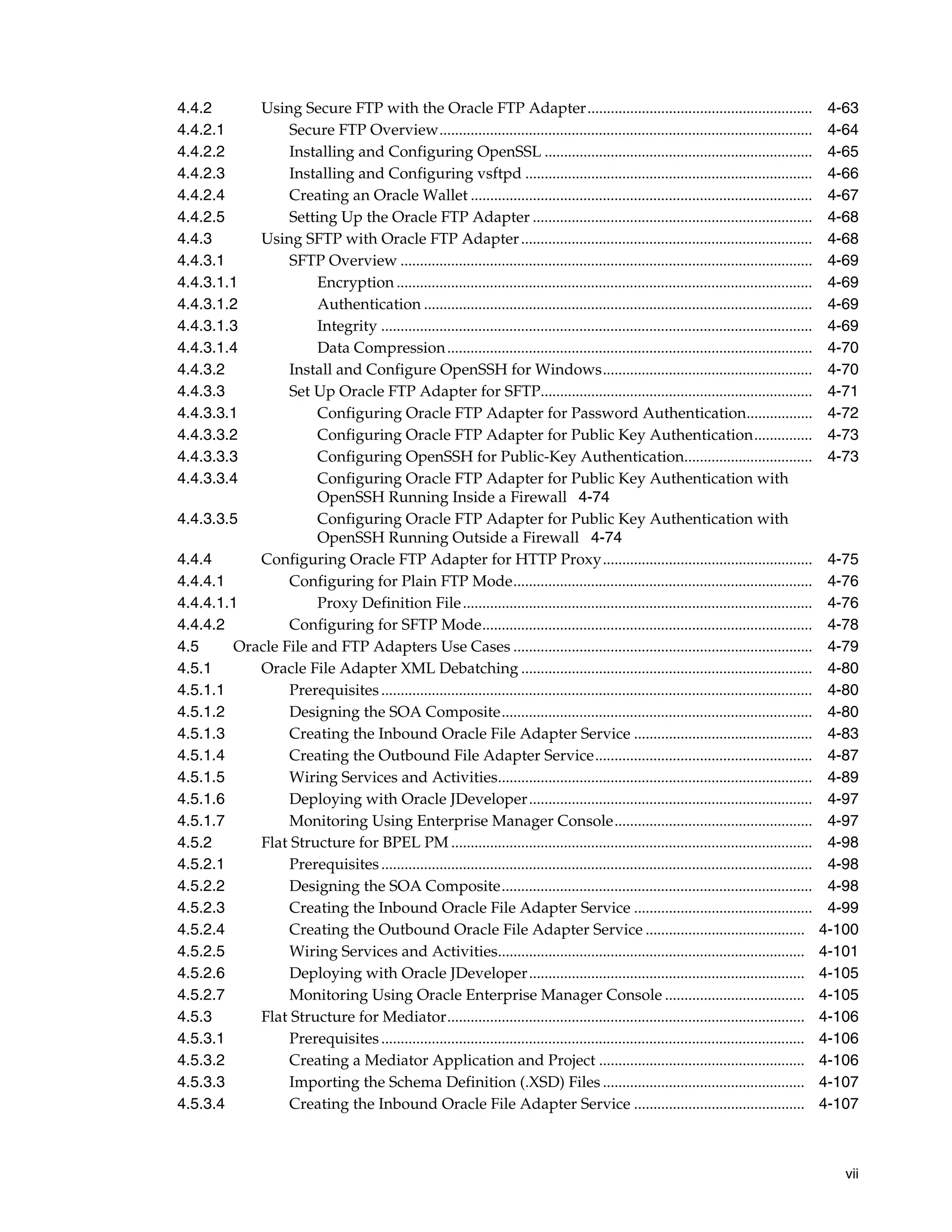 vii
4.4.2 Using Secure FTP with the Oracle FTP Adapter.......................................................... 4-63
4.4.2.1 Secure FTP Overview................................................................................................ 4-64
4.4.2.2 Installing and Configuring OpenSSL ..................................................................... 4-65
4.4.2.3 Installing and Configuring vsftpd .......................................................................... 4-66
4.4.2.4 Creating an Oracle Wallet ........................................................................................ 4-67
4.4.2.5 Setting Up the Oracle FTP Adapter ........................................................................ 4-68
4.4.3 Using SFTP with Oracle FTP Adapter........................................................................... 4-68
4.4.3.1 SFTP Overview .......................................................................................................... 4-69
4.4.3.1.1 Encryption ........................................................................................................... 4-69
4.4.3.1.2 Authentication .................................................................................................... 4-69
4.4.3.1.3 Integrity ............................................................................................................... 4-69
4.4.3.1.4 Data Compression.............................................................................................. 4-70
4.4.3.2 Install and Configure OpenSSH for Windows...................................................... 4-70
4.4.3.3 Set Up Oracle FTP Adapter for SFTP...................................................................... 4-71
4.4.3.3.1 Configuring Oracle FTP Adapter for Password Authentication................. 4-72
4.4.3.3.2 Configuring Oracle FTP Adapter for Public Key Authentication............... 4-73
4.4.3.3.3 Configuring OpenSSH for Public-Key Authentication................................. 4-73
4.4.3.3.4 Configuring Oracle FTP Adapter for Public Key Authentication with
OpenSSH Running Inside a Firewall 4-74
4.4.3.3.5 Configuring Oracle FTP Adapter for Public Key Authentication with
OpenSSH Running Outside a Firewall 4-74
4.4.4 Configuring Oracle FTP Adapter for HTTP Proxy...................................................... 4-75
4.4.4.1 Configuring for Plain FTP Mode............................................................................. 4-76
4.4.4.1.1 Proxy Definition File.......................................................................................... 4-76
4.4.4.2 Configuring for SFTP Mode..................................................................................... 4-78
4.5 Oracle File and FTP Adapters Use Cases ............................................................................. 4-79
4.5.1 Oracle File Adapter XML Debatching ........................................................................... 4-80
4.5.1.1 Prerequisites............................................................................................................... 4-80
4.5.1.2 Designing the SOA Composite................................................................................ 4-80
4.5.1.3 Creating the Inbound Oracle File Adapter Service .............................................. 4-83
4.5.1.4 Creating the Outbound File Adapter Service........................................................ 4-87
4.5.1.5 Wiring Services and Activities................................................................................. 4-89
4.5.1.6 Deploying with Oracle JDeveloper......................................................................... 4-97
4.5.1.7 Monitoring Using Enterprise Manager Console................................................... 4-97
4.5.2 Flat Structure for BPEL PM ............................................................................................. 4-98
4.5.2.1 Prerequisites............................................................................................................... 4-98
4.5.2.2 Designing the SOA Composite................................................................................ 4-98
4.5.2.3 Creating the Inbound Oracle File Adapter Service .............................................. 4-99
4.5.2.4 Creating the Outbound Oracle File Adapter Service ......................................... 4-100
4.5.2.5 Wiring Services and Activities............................................................................... 4-101
4.5.2.6 Deploying with Oracle JDeveloper....................................................................... 4-105
4.5.2.7 Monitoring Using Oracle Enterprise Manager Console .................................... 4-105
4.5.3 Flat Structure for Mediator............................................................................................ 4-106
4.5.3.1 Prerequisites............................................................................................................. 4-106
4.5.3.2 Creating a Mediator Application and Project ..................................................... 4-106
4.5.3.3 Importing the Schema Definition (.XSD) Files .................................................... 4-107
4.5.3.4 Creating the Inbound Oracle File Adapter Service ............................................ 4-107
 