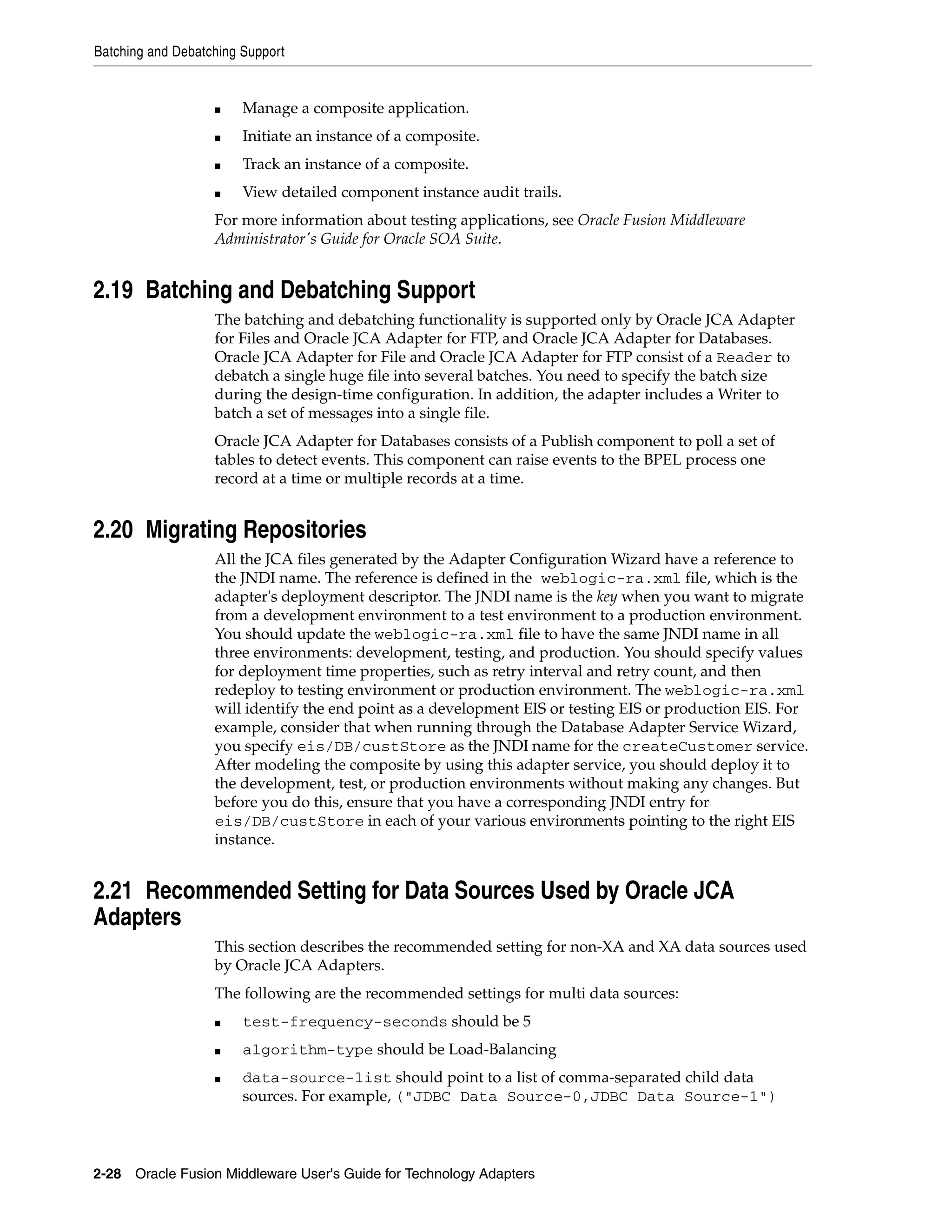 Batching and Debatching Support
2-28 Oracle Fusion Middleware User's Guide for Technology Adapters
■ Manage a composite application.
■ Initiate an instance of a composite.
■ Track an instance of a composite.
■ View detailed component instance audit trails.
For more information about testing applications, see Oracle Fusion Middleware
Administrator's Guide for Oracle SOA Suite.
2.19 Batching and Debatching Support
The batching and debatching functionality is supported only by Oracle JCA Adapter
for Files and Oracle JCA Adapter for FTP, and Oracle JCA Adapter for Databases.
Oracle JCA Adapter for File and Oracle JCA Adapter for FTP consist of a Reader to
debatch a single huge file into several batches. You need to specify the batch size
during the design-time configuration. In addition, the adapter includes a Writer to
batch a set of messages into a single file.
Oracle JCA Adapter for Databases consists of a Publish component to poll a set of
tables to detect events. This component can raise events to the BPEL process one
record at a time or multiple records at a time.
2.20 Migrating Repositories
All the JCA files generated by the Adapter Configuration Wizard have a reference to
the JNDI name. The reference is defined in the weblogic-ra.xml file, which is the
adapter's deployment descriptor. The JNDI name is the key when you want to migrate
from a development environment to a test environment to a production environment.
You should update the weblogic-ra.xml file to have the same JNDI name in all
three environments: development, testing, and production. You should specify values
for deployment time properties, such as retry interval and retry count, and then
redeploy to testing environment or production environment. The weblogic-ra.xml
will identify the end point as a development EIS or testing EIS or production EIS. For
example, consider that when running through the Database Adapter Service Wizard,
you specify eis/DB/custStore as the JNDI name for the createCustomer service.
After modeling the composite by using this adapter service, you should deploy it to
the development, test, or production environments without making any changes. But
before you do this, ensure that you have a corresponding JNDI entry for
eis/DB/custStore in each of your various environments pointing to the right EIS
instance.
2.21 Recommended Setting for Data Sources Used by Oracle JCA
Adapters
This section describes the recommended setting for non-XA and XA data sources used
by Oracle JCA Adapters.
The following are the recommended settings for multi data sources:
■ test-frequency-seconds should be 5
■ algorithm-type should be Load-Balancing
■ data-source-list should point to a list of comma-separated child data
sources. For example, ("JDBC Data Source-0,JDBC Data Source-1")
 