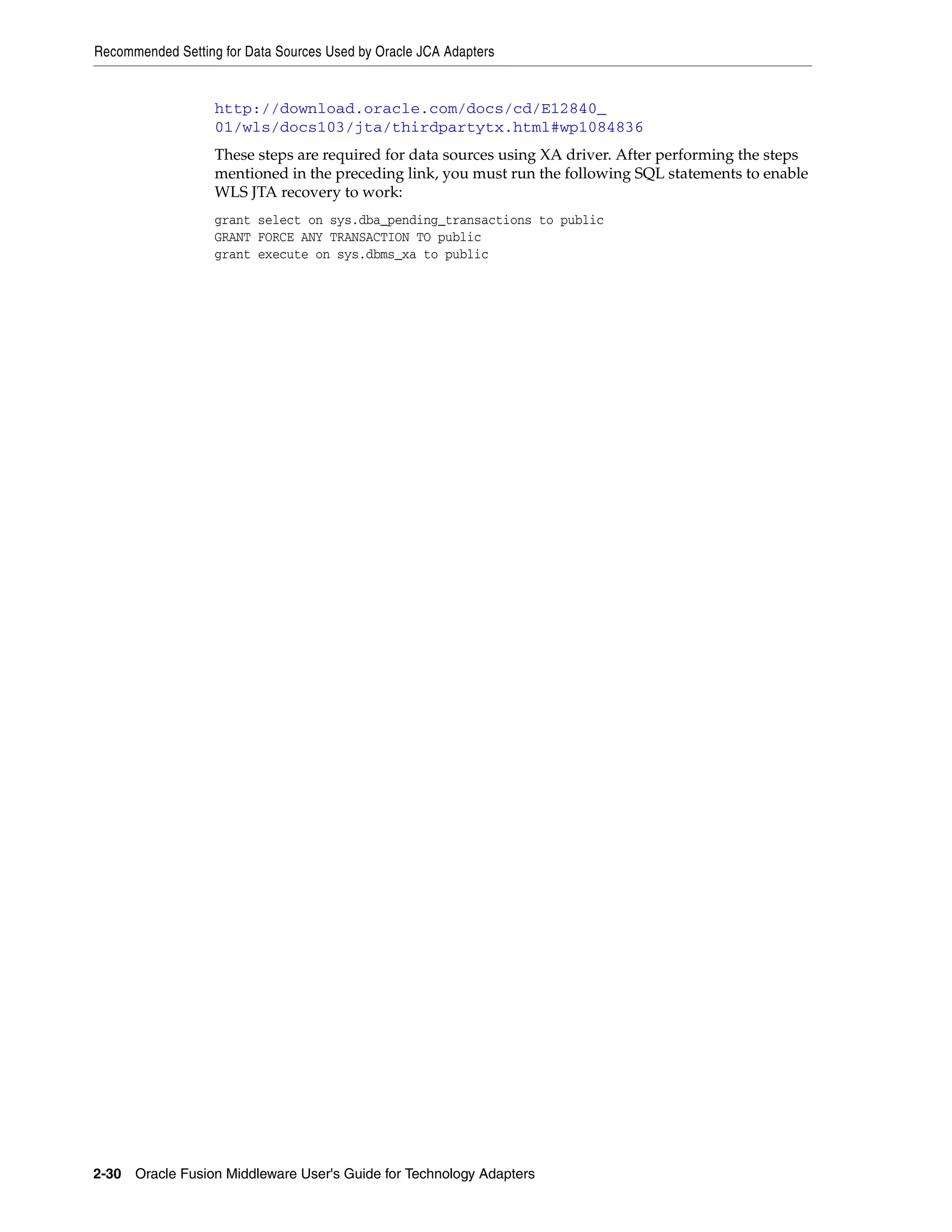 Recommended Setting for Data Sources Used by Oracle JCA Adapters
2-30 Oracle Fusion Middleware User's Guide for Technology Adapters
http://download.oracle.com/docs/cd/E12840_
01/wls/docs103/jta/thirdpartytx.html#wp1084836
These steps are required for data sources using XA driver. After performing the steps
mentioned in the preceding link, you must run the following SQL statements to enable
WLS JTA recovery to work:
grant select on sys.dba_pending_transactions to public
GRANT FORCE ANY TRANSACTION TO public
grant execute on sys.dbms_xa to public
 