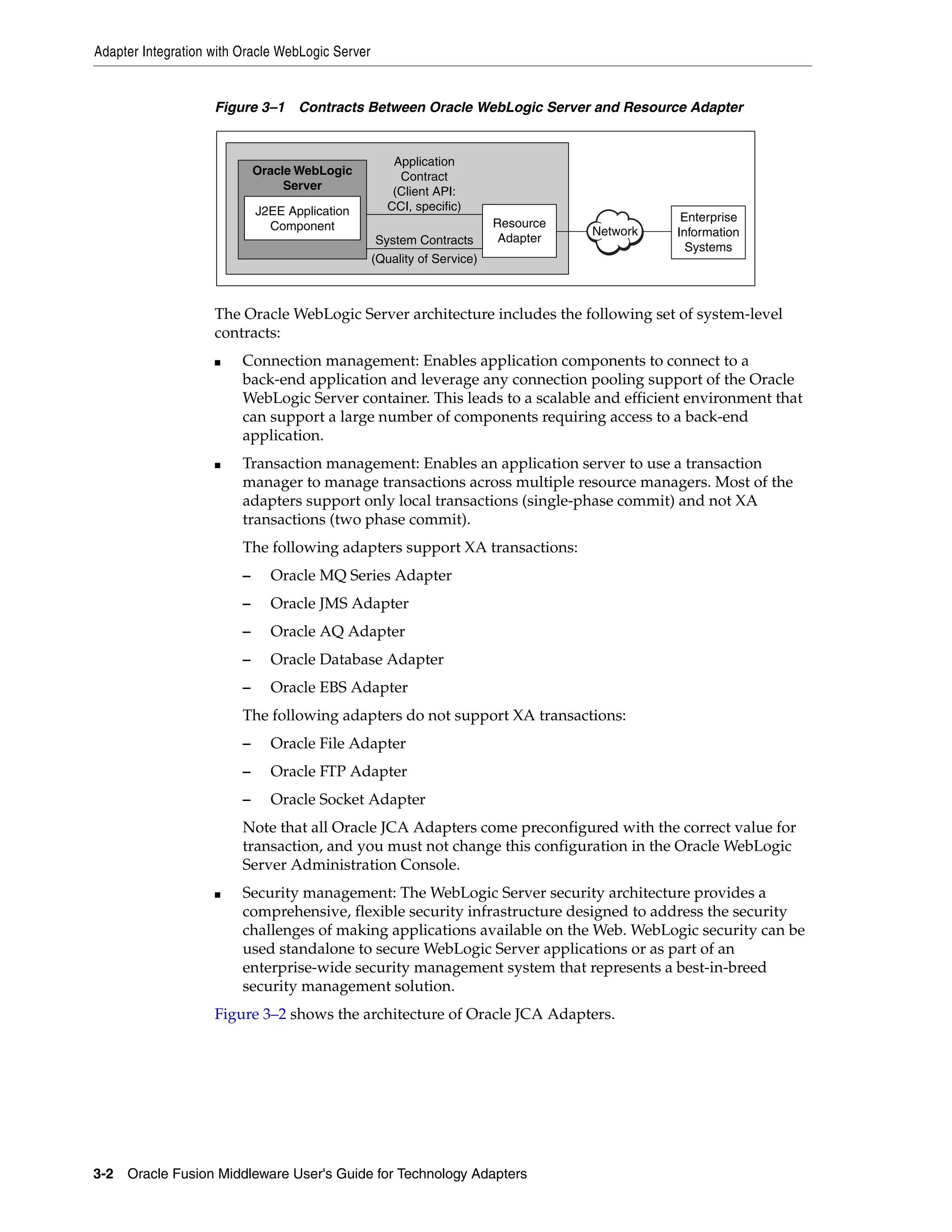 Adapter Integration with Oracle WebLogic Server
3-2 Oracle Fusion Middleware User's Guide for Technology Adapters
Figure 3–1 Contracts Between Oracle WebLogic Server and Resource Adapter
The Oracle WebLogic Server architecture includes the following set of system-level
contracts:
■ Connection management: Enables application components to connect to a
back-end application and leverage any connection pooling support of the Oracle
WebLogic Server container. This leads to a scalable and efficient environment that
can support a large number of components requiring access to a back-end
application.
■ Transaction management: Enables an application server to use a transaction
manager to manage transactions across multiple resource managers. Most of the
adapters support only local transactions (single-phase commit) and not XA
transactions (two phase commit).
The following adapters support XA transactions:
– Oracle MQ Series Adapter
– Oracle JMS Adapter
– Oracle AQ Adapter
– Oracle Database Adapter
– Oracle EBS Adapter
The following adapters do not support XA transactions:
– Oracle File Adapter
– Oracle FTP Adapter
– Oracle Socket Adapter
Note that all Oracle JCA Adapters come preconfigured with the correct value for
transaction, and you must not change this configuration in the Oracle WebLogic
Server Administration Console.
■ Security management: The WebLogic Server security architecture provides a
comprehensive, flexible security infrastructure designed to address the security
challenges of making applications available on the Web. WebLogic security can be
used standalone to secure WebLogic Server applications or as part of an
enterprise-wide security management system that represents a best-in-breed
security management solution.
Figure 3–2 shows the architecture of Oracle JCA Adapters.
Enterprise
Information
Systems
Application
Contract
(Client API:
CCI, specific)
System Contracts
(Quality of Service)
J2EE Application
Component Resource
Adapter
Oracle WebLogic
Server
Network
 