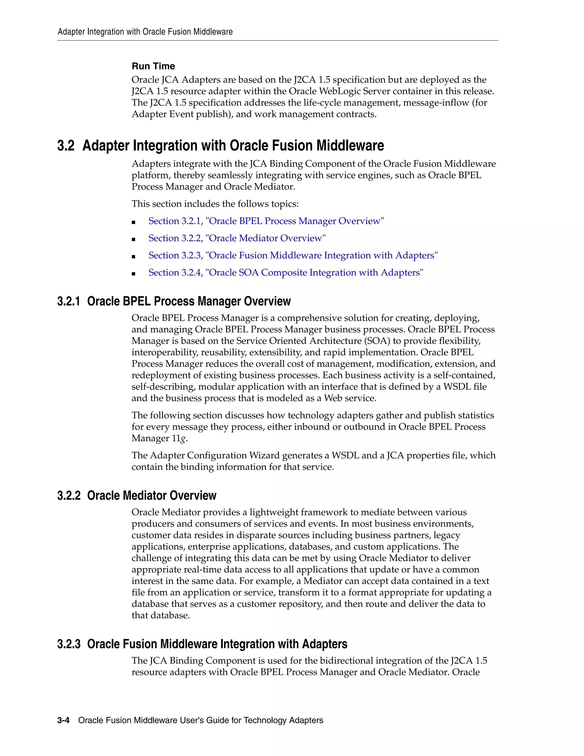 Adapter Integration with Oracle Fusion Middleware
3-4 Oracle Fusion Middleware User's Guide for Technology Adapters
Run Time
Oracle JCA Adapters are based on the J2CA 1.5 specification but are deployed as the
J2CA 1.5 resource adapter within the Oracle WebLogic Server container in this release.
The J2CA 1.5 specification addresses the life-cycle management, message-inflow (for
Adapter Event publish), and work management contracts.
3.2 Adapter Integration with Oracle Fusion Middleware
Adapters integrate with the JCA Binding Component of the Oracle Fusion Middleware
platform, thereby seamlessly integrating with service engines, such as Oracle BPEL
Process Manager and Oracle Mediator.
This section includes the follows topics:
■ Section 3.2.1, "Oracle BPEL Process Manager Overview"
■ Section 3.2.2, "Oracle Mediator Overview"
■ Section 3.2.3, "Oracle Fusion Middleware Integration with Adapters"
■ Section 3.2.4, "Oracle SOA Composite Integration with Adapters"
3.2.1 Oracle BPEL Process Manager Overview
Oracle BPEL Process Manager is a comprehensive solution for creating, deploying,
and managing Oracle BPEL Process Manager business processes. Oracle BPEL Process
Manager is based on the Service Oriented Architecture (SOA) to provide flexibility,
interoperability, reusability, extensibility, and rapid implementation. Oracle BPEL
Process Manager reduces the overall cost of management, modification, extension, and
redeployment of existing business processes. Each business activity is a self-contained,
self-describing, modular application with an interface that is defined by a WSDL file
and the business process that is modeled as a Web service.
The following section discusses how technology adapters gather and publish statistics
for every message they process, either inbound or outbound in Oracle BPEL Process
Manager 11g.
The Adapter Configuration Wizard generates a WSDL and a JCA properties file, which
contain the binding information for that service.
3.2.2 Oracle Mediator Overview
Oracle Mediator provides a lightweight framework to mediate between various
producers and consumers of services and events. In most business environments,
customer data resides in disparate sources including business partners, legacy
applications, enterprise applications, databases, and custom applications. The
challenge of integrating this data can be met by using Oracle Mediator to deliver
appropriate real-time data access to all applications that update or have a common
interest in the same data. For example, a Mediator can accept data contained in a text
file from an application or service, transform it to a format appropriate for updating a
database that serves as a customer repository, and then route and deliver the data to
that database.
3.2.3 Oracle Fusion Middleware Integration with Adapters
The JCA Binding Component is used for the bidirectional integration of the J2CA 1.5
resource adapters with Oracle BPEL Process Manager and Oracle Mediator. Oracle
 