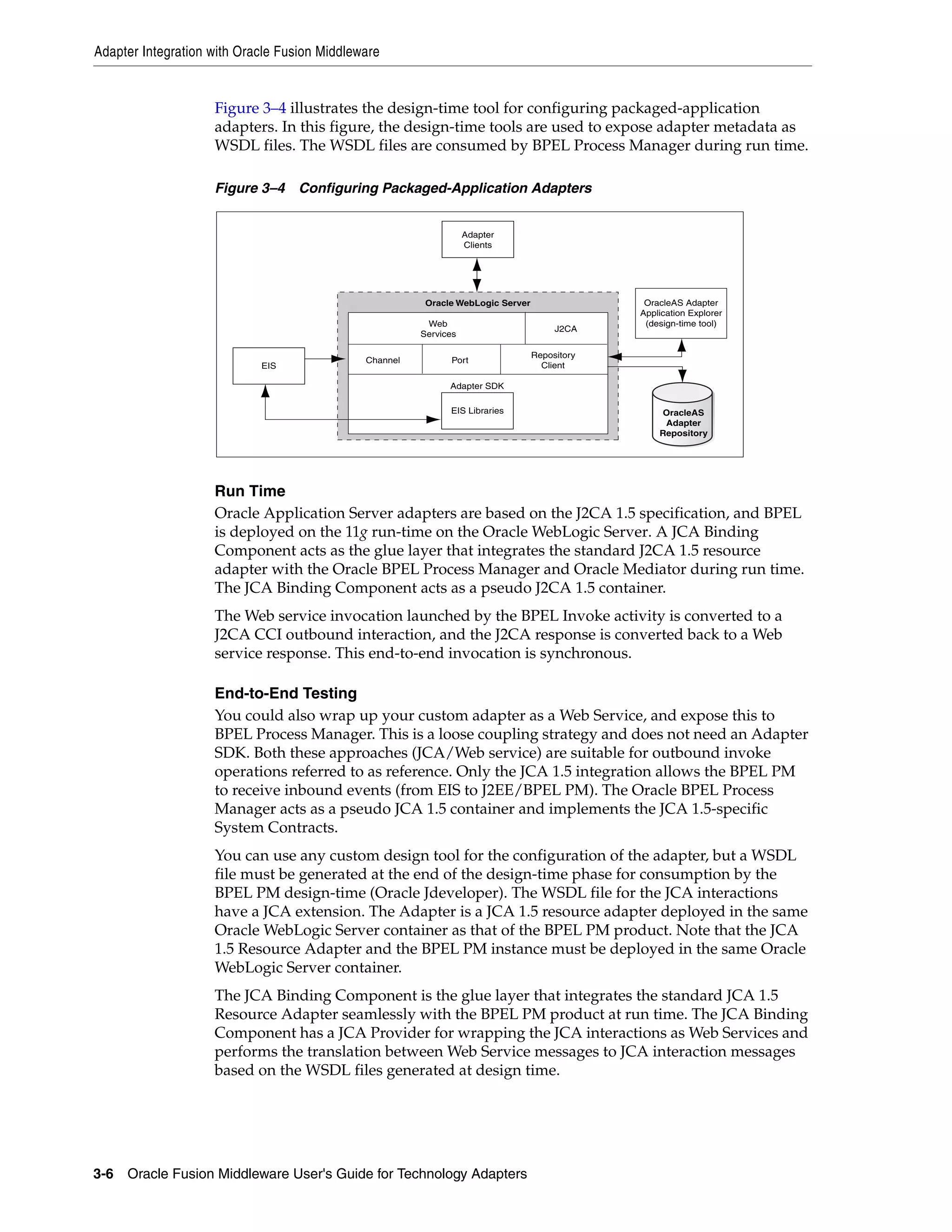 Adapter Integration with Oracle Fusion Middleware
3-6 Oracle Fusion Middleware User's Guide for Technology Adapters
Figure 3–4 illustrates the design-time tool for configuring packaged-application
adapters. In this figure, the design-time tools are used to expose adapter metadata as
WSDL files. The WSDL files are consumed by BPEL Process Manager during run time.
Figure 3–4 Configuring Packaged-Application Adapters
Run Time
Oracle Application Server adapters are based on the J2CA 1.5 specification, and BPEL
is deployed on the 11g run-time on the Oracle WebLogic Server. A JCA Binding
Component acts as the glue layer that integrates the standard J2CA 1.5 resource
adapter with the Oracle BPEL Process Manager and Oracle Mediator during run time.
The JCA Binding Component acts as a pseudo J2CA 1.5 container.
The Web service invocation launched by the BPEL Invoke activity is converted to a
J2CA CCI outbound interaction, and the J2CA response is converted back to a Web
service response. This end-to-end invocation is synchronous.
End-to-End Testing
You could also wrap up your custom adapter as a Web Service, and expose this to
BPEL Process Manager. This is a loose coupling strategy and does not need an Adapter
SDK. Both these approaches (JCA/Web service) are suitable for outbound invoke
operations referred to as reference. Only the JCA 1.5 integration allows the BPEL PM
to receive inbound events (from EIS to J2EE/BPEL PM). The Oracle BPEL Process
Manager acts as a pseudo JCA 1.5 container and implements the JCA 1.5-specific
System Contracts.
You can use any custom design tool for the configuration of the adapter, but a WSDL
file must be generated at the end of the design-time phase for consumption by the
BPEL PM design-time (Oracle Jdeveloper). The WSDL file for the JCA interactions
have a JCA extension. The Adapter is a JCA 1.5 resource adapter deployed in the same
Oracle WebLogic Server container as that of the BPEL PM product. Note that the JCA
1.5 Resource Adapter and the BPEL PM instance must be deployed in the same Oracle
WebLogic Server container.
The JCA Binding Component is the glue layer that integrates the standard JCA 1.5
Resource Adapter seamlessly with the BPEL PM product at run time. The JCA Binding
Component has a JCA Provider for wrapping the JCA interactions as Web Services and
performs the translation between Web Service messages to JCA interaction messages
based on the WSDL files generated at design time.
Adapter
Clients
Oracle WebLogic Server
J2CA
Web
Services
Channel Port
Repository
Client
Adapter SDK
EIS Libraries OracleAS
Adapter
Repository
OracleAS Adapter
Application Explorer
(design-time tool)
EIS
 